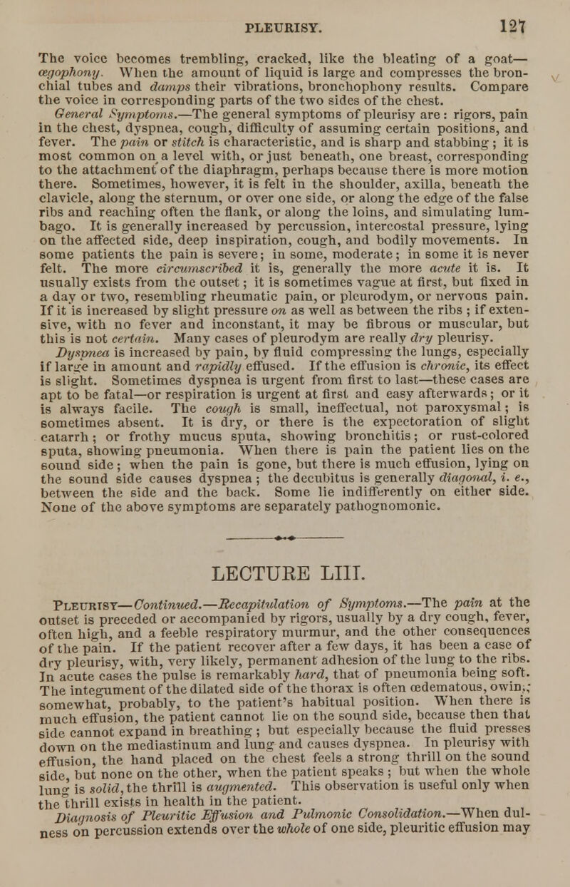 The voice becomes trembling, cracked, like the bleating of a goat— cegophony. When the amount of liquid is large and compresses the bron- chial tubes and damps their vibrations, bronchophony results. Compare the voice in corresponding parts of the two sides of the chest. General Symptoms.—The general symptoms of pleurisy are : rigors, pain in the chest, dyspnea, cough, difficulty of assuming certain positions, and fever. The pain or stitch is characteristic, and is sharp and stabbing; it is most common on a level with, or just beneath, one breast, corresponding to the attachment of the diaphragm, perhaps because there is more motion there. Sometimes, however, it is felt in the shoulder, axilla, beneath the clavicle, along the sternum, or over one side, or along the edge of the false ribs and reaching often the flank, or along the loins, and simulating lum- bago. It is generally increased by percussion, intercostal pressure, lying on the affected side, deep inspiration, cough, and bodily movements. In some patients the pain is severe; in some, moderate; in some it is never felt. The more circumscribed it is, generally the more acute it is. It usually exists from the outset; it is sometimes vague at first, but fixed in a day or two, resembling rheumatic pain, or pleurodym, or nervous pain. If it is increased by slight pressure on as well as between the ribs ; if exten- sive, with no fever and inconstant, it may be fibrous or muscular, but this is not certain. Many cases of pleurodym are really dry pleurisy. Dyspnea is increased by pain, by fluid compressing the lungs, especially if large in amount and rapidly effused. If the effusion is chronic, its effect is slight. Sometimes dyspnea is urgent from first to last—these cases are apt to be fatal—or respiration is urgent at first and easy afterwards; or it is always facile. The cough is small, ineffectual, not paroxysmal; is sometimes absent. It is dry, or there is the expectoration of slight catarrh; or frothy mucus sputa, showing bronchitis; or rust-colored sputa, showing pneumonia. When there is pain the patient lies on the 60iind side; when the pain is gone, but there is much effusion, lying on the sound side causes dyspnea ; the decubitus is generally diagonal, i. e., between the side and the back. Some lie indifferently on either side. None of the above symptoms are separately pathognomonic. LECTUEE LIU. Pleurisy—Continued.—Recapitulation of Symptoms.—The pain at the outset is preceded or accompanied by rigors, usually by a dry cough, fever, often high, and a feeble respiratory murmur, and the other consequences of the pain. If the patient recover after a few days, it has been a case of dry pleurisy, with, very likely, permanent adhesion of the lung to the ribs. In acute cases the pulse is remarkably hard, that of pneumonia being soft. The integument of the dilated side of the thorax is often cedematous, owin.; somewhat, probably, to the patient's habitual position. When there is much effusion, the patient cannot lie on the sound side, because then that side cannot expand in breathing ; but especially because the fluid presses down on the mediastinum and lung and causes dyspnea. In pleurisy with effusion, the hand placed on the chest feels a strong thrill on the sound side but none on the other, when the patient speaks ; but when the whole lun<^ is solid, the thrill is augmented. This observation is useful only when thelhrill exists in health in the patient. Diagnosis of Pleuritic Effusion and Pulmonic Consolidation.—When dul- ness on percussion extends over the whole of one side, pleuritic effusion may