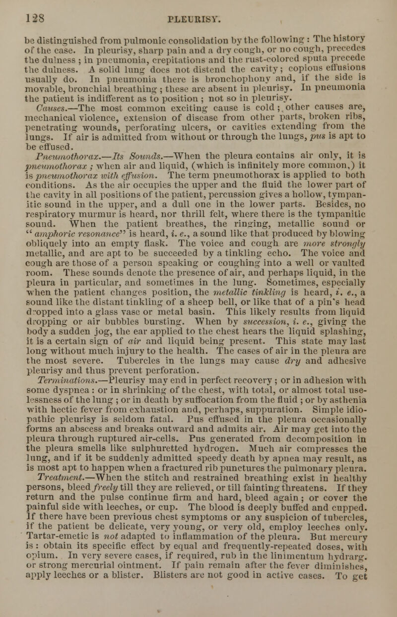 be distinguished from pulmonic consolidation by the following : The history of the case. In pleurisy, sharp pain and a dry cough, or no cough, precedes the dulness ; in pneumonia, crepitations and the rust-colored sputa precede the dulness. A solid lung does not distend the cavity; copious effusions usually do. In pneumonia there is bronchophony and, if the side is movable, bronchial breathing ; these are absent in pleurisy. In pneumonia the patient is indifferent as to position ; not so in pleurisy. Catises.—The most common exciting cause is cold ;. other causes are, mechanical violence, extension of disease from other parts, broken ribs, penetrating wounds, perforating ulcers, or cavities extending from the lungs. If air is admitted from without or through the lungs, pus is apt to be effused. Pneumothorax.—Its Sounds.—When the pleura contains air only, it is pneumothorax ; when air and liquid, (which is infinitely more common,) it is pneumothorax with effusion. The term pneumothorax is applied to both conditions. As the air occupies the upper and the fluid the lower part of the cavity in all positions of the patient, percussion gives a hollow, tympan- itic sound in the upper, and a dull one in the lower parts. Besides, no respiratory murmur is heard, nor thrill felt, where there is the tympanitic sound. When the patient breathes, the ringing, metallic sound or  amphoric resonance is heard, i.e., a 60und like that produced by blowing obliquely into an empty flask. The voice and cough are more strongly metallic, and are apt to be succeeded by a tinkling echo. The voice and cough are those of a person speaking or coughing into a well or vaulted room. These sounds denote the presence of air, and perhaps liquid, in the pleura in particular, and sometimes in the lung. Sometimes, especially when the patient changes position, the metallic tinkling is heard, i, e., a sound like the distant tinkling of a sheep bell, or like that of a pin's head dropped into a glass vase or metal basin. This likely results from liquid dropping or air bubbles bursting. When by sticcession, i. e., giving the body a sudden jog, the ear applied to the chest hears the liquid splashing, it is a certain sign of air and liquid being present. This state may last long without much injury to the health. The cases of air in the pleura are the most severe. Tubercles in the lungs may cause dry and adhesive pleurisy and thus prevent perforation. Terminations.—Pleurisy may end in perfect recovery ; or in adhesion with some dyspnea : or in shrinking of the chest, with total, or almost total use- lessness of the lung ; or in death by suffocation from the fluid ; or by asthenia with hectic fever from exhaustion and, perhaps, suppuration. Simple idio- pathic pleurisy is seldom fatal. Pus effused in the pleura occasionally forms an abscess and breaks outward and admits air. Air may get into the pleura through ruptured air-cells. Pus generated from decomposition in the pleura smells like sulphuretted hydrogen. Much air compresses the lung, and if it be suddenly admitted speedy death by apnea may result, as is most apt to happen when a fractured rib punctures the pulmonary pleura. Treatment.—When the stitch and restrained breathing exist in healthy persons, bleed freely till they are relieved, or till fainting threatens. It they return and the pulse continue firm and hard, bleed again ; or cover the painful side with leeches, or cup. The blood is deeply buffed and cupped. If there have been previous chest symptoms or any suspicion of tubercles, if the patient be delicate, very young, or very old, employ leeches only. Tartar-emetic is not adapted to inflammation of the pleura. But mercury is: obtain its specific effect by equal and frequently-repeated doses, with opium. In very severe cases, if required, rub in the linimcntum hydra rg. or strong mercurial ointment. If pain remain after the fever diminishes, aPPly leeches or a blister. Blisters are not good in active cases. To get