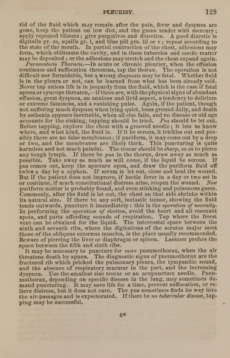 rid of the fluid which may remain after the pain, fever and dyspnea arc gone, keep the patient on low diet, and the gums tender with mercury; apply repeated blisters ; give purgatives and diuretics. A good diuretic is digitalis gr. ss, squills gr. i, and blue pill grs. iii or v ; repeat according to the state of the mouth. In partial contraction of the chest, adhesions may form, which obliterate the cavity, and in them tubercles and ossific matter may be deposited ; or the adhesions may stretch and the chest expand again. Parace?itecis TTioracis.—In acute or chronic pleurisy, when the effusion continues and suffocation threatens, tap the thorax. The operation is not difficult nor formidable, but a. wrong diagnosis may be fatal. Whether fluid is in the pleura or not, can be learned from what has been already said. Never tap unless life is in jeopardy from the fluid, which is the case if fatal apnea or syncope threaten,—if there are, with the physical signs of abundant effusion, great dyspnea, an anxious and livid aspect, a tendency to delirium or extreme faintness, and a vanishing pulse. Again, if the patient, though not suffering much dyspnea when lying quiet, loses ground daily, and death by asthenia appears inevitable, when all else fails, and no disease or old age accounts for the sinking, tapping should be tried. Pus should be let out. Before tapping, explore the chest with a grooved needle ; it lets us know where, and what kind, the fluid is. If it be serous, it trickles out and pos- sibly there are no false membranes; if puriform, it may come out by a drop or two, and the membranes are likely thick. This puncturing is quite harmless and not much painful. The trocar should be sharp, so as to pierce any tough lymph. If there be pus in the thorax, draw away as much as possible. Take away as much as will come, if the liquid be serous. If pus comes out, keep the aperture open, and draw the puriform fluid off twice a day by a syphon. If serum is let out, close and heal the wound. But if the patient does not improve, if hectic fever in a day or two set in or continue, if much constitutional distress arise, reopen the wound. Now puriform matter is probably found, and even stinking and poisonous gases. Commonly, after the fluid is let out, the chest on that side shrinks within its natural size. If there be any soft, inelastic tumor, showing the fluid tends outwards, puncture it immediately : this is the operation of necessity. In performing the operation of election, avoid the heart and all resonant spots, and parts affording sounds of respiration. Tap where the freest vent can be obtained for the liquid. The intercostal space between the sixth and seventh ribs, where the digitations of the seratus major meet those of the obliquus externus muscles, is the place usually recommended. Beware of piercing the liver or diaphragm or spleen. Laennec prefers the space between the fifth and sixth ribs. It may be necessary to puncture for mere pneumothorax, when the air threatens death by apnea. The diagnostic signs of pneumothorax are the fractured rib which pricked the pulmonary pleura, the tympanitic sound, and the absence of respiratory murmur in the part, and the increasing dyspnea. Use the smallest size trocar or an acupuueture needle. Pneu- mothorax, depending on specific disease in the lung, may sometimes de- mand puncturing. It may save life for a time, prevent suffocation, or re- lieve distress, but it does not cure. The pus sometimes finds its way into the air-passages and is expectorated. If there be no tubercular disease, tap- ping may be successful. 6*