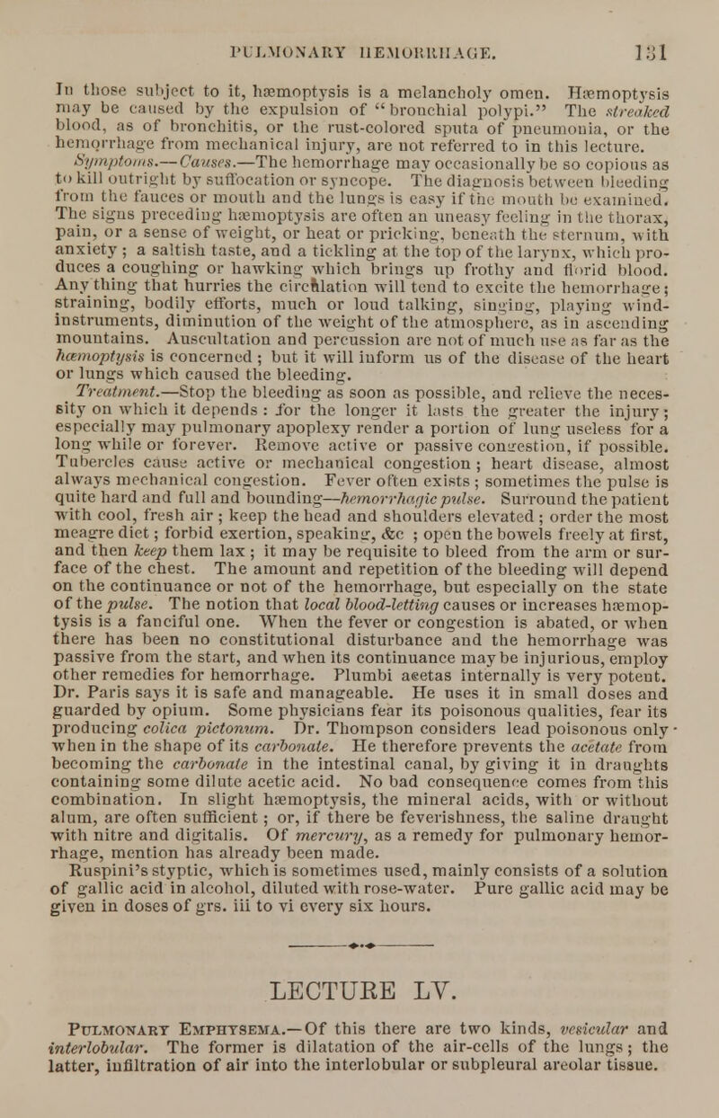 In those subject to it, haemoptysis is a melancholy omen. Haemoptysis may be caused by the expulsion of bronchial polypi. The streaked blood, as of bronchitis, or the rust-colored sputa of pneumonia, or the hemorrhage from mechanical injury, are not referred to in this lecture. Symptoms.— Causes.—The hemorrhage may occasionally be so copious as to kill outright by suffocation or syncope. The diaguosis between bleeding from the fauces or mouth and the lungs is easy if the mouth be examined. The signs preceding haemoptysis are often an uneasy feeling in the thorax, pain, or a sense of weight, or heat or pricking, beneath the sternum, with anxiety ; a saltish taste, and a tickling at the top of the larynx, which pro- duces a coughing or hawking which brings up frothy and florid blood. Any thing that hurries the circulation will tend to excite the hemorrhage] straining, bodily efforts, much or loud talking, singing, playing wind- instruments, diminution of the weight of the atmosphere, as in ascending mountains. Auscultation and percussion are not of much use as far as the hcemoptysis is concerned ; but it will iuform us of the disease of the heart or lungs which caused the bleeding. Treatment.—Stop the bleeding as soon as possible, and relieve the neces- sity on which it depends : for the longer it lasts the greater the injury; especially may pulmonary apoplexy render a portion of lung useless for a long while or forever. Remove active or passive congestion, if possible. Tubercles cause active or mechanical congestion ; heart disease, almost always mechanical congestion. Fever often exists ; sometimes the pulse is quite hard and full and bounding—hemorrhagic pulse. Surround the patient with cool, fresh air ; keep the head and shoulders elevated ; order the most meagre diet; forbid exertion, speakimr, <fcc ; open the bowels freely at first, and then keep them lax ; it may be requisite to bleed from the arm or sur- face of the chest. The amount and repetition of the bleeding will depend on the continuance or not of the hemorrhage, but especially on the state of the pulse. The notion that local blood-letting causes or increases haemop- tysis is a fanciful one. When the fever or congestion is abated, or when there has been no constitutional disturbance and the hemorrhage was passive from the start, and when its continuance maybe injurious, employ other remedies for hemorrhage. Plumbi aeetas internally is very potent. Dr. Paris says it is safe and manageable. He uses it in small doses and guarded by opium. Some physicians fear its poisonous qualities, fear its producing colica pictonum. Dr. Thompson considers lead poisonous only when in the shape of its carbonate. He therefore prevents the acetate from becoming the carbonate in the intestinal canal, by giving it in draughts containing some dilute acetic acid. No bad consequence comes from this combination. In slight haemoptysis, the mineral acids, with or without alum, are often sufficient; or, if there be feverishness, the saline draught with nitre and digitalis. Of mercury, as a remedy for pulmonary hemor- rhage, mention has already been made. Ruspini's styptic, which is sometimes used, mainly consists of a solution of gallic acid in alcohol, diluted with rose-water. Pure gallic acid may be given in doses of grs. iii to vi every six hours. LECTURE LV. Pulmonary Emphysema.—Of this there are two kinds, vesicular and interlobular. The former is dilatation of the air-cells of the lungs; the latter, infiltration of air into the interlobular or subpleural areolar tissue.
