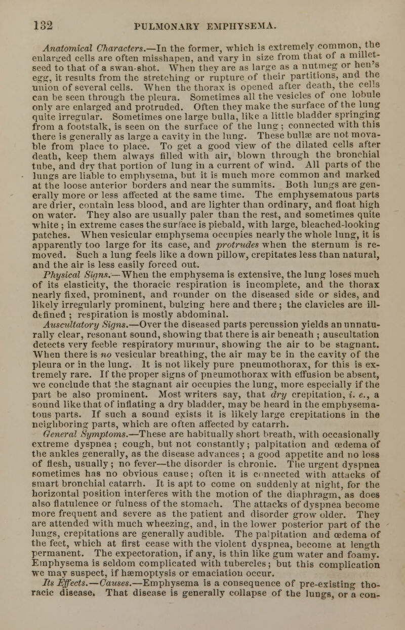 Anatomical Characters.—In the former, which is extremely common, the enlarged cells are often misshapen, and vary in size from that of a niillet- seed to that of a swan-shot. When they are as large as a nutmeg or hens egg, it results from the stretching or rupture of their partitions, and the union of several cells. When the thorax is opened after death, the cel.s can be seen through the pleura. Sometimes all the vesicles of one lobule only are enlarged and protruded. Often they make the surface of the lung quite irregular. Sometimes one large bulla, like a little bladder springing from a footstalk, is seen on the surface of the lumi; connected with this there is generally as large a cavity in the lung. These bullae are not mova- ble from place to place. To get a good view of the dilated cells after death, keep them always filled with air, blown through the bronchial tube, and dry that portion of lung in a current of wind. All parts of the lungs are liable to emphysema, but. it is much more common and marked at the loose anterior borders and near the summits. Both lungs are gen- erally more or less affected at the same time. The emphysematous parts are drier, contain less blood, and are lighter than ordinary, and float high on M ater. They also are usually paler than the rest, and sometimes quite white ; in extreme cases the surface is piebald, with large, bleached-looking patches. When vesicular emphysema occupies nearly the whole lung, it is apparently too large for its case, and protrudes when the sternum is re- moved. Such a lung feels like a down pillow, crepitates less than natural, and the air is less easily forced out. Physical Signs.—When the emphysema is extensive, the lung loses much of its elasticity, the thoracic respiration is incomplete, and the thorax nearly fixed, prominent, and rounder on the diseased side or sides, and likely irregularly prominent, bulging here and there; the clavicles are ill- dtfined ; respiration is mostly abdominal. Auscultatory Signs.—Over the diseased parts percussion yields an unnatu- rally clear, resonant sound, showing that there is air beneath ; auscultation detects very feeble respiratory murmur, showing the air to be stagnant. When there is no vesicular breathing, the air may be in the cavity of the pleura or in the lung. It is not likely pure pneumothorax, for this is ex- tremely rare. If the proper signs of pneumothorax with effusion be absent, we conclude that the stagnant air occupies the lung, more especially if the part be also prominent. Most writers say, that dry crepitation, i. e., a sound like that of inflating a dry bladder, may be heard in the emphysema- tous parts. If such a sound exists it is likely large crepitations in the neighboring parts, which are often affected by catarrh. General Symptoms.—These are habitually short breath, with occasionally extreme dyspnea ; cough, but not constantly; palpitation and oedema of the ankles generally, as the disease advances ; a good appetite and no loss of flesh, usually; no fever—the disorder is chronic. The urgent dyspnea sometimes has no obvious cause; often it is connected with attacks of smart bronchial catarrh. It is apt to come on suddenly at night, for the horizontal position interferes with the motion of the diaphragm, as does also flatulence or fulness of the stomach. The attacks of dyspnea become more frequent and severe as the patient and disorder grow older. They are attended with much wheezing, and, in the lower posterior part of the lungs, crepitations are generally audible. The palpitation and oedema of the feet, which at first cease with the violent dyspnea, become at length permanent. The expectoration, if any, is thin like gum water and foamy. Emphysema is seldom complicated with tubercles; but this complication we may suspect, if haemoptysis or emaciation occur. Its Effects.—Causes.—Emphysema is a consequence of pre-existing tho- racic disease. That disease is generally collapse of the lungs, or a con-