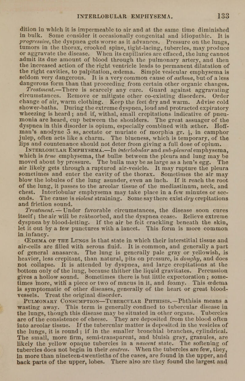 dition iu which it is impermeable to air and at the same time diminished in bulk. Some consider it occasionally congenital and idiopathic. It is ]>rogressii>e, the dyspnea gets worse as it advances. Pressure on the lungs, tumors in the thorax, crooked spine, tight-lacing, tubercles, may produce or aggravate the disease. When its capillaries are effaced, the lung cannot admit its due amount of blood through the pulmonary artery, and then the increased action of the right ventricle leads to permanent dilatation of the right cavities, to palpitation, oedema. Simple vesicular emphysema is seldom very dangerous. It is a very common cause of asthma, but of a less dangerous form than that proceeding from certain other organic changes. _ Treatment.—There is scarcely any cure. Guard against aggravating circumstances. Remove or mitigate other co-existing disorders. Order change of air, warm clothing. Keep the feet dry and warm. Advise cold shower-baths. During the extreme dyspnea, loud and protracted expiratory wheezing is heard; and if, withal, small crepitations indicative of pneu- monia are heard, cup between the shoulders. The great assuager of the dyspnea in this disorder is opium, especially combined with tether. Hoff- man's anodyne 3 ss, acetate or muriate of morphia gr. g, in camphor julep, often acts like a charm. The blueness, which is temporary, of the lips and countenance should not deter from giving a full dose of opium. lNTERLOBn.AU Emphysema.—In interlobular and sub-pleural emphysema, which is true emphysema, the bulla? between the pleura and lung may be moved about by pressure. The bulla may be as large as a hen's egg. The air likely gets through a ruptured air-vesicle. It may rupture the pleura sometimes and enter the cavity of the thorax. Sometimes the air may blow the lobules of the lung asunder, even an inch. If it reach the root of the lung, it passes to the areolar tissue of the mediastinum, neck, and chest. Interlobular emphysema may take place in a few minutes or sec- onds. The cause is violent straining. Some say there exist dry crepitations and friction sound. Treatment. — Under favorable circumstances, the disease soon cures itself; the air will be reabsorbed, and the dyspnea cease. Relieve extreme dyspnea by blood-letting. If the air be felt crackling beneath the skin, let it out by a tew punctures with a lancet. This form is more common in infancy. (Edema op the Lungs is that state in which their interstitial tissue and air-cells are filled with serous fluid. It is common, and generally a part of general anasarca. The lung is generally pale gray or yellowish, is heavier, less crepitant, than natural, pits on pressure, is doughy, and does not collapse. It is attended by dyspnea, and larsre crepitations at the bottom only of the lung, because thither the liquid gravitates. Percussion gives a hollow sound. Sometimes there is but little expectoration ; some- times more, with a piece or two of mucus in it, and foamy. This oedema is symptomatic of other diseases, generally of the heart or great blood- vessels. Treat the original disorder. Pulmonary Consumption—Tubercular Phthisis.—Phthisis means a wasting away. This term is generally confined to tubercular disease in the lungs, though this disease may be situated in other organs. Tubercles are of the consistence of cheese. They are deposited from the blood often into areolar tissue. If the tubercular matter is deposited in the vesicles of the lungs, it is round ; if in the smaller bronchial branches, cylindrical. The small, more firm, semi-transparent, and bluish gray, granules, are likely the yellow opaque tubercles in a nascent state. The softening of tubercles does not begin in their centres. When the tubercles are few, they, in more than nineteen-twentieths of the cases, are found in the upper, and back parts of the upper, lobes. There also are they found the largest and