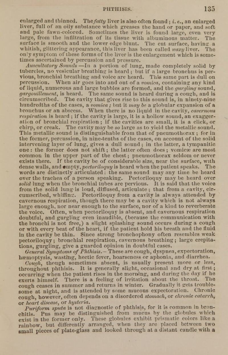 enlarged and thinned. Thefatty liver is also often found ; i. e., an enlarged liver, full of an oily substance which greases the hand or paper, and soft and pale fawn-colored. Sometimes the liver is found large, even very large, from the infiltration of its tissue with albuminous matter. The surface is smooth and the lower edge blunt. The cut surface, havinsr a whitish, glittering-appearance, this liver has been called waxy liver. The only symptom of these forms of the liver is the enlargement which is some- times ascertained by percussion and pressure. Auscultatory Sounds—In a portion of lung, made completely solid by tubercles, no vesicular breathing is heard ; but if a large bronchus is per- vious, bronchial breathing and voice are heard. This same part is dull on percussion. When air goes into and out of a vomica, containing any kind of liquid, numerous and large bubbles are formed, and the gurgling sound, gargouillemerd, is heard. The same sound is heard during a cough, and is circumscribed. The cavity that gives rise to this sound is, in ninety-nine hundredths of the cases, a vomica ; but it may be a globular expansion of a bronchus or an abscess. When there is no liquid in the cavity, cavernous respiration is heard ; if the cavity is large, it is a hollow sound, an exagger- ation of bronchial respiration ; if the cavities are small, it is a click, or chirp, or creak. The cavity may be so large as to yield the metallic sound. This metallic sound is distinguishable from that of pneumothorax ; for in the former, percussion, in nine-tenths of the cases, on account of the solid intervening layer of lung, gives a dull sound ; in the latter, a tympanitic one : the former does not shift; the latter often does ; vomicae are most common in the upper part of the chest; pneumothorax seldom or never exists there. If the cavity be of considerable size, near the surface, with dense walls, and •mpty.pectoriloquy is heard when the patient speaks. The words are distinctly articulated ; the same sound may any time be heard over the trachea of a person speaking. Pectoriloquy may be heard over solid lung when the bronchial tubes are pervious. It is said that the voice from the solid lung is loud, diffused, articulate ; that from a cavity, cir- cumscribed, whiffing. Pectoriloquy from a cavity is always attended by cavernous respiration, though there may be a cavity which is not always large enough, nor near enough to the surface, nor of a kind to reverberate the voice. Often, when pectoriloquy is absent, and cavernous respiration doubtful, and gurgling even inaudible, (because the communication with the bronchi is not free,) a slight splashing sound occurs during a cough or with every beat of the heart, if the patient hold his breath and the fluid in the cavity be thin. Since strong bronchophony often resembles weak pectoriloquy; bronchial respiration, cavernous breathing; large crepita- tions, gurgling, give a guarded opinion in doubtful cases. General Symptoms of Phthisis.— These are cough, dyspnea, expectoration, haemoptysis, wasting, hectic fever, hoarseness or aphonia, and diarrhea. Cough, though sometimes absent, is usually present more or less, throughout phthisis. It is generally Blight, occasional and dry at first ; occurring when the patient rises in the morning, and during the day if he exerts himself. There is a feeling of irritation about the throat. The cough ceases in summer and returns in winter. Gradually it gets trouble- some at night, and is attended by some mucous expectoration. Chronic cough, however, often depends on a disordered stomach, or chronic catarrhj or heart disease, or hysteria. Puriform sputa is not diagnostic of phthisis, for it is common in bron- chitis. Pus may be distinguished from mucus by the globules which exist in the former only. These globules exhibit prismatic colors like a rainbow, but differently arranged, when they are placed between two small pieces of plate-glass and looked through at a distant caudle with a