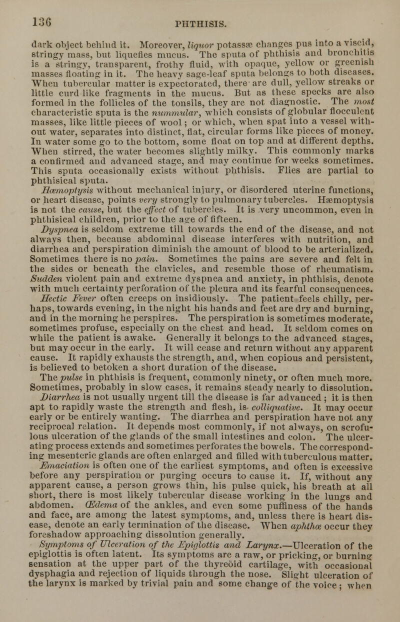 dark object behind it. Moreover, liquor potassa? changes pus into a viscid, 6tringy mass, but liquefies mucus. The sputa of phthisis and bronchitis is a stringy, transparent, frothy fluid, with opaque, yellow or greenish masses floating in it. The heavy sage-leaf sputa belongs to both diseases. When tubercular matter is expectorated, there are dull, yellow streaks or little curd like fragments in the mucus. But as these 6pecks are also formed in the follicles of the tonsils, they are not diagnostic. The most characteristic sputa is the nummular, which consists of globular flocculcnt masses, like little pieces of wool; or which, when spat into a vessel with- out water, separates into distinct, flat, circular forms like pieces of money. In water some go to the bottom, some float on top and at different depths. When stirred, the water becomes slightly milky. This commonly marks a confirmed aud advanced stage, and may continue for weeks sometimes. This sputa occasionally exists without phthisis. Flies are partial to phthisical sputa. I/amoptysis without mechanical injury, or disordered uterine functions, or heart disease, points very strongly to pulmonary tubercles. Haemoptysis is not the cause, but the effect of tubercles. It is very uncommon, even in phthisical children, prior to the age of fifteen. Dyspnea is seldom extreme till towards the end of the disease, and not always then, because abdominal disease interferes with nutrition, and diarrhea and perspiration diminish the amount of blood to be arterialized. Sometimes there is no pain. Sometimes the pains are severe and felt in the sides or beneath the clavicles, and resemble those of rheumatism. Sudden violent pain and extreme dyspnea and anxiety, in phthisis, denote with much certainty perforation of the pleura and its fearful consequences. Hectic Fever often creeps on insidiously. The patient feels chilly, per- haps, towards evening, in the night his hands and feet are dry and burning, and in the morning he perspires. The perspiration is sometimes moderate, sometimes profuse, especially on the chest and head. It seldom comes on while the patient is awake. Generally it belongs to the advanced stages, but may occur in the early. It will cease and return without any apparent cause. It rapidly exhausts the strength, and, when copious and persistent, is believed to betoken a short duration of the disease. The pulse in phthisis is frequent, commonly ninety, or often much more. Sometimes, probably in slow cases, it remains steady nearly to dissolution. Diarrhea is not usually urgent till the disease is far advanced ; it is then apt to rapidly waste the strength and flesh, is colliquative. It may occur early or be entirely wanting. The diarrhea and perspiration have not any reciprocal relation. It depends most commonly, if not always, on scrofu- lous ulceration of the glands of the small intestines and colon. The ulcer- ating process extends and sometimes perforates the bowels. The correspond- ing mesenteric glands are often enlarged and filled with tuberculous matter. Emaciation is often one of the earliest symptoms, and often is excessive before any perspiration or purging occurs to cause it. If, without any apparent cause, a person grows thin, his pulse quick, his breath at all short, there is most likely tubercular disease working in the lungs and abdomen. (Edema of the ankles, and even some puffiness of the hands and face, are among the latest symptoms, and, unless there is heart dis- ease, denote an early termination of the disease. When aphthoz occur they foreshadow approaching dissolution generally. Symptoms of Ulceration of the Epiglottis and Larynx.—Ulceration of the epiglottis is often latent. Its symptoms are a raw, or pricking, or burning sensation at the upper part of the thyreoid cartilage, with occasional dysphagia and rejection of liquids through the nose. Slight ulceration of the larynx is marked by trivial pain and some change of the voice ; when