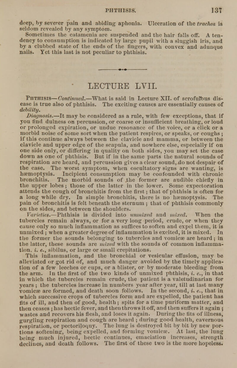 deep, by severer pain and abiding apbonia. Ulceration of the trachea is seldom revealed by any symptom. Sometimes the catamenia are suspended and the hair falls off. A ten- dency to consumption is indicated by large pupil with a sluggish iris, and by a clubbed state of the ends of the ringers, with convex and adunque nails. Yet this last is not peculiar to phthisis. * LECTURE LVII. Phthisis—Continued.—What is said in Lecture XII. of scrofulbus dis- ease is true also of phthisis. The exciting causes are essentially causes of debility. Diagnosis.—It may be considered as a rule, with few exceptions, that if you find dulness on percussion, or coarse or insufficient breathing, or loud or prolonged expiration, or undue resonance of the voice, or a click or a morbid noise of some sort when the patient respires, or speaks, or coughs ; if this continue always between the clavicle and mamma, or between the clavicle and upper edge of the scapula, and nowhere else, especially if on one side only, or differing in quality on both sides, you may set the case down as one of phthisis. But if in the same parts the natural sounds of respiration are heard, and percussion gives a clear sound, do not despair of the case. The worst symptom, when oscultatory signs are wanting, is haemoptysis. Incipient consumption may be confounded with chronic bronchitis. The morbid sounds of .the former are audible chiefly in the upper lobes; those of the latter in the lower. Some expectoration attends the cough of bronchitis from the first; that of phthisis is often for a long while dry. In simple bronchitis, there is no hemoptysis. The pain of bronchitis is felt beneath the sternum ; that of phthisis commonly on the sides, and between the shoulders. Varieties.—Phthisis is divided into unmixed and mixed. When the tubercles remain always, or for a very long period, crude, or when they cause only so much inflammation as suffices to soften and expel them, it is unmixed ; when a greater degree of inflammation is excited, it is mixed. In the former the sounds belonging to tubercles and vomicae are heard; in the latter, these sounds are mixed with the sounds of common inflamma- tion, i. e., sibilus, or large or small crepitations. This inflammation, and the bronchial or vesicular effusion, may be alleviated or got rid of, and much danger avoided by the timely applica- tion of a few leeches or cups, or a blister, or by moderate bleeding from the arm. In the first of the two kinds of unmixed phthisis, i. e., in that in which the tubercles remain crude, the patient is a valetudinarian for years ; the tubercles increase in numbers year after year, till at last many vomicae are formed, and death soon follows. In the second, i. e., that in which successive crops of tubercles form and are expelled, the patient has fits of ill, and then of good, health; spits for a time puriform matter, and then ceases ; has hectic fever, and then throws it off, and then suffers it again ; wastes and recovers his flesh, and loses it again. During the tits of illness, gurgling respiration and cough are heard ; during <;ood health, cavernous respiration, or pectoriloquy. The lung is destroyed bit by bit by new por- tions softening, being expelled, and forming vomica'. At last, the lung being much injured, hectic continues, emaciation increases, strength declines, and death follows. The first of these two is the more hopeless.