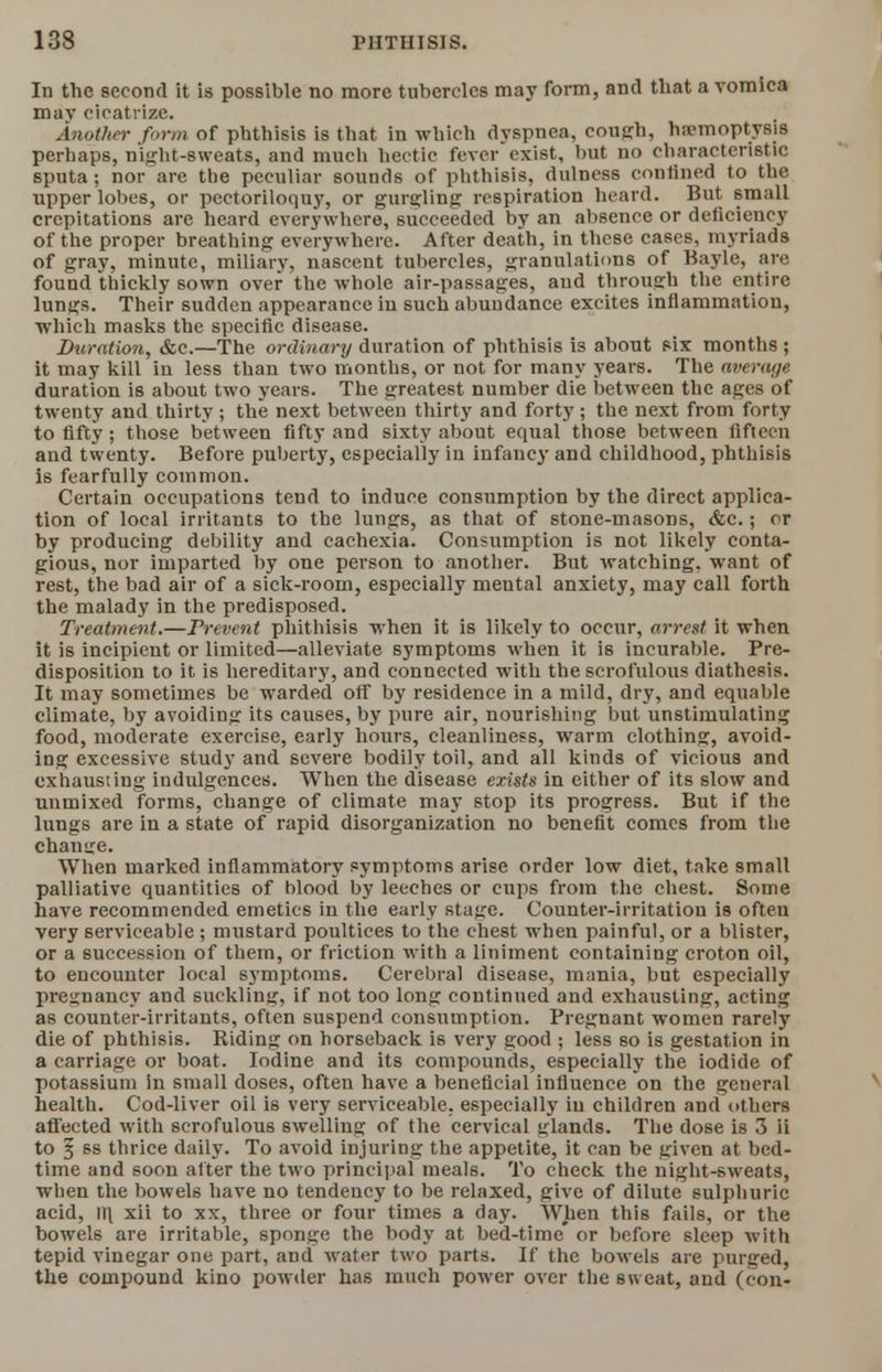 In the second it is possible no more tubercles may form, and that a vomica mav cicatrize. Another form of phthisis is that in which dyspnea, cough, haemoptysis perhaps, night-sweats, and much hectic fever exist, but no characteristic sputa; nor are the peculiar sounds of phthisis, dulness confined to the upper lobes, or pectoriloquy, or gurgling respiration heard. But small crepitations are heard everywhere, succeeded by an absence or deficiency of the proper breathing everywhere. After death, in these cases, myriads of gray, minute, miliary, nascent tubercles, granulations of Bayle, are found thickly sown over the whole air-passages, and through the entire lungs. Their sudden appearance in such abundance excites inflammation, which masks the specific disease. Duration, &c.—The ordinary duration of phthisis is about six months ; it may kill in less than two months, or not for many years. The average duration is about two years. The greatest number die between the ages of twenty and thirty ; the next between thirty and forty; the next from forty to fifty; those between fifty and sixty about equal those between fifteen and twenty. Before puberty, especially in infancy and childhood, phthisis is fearfully common. Certain occupations tend to induce consumption by the direct applica- tion of local irritants to the lungs, as that of stone-masons, &c.; or by producing debility and cachexia. Consumption is not likely conta- gious, nor imparted by one person to another. But watching, want of rest, the bad air of a sick-room, especially mental anxiety, may call forth the malady in the predisposed. Treatment.—Prevent phithisis when it is likely to occur, arrest it when it is incipient or limited—alleviate symptoms when it is incurable. Pre- disposition to it is hereditary, and connected with the scrofulous diathesis. It may sometimes be warded off by residence in a mild, dry, and equable climate, by avoiding its causes, by pure air, nourishing but unstimulating food, moderate exercise, early hours, cleanliness, warm clothing, avoid- ing excessive study and severe bodily toil, and all kinds of vicious and exhausting indulgences. When the disease exists in either of its slow and unmixed forms, change of climate may stop its progress. But if the lungs are in a state of rapid disorganization no benefit comes from the chamre. When marked inflammatory symptoms arise order low diet, take small palliative quantities of blood by leeches or cups from the chest. Some have recommended emetics in the early stage. Counter-irritation is often very serviceable ; mustard poultices to the chest when painful, or a blister, or a succession of them, or friction with a liniment containing croton oil, to encounter local symptoms. Cerebral disease, mania, but especially pregnancy and suckling, if not too long continued and exhausting, acting as counter-irritants, often suspend consumption. Pregnant women rarely die of phthisis. Riding on horseback i6 very good ; less so is gestation in a carriage or boat. Iodine and its compounds, especially the iodide of potassium in small doses, often have a beneficial influence on the general health. Cod-liver oil is very serviceable, especially in children and others affected with scrofulous swelling of the cervical glands. The dose is 3 ii to f 6S thrice daily. To avoid injuring the appetite, it can be given at bed- time and soon alter the two principal meals. To check the night-sweats, when the bowels have no tendency to be relaxed, give of dilute sulphuric acid, m xii to xx, three or four times a day. When this fails, or the bowels are irritable, sponge the body at bed-time' or before sleep with tepid vinegar one part, and water two parts. If the bowels are purged, the compound kino powder has much power over the sweat, and (con-