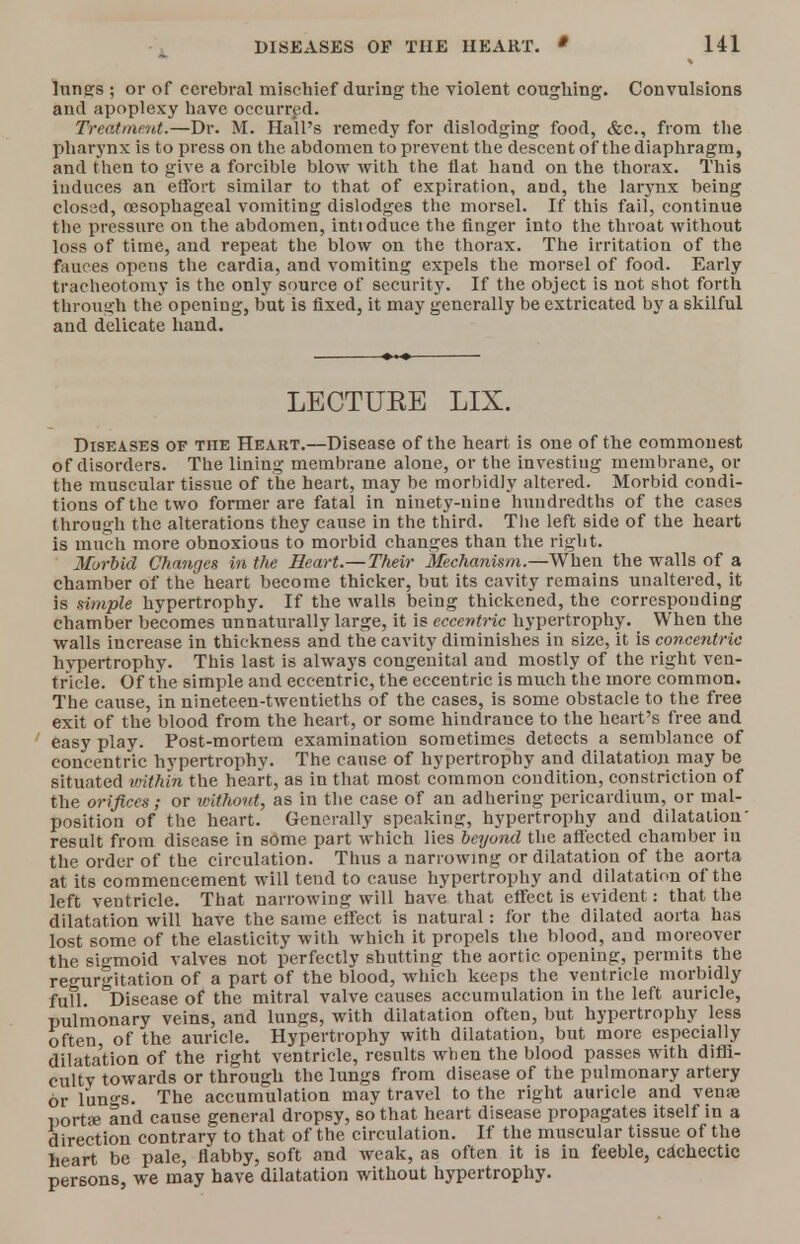 lungs ; or of cerebral mischief during the violent coughing. Convulsions and apoplexy have occurred. Treatment.—Dr. M. Hall's remedy for dislodging food, &c, from the pharynx is to press on the abdomen to prevent the descent of the diaphragm, and then to give a forcible blow with the flat hand on the thorax. This induces an effort similar to that of expiration, and, the larynx being closed, oesophageal vomiting dislodges the morsel. If this fail, continue the pressure on the abdomen, intioduce the finger into the throat without loss of time, and repeat the blow on the thorax. The irritation of the fences opens the cardia, and vomiting expels the morsel of food. Early tracheotomy is the only source of security. If the object is not shot forth through the opening, but is fixed, it may generally be extricated by a skilful and delicate hand. LECTUEE LIX. Diseases of tfie Heart.—Disease of the heart is one of the commonest of disorders. The lining membrane alone, or the investing membrane, or the muscular tissue of the heart, may be morbidly altered. Morbid condi- tions of the two former are fatal in ninety-nine hundredths of the cases through the alterations they cause in the third. The left side of the heart is much more obnoxious to morbid changes than the right. Morbid Changes in tlie Heart.— Their Mechanism.—When the walls of a chamber of the heart become thicker, but its cavity remains unaltered, it is simple hypertrophy. If the walls being thickened, the corresponding chamber becomes unnaturally large, it is eccentric hypertrophy. When the walls increase in thickness and the cavity diminishes in size, it is concentric hypertrophy. This last is always congenital and mostly of the right ven- tricle. Of the simple and eccentric, the eccentric is much the more common. The cause, in nineteen-twentieths of the cases, is some obstacle to the free exit of the blood from the heart, or some hindrance to the heart's free and easy play. Post-mortem examination sometimes detects a semblance of concentric hypertrophy. The cause of hypertrophy and dilatation may be situated within the heart, as in that most common condition, constriction of the orifices; or without, as in the case of an adhering pericardium, or mal- position of the heart. Generally speaking, hypertrophy and dilatation' result from disease in some part which lies beyond the affected chamber in the order of the circulation. Thus a narrowing or dilatation of the aorta at its commencement will teud to cause hypertrophy and dilatation of the left ventricle. That narrowing will have that effect is evident: that the dilatation will have the same effect is natural: for the dilated aorta has lost some of the elasticity with which it propels the blood, and moreover the sigmoid valves not perfectly shutting the aortic opening, permits the regurgitation of a part of the blood, which keeps the ventricle morbidly fufl. Disease of the mitral valve causes accumulation in the left auricle, pulmonary veins, and lungs, with dilatation often, but hypertrophy less often of the auricle. Hypertrophy with dilatation, but more especially dilata'tion of the right ventricle, results when the blood passes with diffi- cult towards or through the lungs from disease of the pulmonary artery or lun«-s. The accumulation may travel to the right auricle and ven?e porta? and cause general dropsy, so that heart disease propagates itself in a direction contrary to that of the circulation. If the muscular tissue of the heart be pale, flabby, soft and weak, as often it is in feeble, cachectic persons, we may have dilatation without hypertrophy.
