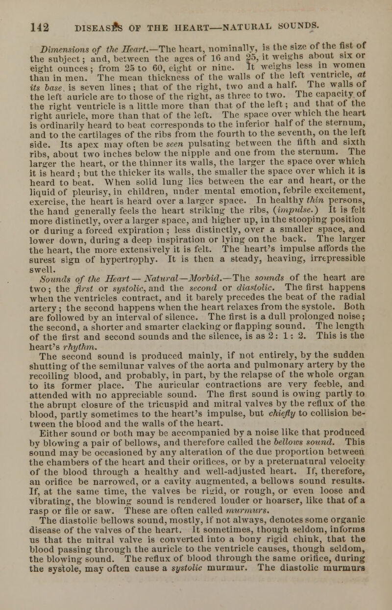 Dimensions of the Heart.—The heart, nominally, is the size of the fist of the subject; and, between the aires of 16 and 25, it weighs about six or eight ounces; from 25 to 60, eight or nine. It weighs less in women than in men. The mean thickness of the walls of the left ventricle, at its base, is seven lines; that of the right, two and a half. The walls of the left auricle are to those of the right, as three to two. The capacity of the right veutricle is a little more than that of the left; and that of the right auricle, more than that of the left. The space over which the heart is ordinarily heard to beat corresponds to the inferior half of the sternum, and to the cartilages of the ribs from the fourth to the seventh, on the left side. Its apex may often be seen pulsating between the fifth and sixth ribs, about two inches below the nipple and one from the sternum. The larger the heart, or the thinner its walls, the larger the space over which it is heard ; but the thicker its walls, the smaller the space over which it is heard to beat. When solid lung lies between the ear and heart, or the liquid of pleurisy, in children, under mental emotion, febrile excitement, exercise, the heart is heard over a larger space. In healthy thin persons, the hand generally feels the heart striking the ribs, (impulse.) It is felt more distinctly, over a larger space, and higher up, in the stooping position or during a forced expiration; less distinctly, over a smaller space, and lower down, during a deep inspiration or lying on the back. The larger the heart, the more extensively it is felt. The heart's impulse affords the surest sign of hypertrophy. It is then a steady, heaving, irrepressible swell. Sounds of the Heart — Natural— Morbid. — The sounds of the heart are two; the first or systolic, and the second or diastolic. The first happens when the ventricles contract, and it barely precedes the beat of the radial artery ; the second happens when the heart relaxes from the systole. Both are followed by an interval of silence. The first is a dull prolonged noise; the second, a shorter and smarter clacking or flapping sound. The length of the first and second sounds and the silence, is as 2: 1: 2. This is the heart's rhythm. The second sound is produced mainly, if not entirely, by the sudden shutting of the semilunar valves of the aorta and pulmonary artery by the recoiling blood, and probably, in part, by the relapse of the whole organ to its former place. The auricular contractions are very feeble, and attended with no appreciable sound. The first sound is owing partly to the abrupt closure of the tricuspid and mitral valves by the reflux of the blood, partly sometimes to the heart's impulse, but chiefly to collision be- tween the blood and the walls of the heart. Either sound or both may be accompanied by a noise like that produced by blowing a pair of bellows, and therefore called the bellows sound. This 6ound may be occasioned by any alteration of the due proportion between the chambers of the heart and their orifices, or by a preternatural velocity of the blood through a healthy and well-adjusted heart. If, therefore, an orifice be narrowed, or a cavity augmented, a bellows sound results. If, at the same time, the valves be riirid, or rough, or even loose and vibrating, the blowing sound is rendered louder or hoarser, like that of a rasp or file or saw. These are often called murmurs. The diastolic bellows sound, mostly, if not always, denotes some organic disease of the valves of the heart. It sometimes, though seldom, informs us that the mitral valve is converted into a bony rigid chiuk, that the blood passing through the auricle to the ventricle causes, though seldom, the blowing sound. The reflux of blood through the same orifice, during the systole, may often cause a systolic murmur. The diastolic murmurs