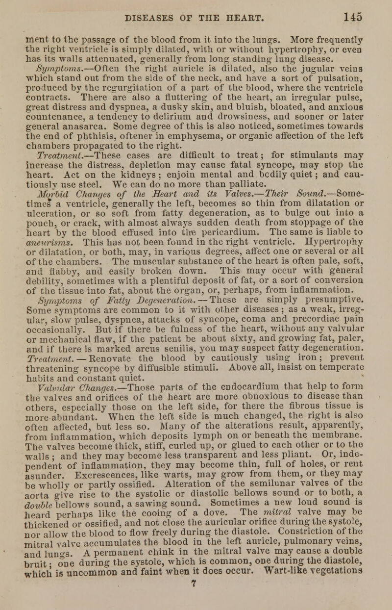 ment to the passage of the blood from it into the lungs. More frequently the right ventricle is simply dilated, with or without hypertrophy, or even has its -walls attenuated, generally from loug standing lung disease. Symptoms.—Often the right auricle is dilated, also the jugular veins which stand out from the side of the neck, and have a sort of pulsation, produced by the regurgitation of a part of the blood, where the ventricle contracts. There are also a fluttering of the heart, an irregular pulse, great distress and dyspnea, a dusky skin, and bluish, bloated, and anxious countenance, a tendency to delirium and drowsiness, and sooner or later general anasarca. Some degree of this is also noticed, sometimes towards the end of phthisis, oftener in emphysema, or organic affection of the left chambers propagated to the right. Treatment.—These cases are difficult to treat; for stimulants may increase the distress, depletion may cause fatal syncope, may stop the heart. Act on the kidneys; enjoin mental and bcdily quiet; and cau- tiously use steel. We can do no more than palliate. Hoi-bid Changes of the Heart and its Valves.—Their Sound.—Some- times a ventricle, generally the left, becomes so thin from dilatation or ulceration, or so soft from fatty degeneration, as to bulge out into a pouch, or crack, with almost always sudden death from stoppage of the heart by the blood effused into tire pericardium. The same is liable to aneurisms. This has not been found in the right ventricle. Hypertrophy or dilatation, or both, may, in various degrees, affect one or several or all of the chambers. The muscular substance of the heart is often pale, soft, and flabby, and easily broken down. This may occur with general debility, sometimes with a plentiful deposit of fat, or a sort of conversion of the tissue into fat, about the organ, or, perhaps, from inflammation. Symptoms of Fatly Degeneration. — These are simply presumptive. Some symptoms are common to it with other diseases ; as a weak, irreg- ular, slow pulse, dyspnea, attacks of syncope, coma and precordiac pain occasionally. But if there be fulness of the heart, without any valvular or mechanical flaw, if the patient be about sixty, and growing fat, paler, and if there is marked arcus senilis, you may suspect fatty degeneration. Treatment. — Renovate the blood by cautiously using iron; prevent threatening syncope by diffusible stimuli. Above all, insist on temperate habits and constant quiet. Valvular Changes.—-Those parts of the endocardium that help to form the valves and orifices of the heart are more obnoxious to disease than others, especially those on the left 6ide, for there the fibrous tissue is more abundant. When the left side is much changed, the right is also often affected, but less so. Many of the alterations result, apparently, from inflammation, which deposits lymph on or beneath the membrane. The valves become thick, stiff, curled up, or glued to each other or to the walls ; and they may become less transparent and less pliant. Or, inde- pendent of inflammation, they may become thin, full of holes, or rent asunder. Excrescences, like warts, may grow from them, or they may be wholly or partly ossified. Alteration of the semilunar valves of the aorta give rise to the systolic or diastolic bellows sound or to both, a double bellows sound, a sawing sound. Sometimes a new loud sound is heard perhaps like the cooing of a dove. The mitral valve may be thickened or ossified, and not close the auricular orifice during the systole, nor allow the blood to flow freely during the diastole. Constriction of the mitral valve accumulates the blood in the left auricle, pulmonary veins, and lun«-s. A permanent chink in the mitral valve may cause a double bruit • one during the systole, which is common, one during the diastole, which is uncommon and faint when it does occur. Wart-like vegetations 1