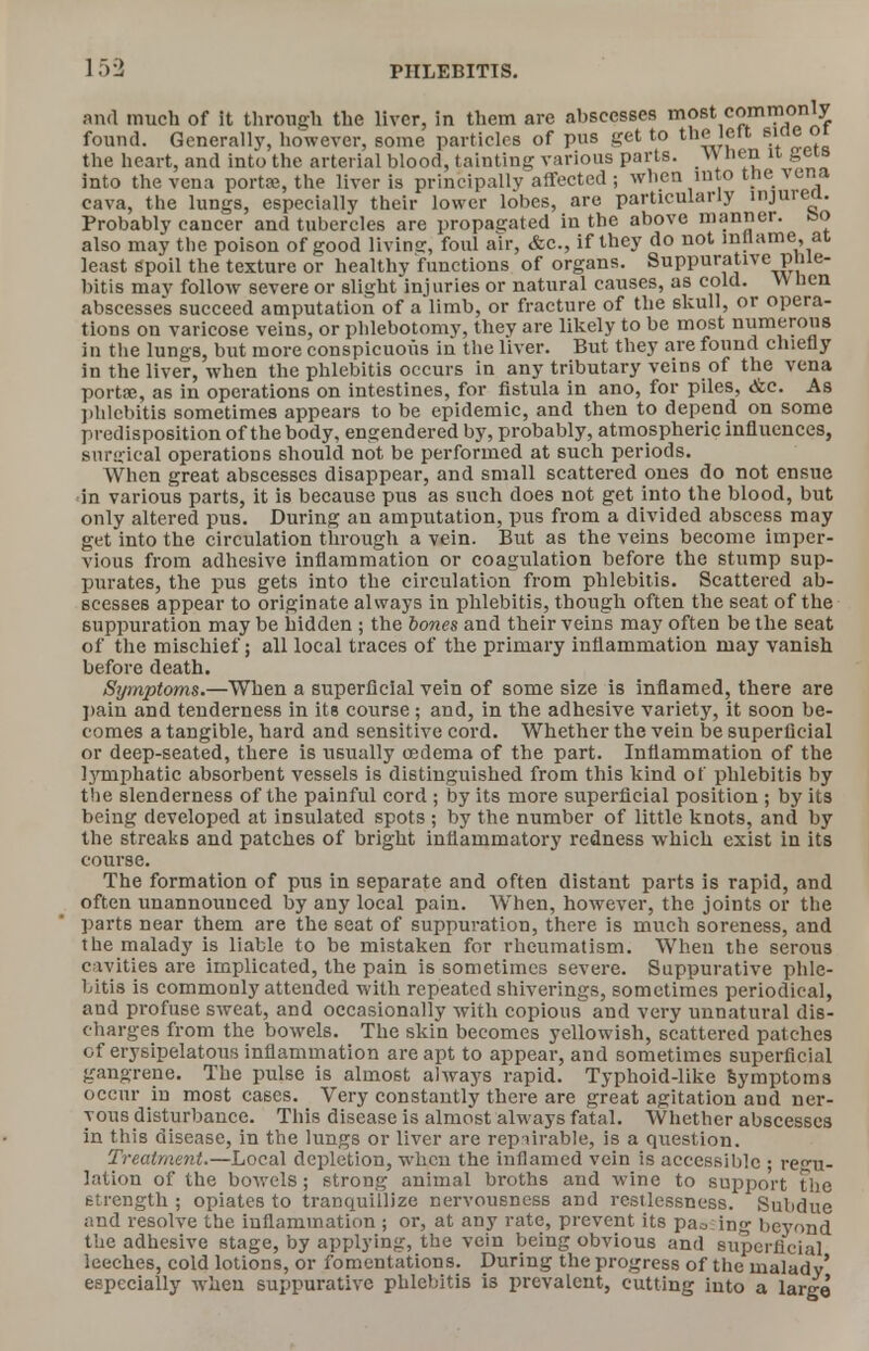 jmo me vena ponse, me aver is principally aueuuou., -- - cava, the lungs, especially their lower lobes, are particularly mjurea. Probably cancer and tubercles are propagated in the above manner, feo also may the poison of good livine, foul air, &c, if they do not mllame, at least spoil the texture or healthy functions of organs. Suppurative phle- bitis mav follow severe or slight injuries or natural causes, as cold. \\ nen abscesses succeed amputation of a limb, or fracture of the skull, or opera- tions on varicose veins, or phlebotomy, they are likely to be most numerous in the lungs, but more conspicuoiis in the liver. But they are found chiefly in the liver, when the phlebitis occurs in any tributary veins of the vena porta?, as in operations on intestines, for fistula in ano, for piles, &c. As phlebitis sometimes appears to be epidemic, and then to depend on some predisposition of the body, engendered by, probably, atmospheric influences, surgical operations should not be performed at such periods. When great abscesses disappear, and small scattered ones do not ensue in various parts, it is because pus as such does not get into the blood, but only altered pus. During an amputation, pus from a divided abscess may get into the circulation through a vein. But as the veins become imper- vious from adhesive inflammation or coagulation before the stump sup- purates, the pus gets into the circulation from phlebitis. Scattered ab- scesses appear to originate always in phlebitis, though often the seat of the suppuration may be hidden ; the bones and their veins may often be the seat of the mischief; all local traces of the primary inflammation may vanish before death. Symptoms.—When a superficial vein of some size is inflamed, there are pain and tenderness in its course; and, in the adhesive variety, it soon be- comes a tangible, hard and sensitive cord. Whether the vein be superficial or deep-seated, there is usually oedema of the part. Inflammation of the lymphatic absorbent vessels is distinguished from this kind of phlebitis by the slenderness of the painful cord ; by its more superficial position ; by its being developed at insulated spots ; by the number of little knots, and by the streaks and patches of bright inflammatory redness which exist in its course. The formation of pus in separate and often distant parts is rapid, and often unannounced by any local pain. When, however, the joints or the parts near them are the seat of suppuration, there is much soreness, and the malady is liable to be mistaken for rheumatism. When the serous cavities are implicated, the pain is sometimes severe. Suppurative phle- bitis is commonly attended with repeated shiverings, sometimes periodical, and profuse sweat, and occasionally with copious and very unnatural dis- charges from the bowels. The skin becomes yellowish, scattered patches of erysipelatous inflammation are apt to appear, and sometimes superficial gangrene. The pulse is almost always rapid. Typhoid-like Symptoms occur in most cases. Very constantly there are great agitation and ner- vous disturbance. This disease is almost always fatal. Whether abscesses in this disease, in the lungs or liver are rep iirable, is a question. Treatment.—Local depletion, when the inflamed vein is accessible • regu- lation of the bowels ; strong animal broths and wine to support the strength ; opiates to tranquillize nervousness and restlessness. Subdue and resolve the inflammation ; or, at any rate, prevent its pa^ ing beyond the adhesive stage, by applying, the vein being obvious and superficial leeches, cold lotions, or fomentations. During the progress of the malady' especially when suppurative phlebitis is prevalent, cutting into a large