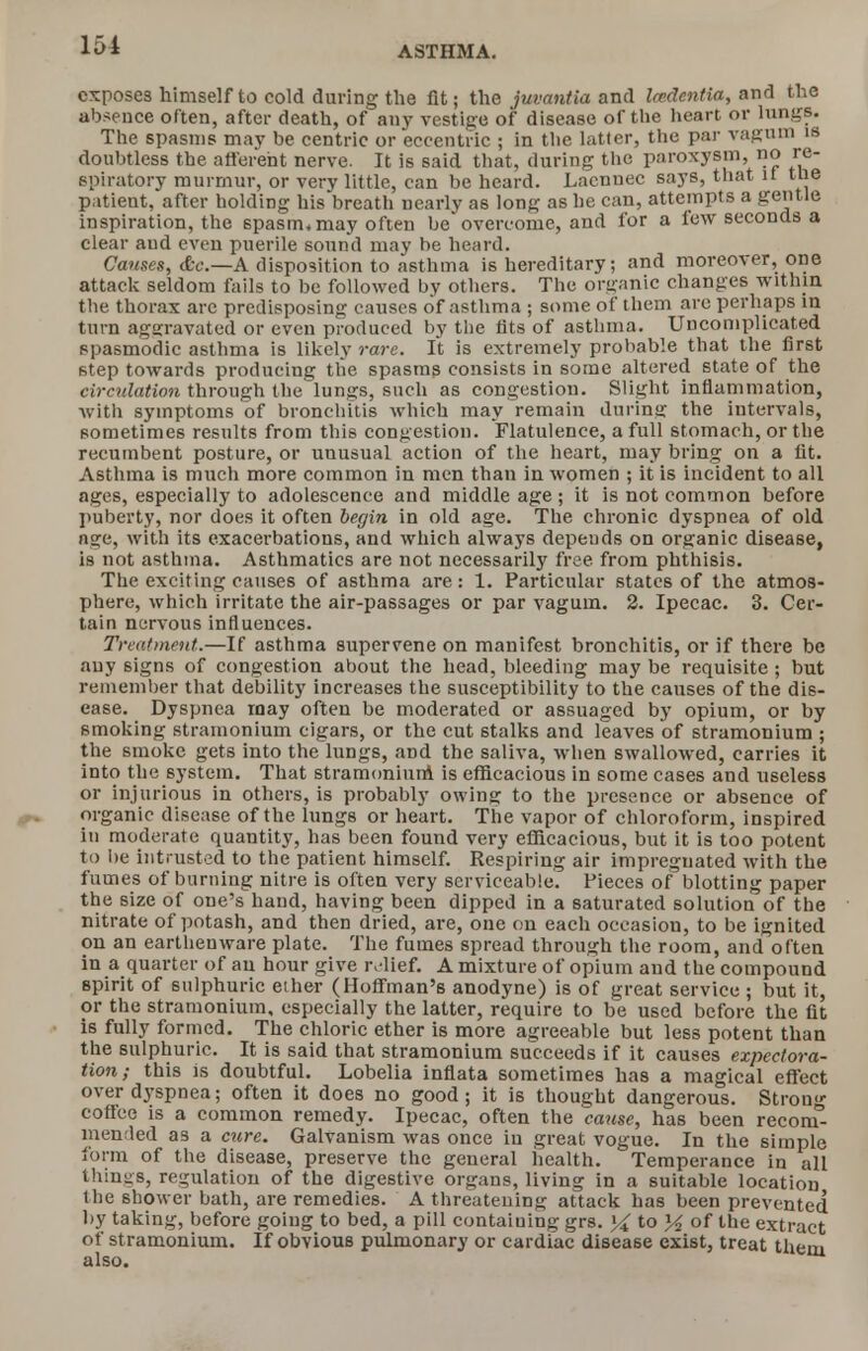 exposes himself to cold during the lit; the juvantia and Iwdentia, and the absence often, after death, of any vestige of disease of the heart or lungs. The spasms may be centric or eccentric ; in the latter, the par vagum is doubtless the afferent nerve. It is said that, during the paroxysm, no re- spiratory murmur, or very little, can be heard. Lacnnec says, that if the patient, after holding his breath nearly as long as he can, attempts a gentle inspiration, the spasm,may often be overcome, and for a few seconds a clear aud even puerile sound may be heard. Causes, dte.—A disposition to asthma is hereditary; and moreover, one attack seldom fails to be followed by others. The organic changes within the thorax are predisposing causes of asthma ; some of them are perhaps in turn aggravated or even produced by the fits of asthma. Uncomplicated spasmodic asthma is likely rare. It is extremely probable that the first step towards producing the spasms consists in some altered state of the circulation through the lungs, such as congestion. Slight inflammation, with symptoms of bronchitis which may remain during the intervals, sometimes results from this congestion. Flatulence, a full stomach, or the recumbent posture, or unusual action of the heart, may bring on a fit. Asthma is much more common in men than in women ; it is incident to all ages, especially to adolescence and middle age; it is not common before puberty, nor does it often begin in old age. The chronic dyspnea of old a°;e, with its exacerbations, and which always depeuds on organic disease, is not asthma. Asthmatics are not necessarily free from phthisis. The exciting causes of asthma are: 1. Particular states of the atmos- phere, which irritate the air-passages or par vagum. 2. Ipecac. 3. Cer- tain nervous influences. Treatment.—If asthma supervene on manifest bronchitis, or if there be any signs of congestion about the head, bleeding may be requisite ; but remember that debility increases the susceptibility to the causes of the dis- ease. Dyspnea may often be moderated or assuaged by opium, or by smoking stramonium cigars, or the cut stalks and leaves of stramonium ; the smoke gets into the lungs, and the saliva, when swallowed, carries it into the system. That stramonium is efficacious in some cases and useless or injurious in others, is probably owing: to the presence or absence of organic disease of the lungs or heart. The vapor of chloroform, inspired in moderate quantity, has been found very efficacious, but it is too potent to lie intrusted to the patient himself. Respiring air impregnated with the fumes of burning nitre is often very serviceable. Pieces of blotting paper the size of one's hand, having been dipped in a saturated solution of the nitrate of potash, and then dried, are, one on each occasion, to be ignited on an earthenware plate. The fumes spread through the room, and often in a quarter of au hour give relief. A mixture of opium and the compound spirit of sulphuric ether (Hoffman's anodyne) is of great service ; but it, or the stramonium, especially the latter, require to be used before the fit is fully formed. The chloric ether is more agreeable but less potent than the sulphuric. It is said that stramonium succeeds if it causes expectora- tion; this is doubtful. Lobelia inflata sometimes has a magical effect over dyspnea; often it does no good; it is thought dangerous. Strou- coflce is a common remedy. Ipecac, often the cause, has been reconT- mended as a cure. Galvanism was once in great vogue. In the simple form of the disease, preserve the general health. Temperance in all things, regulation of the digestive organs, living in a suitable location the shower bath, are remedies. A threatening attack has been prevented by taking, before going to bed, a pill containing grs. ]4 to y2 of the extract of stramonium. If obvious pulmonary or cardiac disease exist, treat them also.