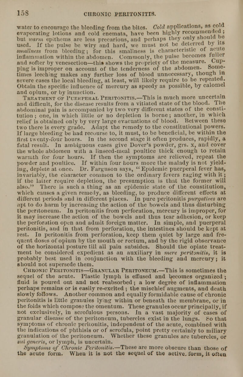 water to encourage the bleeding from the bites. Cold applications, as cold evaporating lotions and cold enemata, have been highly recommended ; but warm epithems arc less precarious, and perhaps they only should he used. If the pulse be wiry and hard, we must not be deterred by us smallness from bleeding; for this smallncss is characteristic ot »('l,te inflammation within the abdomen. Commonly, the pulse becomes fuller and softer by venesection—this shows the propriety of the measure. Cup- ping is improper on account of the tenderness of the abdomen. Some- times leeching makes any further loss of blood unnecessary, though in severe cases the local bleeding, at least, will likely require to be repeated. Obtain the specific influence of mercury as speedy as possible, by calomel and opium, or by inunction. Treatment of Plekperal Peritonitis.—This is much more uncertain and difficult, for the disease results from a vitiat ed state of the blood. The abdominal pain is accompanied by two very different states of the consti- tution ; one, in which little or no depletion is borne; another, in which relief is obtained only by very large evacuations of blood. Between these two there is every grade. Adapt the remedy to the constitutional powers. If large bleedingbe had recourse to, it must, to be beneficial, be wit hin the first tweuty-four hours. In the second stage it ofteu produces, rapidly, a fatal result. In ambiguous cases give Dover's powder, grs. x, and cover the whole abdomen with a linseed-meal poultice thick enough to retain warmth for four hours. If then the symptoms are relieved, repeat the powder and poultice. If withiu four hours more the malady is not yield- ing, deplete at once. Dr. Farguson says,  Epidemic puerperal fever has, invariably, the character common to the ordinary fevers raging with it; if the latter require depletion, the presumption is that the former will also. There is such a thing as an epidemic state of the constitution, which causes a given remedy, as bleeding, to produce different effects at different periods and in different places. In pure peritonitispurga&ivet are apt to do harm by increasing the action of the bowels and thus disturbing the peritoneum. In peritonitis from perforation, mercury is improper, for it may increase the action of the bowels and thus tear adhesion, or keep the perforation open and admit foreign matter. In simple, and puerperal peritonitis, and in that from perforation, the intestines should be kept at rest. In peritonitis from perforation, keep them quiet by large and fre- quent doses of opium by the mouth or rectum, and by the rigid observance of the horizontal posture till all pain subsides. Should the opiate treat- ment be considered expedient as an auxiliary in mere peritonitis, it is probably best used in conjunction with the bleeding and mercury; it should not supersede them. Chronic Peritonitis—Granular Peritoneum.—This is sometimes the sequel of the acute. Plastic lymph is effused and becomes organized ; fluid is poured out and not reabsorbed; a low degree of inflammation perhaps remains or is easily re-excited ; the mischief augments, and death slowly follows. Another common and equally formidable cause of chronic peritonitis is little granules lying within or beneath the membrane, or in the folds which compose the omentum. These granules occur principally, if not exclusively, in scrofulous persons. In a vast majority of cases of granular disease of the peritoneum, tubercles exist in the lungs, i^o that symptoms of chronic peritonitis, independent of the acute, combined with the indications of phthisis or of scrofula, point pretty certainly to miliary granulation of the peritoneum. Whether these granules are tubercles, or sui generis, or lymph, is uncertain. Symptoms of Chronic Peritonitis.—These are more obscure than those of the acute form. When it is not the sequel of the active, form, it often