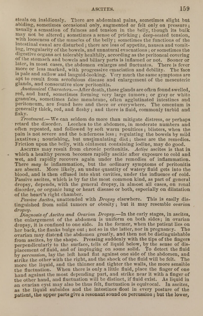 steals on insidiously. There are abdominal pains, sometimes slight but abiding, sometimes occasional only, augmented or felt only on pressure ; usually a sensation of fulness and tension in the belly, though its bulk may not be altered; sometimes a sense of pricking; deep-seated tension, with looseness of the muscles of the belly ; sometimes the functions of the intestinal canal are disturbed ; there are loss of appetite, nausea and vomit- ing, irregularity of the bowels, and unnatural evacuations ; or sometimes the digestive organs act tolerably healthily, according as the peritoneal covering of the stomach and bowels and biliary parts is inflamed or not. Sooner or later, in most cases, the abdomen enlarges and fluctuates. There is fever more or less marked, with progressive emaciation and debility. The face is pale and sallow and languid-looking. Very much the same symptoms are apt to result from scrofulous disease and enlargement of the mesenteric glands, and consecutive slow peritonitis. Anatomical Characters.—After death, those glands are often found swelled, red, aud hard, sometimes forming very large tumors; or gray or white grannies, sometimes false membrane, often agglutinated intestines and peritoneum, are found here and there or everywhere. The omentum is generally thick, red, aud fleshy ; and there is fluid, commonly turbid and flaky. Treatment.—We can seldom do more than mitigate distress, or perhaps retard the disorder. Leeches to the abdomen, in moderate numbers and often repeated, and followed by soft warm poultices; blisters, when the pain is not severe and the tenderness less ; regulating the bowels by mild laxatives ; nourishing, but unstjmulating diet; these are the remedies. Friction upon the belly, with ointment containing iodine, may do good. Ascites may result from chronic peritonitis. Active ascites is that in which a healthy person becomes rapidly ascitic after exposure to cold and wet, and rapidly recovers again under the remedies of inflammation. There may be inflammation, but the ordinary symptoms of peritonitis are absent. More likely, an undue quantity of watery fluid gets into the blood, and is then effused into shut cavities, under the influence of cold. Passive ascites, which is by far the most common kind, as part of general dropsy, depends, with the general drops}', in almost all cases, on renal disorder, or organic lung or heart disease or both, especially on dilatation of the heart's right chamber. Passive Ascites, unattended with Dropsy elsewhere. This is easily dis- tinguished from solid tumors or obesity; but it may resemble ovarian dropsy. Diagnosis of Ascites and Ovarian Dropsy.—In the early stages, in ascites, the enlargement of the abdomen is uniform on both sides; in ovarian dropsy, it is confined to one side. In the former, when the patient lies on her back, the flanks bulge out; not so in the latter, nor in pregnancy. The ovarian may distend the abdomen greatly, and then not be distinguishable from ascites, by the shape. Pressing suddenly with the tips of the fingers perpendicularly to the surface, tells of liquid below, by the sense of dis- placement of fluid, and of impinging on some solid. To detect the fluid by percussion, lay the left hand flat against one side of the abdomen, and strike the other with the ri<rht, aud the shock of the fluid will be felt. The more the liquid, and the thinner aud tighter the walls, the more sensible the fluctuation. When there is only a little fluid, place the finger of one hand against the most depending part, and strike near it with a finger of the other hand, aud fluctuation will be distinct, if fluid exist. As liquid in an ovarian cyst may also be thus felt, fluctuation is equivocal. In ascites, as the liquid subsides and the intestines float in every posture of the patient, the upper parts give a resonant sound on percussion ; but the lower,