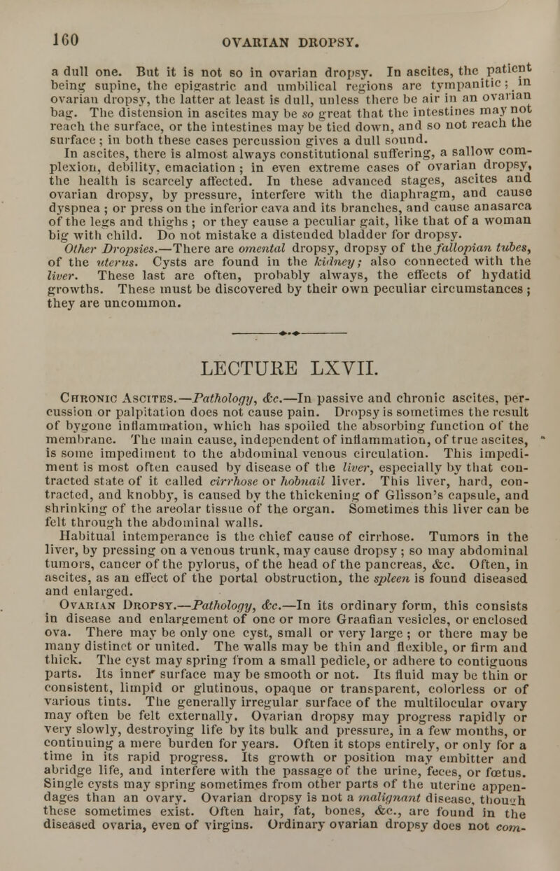 a dull one. But it is not so in ovarian dropsy. In ascites, the patient being supine, the epigastric and umbilical regions are tympanitic; in ovarian dropsy, the latter at least is dull, unless there be air in an ovarian bag. The distension in ascites may be so great that the intestines may not reach the surface, or the intestines may be tied down, and so not reach the surface; in both these cases percussion gives a dull sound. In ascites, there is almost always constitutional suffering, a sallow com- plexion, debility, emaciation ; in even extreme cases of ovarian dropsy, the health is scarcely affected. In these advanced stages, ascites and ovarian dropsy, by pressure, interfere with the diaphragm, and cause dyspnea ; or press on the inferior cava and its branches, and cause anasarca of the legs and thighs ; or they cause a peculiar gait, like that of a woman big witli child. Do not mistake a distended bladder for dropsy. Other Dropsies.—There are omental dropsy, dropsy of the fallopian tubes, of the uterus. Cysts are found in the kidney; also connected with the liver. These last arc often, probably always, the effects of hydatid growths. These must be discovered by their own peculiar circumstances ; they are uncommon. LECTURE LXVIL Chronic Ascites.—Pathology, &c.—In passive and chronic ascites, per- cussion or palpitation does not cause pain. Dropsy is sometimes the result of bygone inflammation, which has spoiled the absorbing function of the membrane. The main cause, independent of inflammation, of true ascites, is some impediment to the abdominal venous circulation. This impedi- ment is most often caused by disease of the liver, especially by that con- tracted state of it called cirrhose or hobnail liver. This liver, hard, con- tracted, and knobby, is caused by the thickening of Glisson's capsule, and shrinking of the areolar tissue of the organ. Sometimes this liver can be felt through the abdominal walls. Habitual intemperance is the chief cause of cirrhose. Tumors in the liver, by pressing on a venous trunk, may cause dropsy ; so may abdominal tumors, cancer of the pylorus, of the head of the pancreas, &c. Often, in ascites, as an effect of the portal obstruction, the spleen is fouud diseased and enlarged. Ovarian Dropsy.—Pathology, &c.—In its ordinary form, this consists in disease and enlargement of one or more Graafian vesicles, or enclosed ova. There may be only one cyst, small or very large ; or there may be many distinct or united. The walls may be thin and flexible, or firm and thick. The cyst may spring from a small pedicle, or adhere to contiguous parts. Its inner surface may be smooth or not. Its fluid may be thin or consistent, limpid or glutinous, opaque or transparent, colorless or of various tints. The generally irregular surface of the multilocular ovary may often be felt externally. Ovarian dropsy may progress rapidly or very slowly, destroying life by its bulk and pressure, in a few mouths, or continuing a mere burden for years. Often it stops entirely, or only for a time in its rapid progress. Its growth or position may embitter and abridge life, and interfere with the passage of the urine, feces, or foetus. Single cysts may spring sometimes from other parts of the uterine appen- dages than an ovary. Ovarian dropsy is not a malignant disease, though these sometimes exist. Often hair, fat, bones, &c, are found in the diseased ovaria, even of virgins. Ordinary ovarian dropsy does not corn-