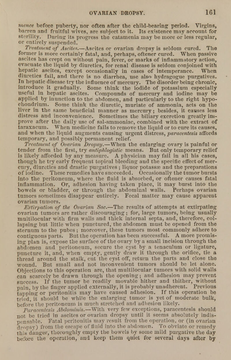 mence before puberty, nor often after the child-bearing period. Virgins, barren and fruitful wives, are subject to it. Its existence may account for sterility. During its progress the catamenia may be more or less regular, or entirely suspended. Treatment of Ascites.—Ascites or ovarian dropsy is seldom cured. The former is more certainly fatal, and, perhaps, oftener cured. When passive ascites has crept on without pain, fever, or marks of inflammatory action, evacuate the liquid by diuretics, for renal disease is seldom conjoined with hepatic ascites, except occasionally in cases of intemperance. When diuretics fail, and there is no diarrhea, use also hydragogue purgatives. In hepatic disease try the influence of mercury. The disorder being chronic, introduce it gradually. Some think the iodide of potassium especially useful in hepatic ascites. Compounds of mercury and iodine may be applied by inunction to the abdomen, and particularly to the right hypo- chondrium. Some think the diuretic, muriate of ammonia, acts on the liver in the same beueficial manner as mercury; besides, it causes less distress and inconvenience. Sometimes the biliary excretion greatly im- prove after the daily use of sal-ammoniac, combined with the extract of taraxacum. When medicine fails to remove the liquid or to cure its causes, and when the liquid augments causing urgent distress, paracentesis affords temporary, and possibly permanent relief. Treatment of Ovarian Dropsy.—When the enlarging ovary is painful or tender from the first, try antiphlogistic means. But only temporary relief is likely afforded by any measure. A physician may fail in all his cases, though he try early frequeut topical bleeding aud the specific effect of mer- cury, diuretics and drastic purgatives ; liquor potass:e and the preparations of iodine. These remedies have succeeded. Occasionally the tumor bursts into the peritoneum, where the fluid is absorbed, or oftener causes fatal inflammation. Or, adhesion having taken place, it may burst into the bowels or bladder, or through the abdominal walls. Perhaps ovarian tumors sometimes disappear entirely. Fecal matter may cause apparent ovarian tumors. Eytirpation of the Ovarian Sac.—The results of attempts at extirpating ovarian tumors are rather discouraging; for, large tumors, being usually multilocular with firm walls and thick internal septa, and, therefore, col- lapsing but little when punctured, the abdomen must be opened from the sternum to the pubes ; moreover, these tumors most commonly adhere to contiguous parts. But the operation has been successful. A more promis- ing plan is, expose the surface of the ovary by a small incision through the abdomen and peritoneum, secure the cyst by a tenaculum or ligature, puncture it, and, when empty, gently draw it through the orifice, tie a thread around the stalk, cut the cyst off, return the parts and close the wound. But small and not inconvenient tumors should be let alone. Objections to this operation are, that multilocular tumors with solid walls can scarcely be drawn through the opening; and adhesion may prevent success. If the tumor be readily movable hither and thither, without pain, by the finder applied externally, it is probably unadhereut. Previous tapping or peritonitis may have caused adhesion. If this operation be tried, it should be while the enlarging tumor is yet of moderate bulk, before the peritoneum is much stretched and adhesion likely. Paracentesis Abdominis.—With very few exceptions, paracentesis should not be tried in ascites or ovarian dropsy until it seems absolutely indis- pensable. Fatal peritonitis may result from the operation, or (in ovarian dropsy) from the escape of fluid into the abdomen. To obviate or remedy this danger, thoroughly empty the bowels by some mild purgative the day before the operation, and keep them quiet for several days after by