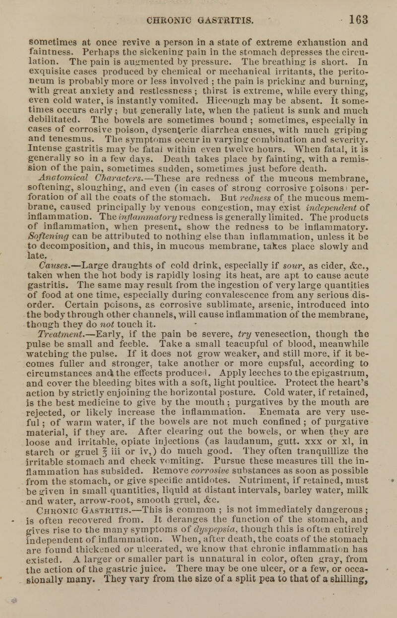 sometimes at once revive a person in a state of extreme exhaustion and faintness. Perhaps the sickening pain in the stomach depresses the circu- lation. The pain is augmented by pressure. The breathing is short. In exquisite cases produced by chemical or medianical irritants, the perito- neum is probably more or less involved ; the pain is pricking and burning, with great anxiety and restlessness; thirst is extreme, while every thing, even cold water, is instantly vomited. Hiccough may be absent. It some- times occurs early; but generally late, when the patient is sunk and much debilitated. The bowels are sometimes bound ; sometimes, especially in cases of corrosive poison, dysenteric diarrhea ensues, with much griping and tenesmus. The symptoms occur in varying combination and severity. Intense gastritis may be fatal within even twelve hours. When fatal, it is generally so in a few days. Death takes place by fainting, with a remis- sion of the pain, sometimes sudden, sometimes just before death. Anatomical Characters.—These are redness of the mucous membrane, softening, sloughing, and even (iu cases of strong corrosive poisons i per- foration of all the coats of the stomach. But redness of the mucous mem- brane, caused principally by venous congestion, may exist independent of inflammation. The inflammatory redness is generally limited. The products of inflammation, when present, show the redness to be inflammatory. Softening can be attributed to nothing else than inflammation, unless it be to decomposition, and this, in mucous membrane, takes place slowly and late. Causes.—Large draughts of cold drink, especially if sour, as cider, &c, taken when the hot body is rapidly losing its heat, are apt to cause acute gastritis. The same may result from the ingestion of very large quantities of food at one time, especially during convalescence from any serious dis- order. Certain poisons, as corrosive sublimate, arsenic, introduced into the body through other channels, will cause inflammation of the membrane, though they do not touch it. Treatment.—Early, if the pain be severe, try venesection, though the pulse be small and feeble. Take a small teacupful of blood, meanwhile watching the pulse. If it does not grow weaker, and still more, if it be- comes fuller and stronger, take another or more cupsful, according to circumstances andi the effects produced. Apply leeches to the epigastrium, and cover the bleeding bites with a soft, light poultice. Protect the heart's action by strictly enjoining the horizontal posture. Cold water, if retained, is the best medicine to give by the mouth; purgatives by the mouth are rejected, or likely increase the inflammation. Enemata are very use- ful ; of warm water, if the bowels are not much confined ; of purgative material, if they are. After clearing out the bowels, or when they are loose and irritable, opiate injections (as laudanum, gutt. xxx or xl, in starch or gruel § iii or iv,) do much good. They often tranquillize the irritable stomach and check vomiting. Pursue these measures till the in- flammation has subsided. Remove corrosive substances as soon as possible from the stomach, or give specific antidotes. Nutriment, if retained, must be given in small quantities, liquid at distant intervals, barley water, milk and water, arrow-root, smooth gruel, &c. Chhonic Gastritis.—This is common ; is not immediately dangerous ; is often recovered from. It deranges the function of the stomach, and gives rise to the many symptoms of dyspepsia, though this is often entirely independent of inflammation. When, after death, the coats of the stomach are found thickened or ulcerated, we know that chronic inflammation has existed. A larger or smaller part is unnatural in color, often gray, from the action of the gastric juice. There may be one ulcer, or a few, or occa- sionally many. They vary from the size of a split pea to that of a shilling,