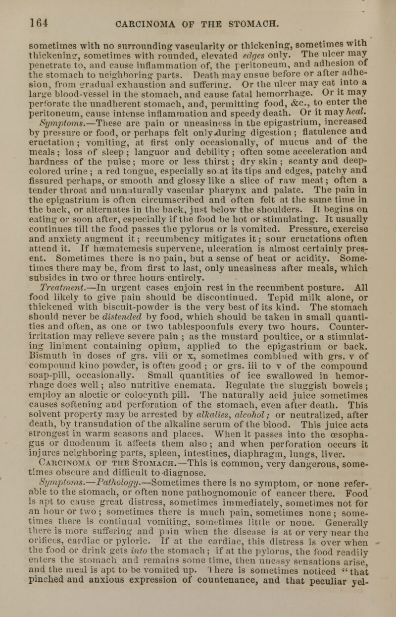 sometimes with no surronnding vascularity or thickening, sometimes with thickeninsr, sometimes with rounded, elevated edges only. The nicer may penetrate to, and cause inflammation of, the peritoneum, and adhesion of the stomach to neighboring parts. Death may ensue before or after adhe- sion, from zradual exhaustion and suffering. Or the nicer may eat into a large blood-vessel in the stomach, and cause fatal hemorrhage. Or it may perforate the nnadherent stomach, and, permitting food, &c., to enter the peritoneum, cause intense inflammation and speedy death. Or it may heal. /Symptoms.—These are pain or uneasiness in the epigastrium, increased by pressure or food, or perhaps felt only<during digestion ; flatulence and eructation ; vomiting, at first only occasionally, of mucus and of the meals; loss of sleep; languor and debility; often some acceleration and hardness of the pulse; more or less thirst; dry skin ; scanty and deep- colored urine ; a red tongue, especially so at its tips and edges, patchy and Assured perhaps, or smooth and glossy like a slice of raw meat; often a tender throat and unnaturally vascular pharynx and palate. The pain in the epigastrium is often circumscribed and often felt at the same time in the back, or alternates in the back, just below the shoulders. It begins on eating or soon after, especially if the food be hot or stimulating. It usually continues till the food passes the pylorus or is vomited. Pressure, exercise and anxiety augment it; recumbency mitigates it; sour eructations often attend it. If ha3matemesis supervene, ulceration is almost certainly pres- ent. Sometimes there is no pain, but a sense of heat or acidity. Some- times there may be, from first to last, only uneasiness after meals, which subsides in two or three hours entirely. Treatment.—In urgent cases enjoin rest in the recumbent posture. All food likely to give pain should be discontinued. Tepid milk alone, or thickened with biscuit-powder is the very best of its kind. The stomach should never be distended by food, which should be taken in small quanti- ties and often, as one or two tablespoon fills every two hours. Counter- irritation may relieve severe pain ; as the mustard poultice, or a stimulat- ing liniment containing opium, applied to the epigastrium or back. Bismuth in doses of grs. viii or x, sometimes combined with grs. v of compound kino powder, is often good ; or grs. iii to v of the compound soap-pill, occasionally. Small quantities of ice swallowed in hemor- rhage does well; also nutritive enemata. Regulate the sluggish bowels; employ an aloetic or colocynth pill. The naturally acid juice sometimes causes softening and perforation of the stomach, even after death. This solvent property may be arrested by alkalies, alcohol; or neutralized, after death, by transudation of the alkaline serum of the blood. This juice acts strongest in warm seasons and places. When it passes into the oesopha- gus or duodenum it all'ects them also; and when perforation occurs it injures neighboring parts, spleen, intestines, diaphragm, lungs, liver. Carcinoma of the Stomach:.— This is common, very dangerous, some- times obscure and difficult to diagnose. Symptoms.—Pathology.—Sometimes there is no symptom, or none refer- able to the stomach, or often none pathognomonic of cancer there. Food is apt to cause great distress, sometimes immediately, sometimes not for an hour or two; sometimes there is much pain, sometimes none; some- times there is continual vomiting, sometimes little or none. Generally there is more suffering and pain when the disease is at or very near the orifices, cardiac or pyloric. If at the cardiac, this distress is over when • the food or drink gets int0 the stomach ; if at the pylorus, the food readily enters the stomach and remains some time, then uneasy sensations arise and the meal is apt to be vomited up. '! here is sometimes noticed that pinched and anxious expression of countenance, and that peculiar yel-