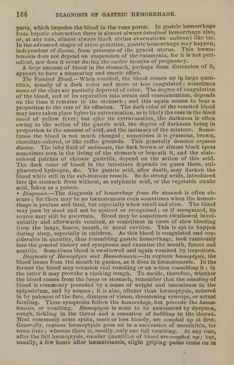 parts, which impedes the blood in the vena porta?. In gastric hemorrhage from hepatic obstruction there is almost always intestinal hemorrhage also, or, at anv rate, almost always black alvine evacuations mehtna) like tar. In the advanced stages of utero gestation, gastric hemorrhage may happen, independent of disease, from pressure of the gravid uterus. This haema- temesis does not depend on suspension of the catamenia, for it is not peri- odical, nor does it occur during the earlier months of pregnancy. A large amount of blood in the stomach, perhaps from distension of it, appears to have a nauseating and emetic effect. 77(e Vomited Blood.—When vomited, the blood comes up in large quan- tities, usually of a dark color and more or less coagulated ; sometimes some of the clots are partially deprived of color. The degree of coagulation of the blood, and of its separation into serum and erassamentum, depends on the time it remains in the stomach ; and this again seems to bear a proportion to the rate of its effusion. The dark color of the vomited blood may have taken place before its extravasation, as is likely the case in the black vomit of yellow fever; but after its extravasation, the darkness is often owing to the action of the gastric acid, the degree of darkness being in proportion to the amount of acid, and the intimacy of the mixture. Some- times the blood is not much changed ; sometimes it is grumous, brown, chocolate-colored, or like coffee grounds. This generally denotes organic disease. The inky fluid of melanosis, the dark brown or almost black spots sometimes seen in the lining of the stomach or beneath it, and the slate- colored patches of chronic gastritis, depend on the action of this acid. The dark color of blood in the intestines depends on gases there, sul- phuretted hydrogen, &e. The gastric acid, after death, may darken the blood while still in the sub-mucous vessels. So do strong acids, introduced into the stomach from without, as sulphuric acid, or the vegetable oxalic acid, taken as a poison. « Diagnosis.—The diagnosis of hemorrhage from the stomach is often ob- scure ; for there may be no haematemesis even sometimes when the hemor- rhage is profuse and fatal, but especially when small and slow. The blood may pass by stool and not be noticed or recognized ; or if recognized, its source may still be uncertain. Blood may be sometimes swallowed invol- untarily and afterwards vomited, as sometimes in cases of slow bleeding from the lungs, fauces, month, or nasal cavities. This is apt to happen during sleep, especially in children. As this blood is coagulated and con- siderable in quautity, thus resembling gastric hemorrhage, look cautiously into the general history and symptoms and examine the mouth, fauces and nostrils. Sometimes blood is swallowed and again vomited by impostors. Diagnosis of Hazmoptgsis and Hwmatemesis.—In copious hannoptijsis, the blood issues from the mouth in gushes, as it does in haematemesis. In the former the blood may occasion real vomiting or an actiou resembling it; in the latter it may provoke a choking cough. To decide, therefore, whether the blood comes from the lungs or stomach, remember that the vomiting of blood is commonly preceded by a sense of weight and uneasiness iu the epigastrium, and by nausea; it is also, oftener than haemoptysis, ushered in by paleness of the face, dimness of vision, threatening syncope, or actual fainting. These symptoms follow the hemorrhage, but precede the hcema- temesis, or vomiting. Bbemoptysis is wont to be announced by dyspnea, cough, tickling in the throat and a sensation of bubbling in the thorax. Most commonly some sputa, more or less bloody, are couglied up at lirst. Generally, copious haemoptysis goes on in a succession of mouthfu's, for some time ; whereas there is, mostly, only one full vomiting. At any rate, after the full haemoptysis, smaller quantities of blood are coughed up; but, usually, a few hours after haematemesis, slight griping pains come on in