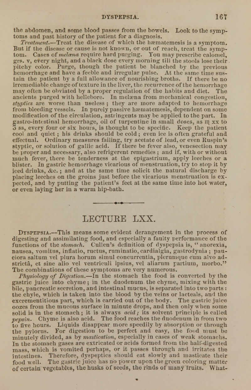 the abdomen, and some blood passes from the bowels. Look to the symp- toms and past history of the patient for a diagnosis. Treatment.—Treat the disease of which the hrematemesis is a symptom. But if the disease or cause is not known, or out of reach, treat the symp- tom. Cases of melcena require hard purging. You may prescribe calomel, grp. v, every night, and a black dose every morning till the stools lose their pitchy color. Purge, though the patient be blanched by the previous hemorrhage and have a feeble and irregular pulse. At the same time sus- tain the patient by a full allowance of nourishing broths. If there be no irremediable change of texture in the liver, the recurrence of the hemorrhage may often be obviated by a proper regulation of the habits and diet. The ancients purged with hellebore. In melsena from mechanical congestion, Styptics are worse than useless ; they are more adapted to hemorrhage from bleeding vessels. In purely passive hamiatemesis, dependent on some modification of the circulation, astringents may be applied to the part. In gastro-intestinal hemorrhage, oil of turpentine in small doses, as HI xx to 3 ss, every four or six hours, is thought to be specific. Keep the patient cool and quiet ; his drinks should be cold; even ice is often grateful and effectual. Ordinary measures failing, try acetate of lead, or even Ruspin's styptic, or solution of gallic acid. If there be fever also, venesection may be proper and necessary, also refrigerent remedies ; and if, with or without much fever, there be tenderness at the epigastrium, apply leeches or a blister. In gastric hemorrhage vicarious of menstruation, try to stop it by iced drinks, &c.; and at the same time solicit the natural discharge by placing leeches on the groins just before the vicarious menstruation is ex- pected, and by putting the patient's feet at the same time into hot water, or even laying her in a warm hip-bath. LECTUEE LXX. Dyspepsia.—This means some evident derangement in the process of digesting and assimilating food, and especially a faulty performance of the functions of the stomach. Cullen's definition of dyspepsia is,  anorexia, nausea, voinitus, inflatio, ructus, ruminatio, cardialgia, gastrodynia ; pau- ciora sa'.tum vel plura horum simul concurrcntia, plerumque cum alvo ad- Btricta, et sine alio vel ventriculi ipsius, vel aliarum partium, morbo. The combinations of these symptoms are very numerous. Physiology of Digestion.—In the stomach the food is converted by the gastric juice into chyme; in the duodenum the chyme, mixing with the bile, pancreatic secretion, and intestinal mucus, is separated into two parts : the chyle, which is taken into the blood by the veins or lacteals, and the excrementitious part, which is carried out of the body. The gastric juice oozes from the mucous surface in minute drops, and then only when some solid is in the stomach; it is always acid; its solvent principle is called pepsin. Chyme is also acid. The food reaches the duodenum in from two to five hours. Liquids disappear more speedily by absorption or through the pylorus. For digestion to be perfect and easy, the food must be minutely divided, as by mastication, especially in cases of weak stomachs. In the stomach gases are extricated or acids formed from the half-digested mass, which is vomited perhaps, or it passes through and irritates the intestines. Therefore, dyspeptics should eat slowly and masticate their food well. The gastric juice has no power upon the green coloring matter of certain vegetables, the husks of seeds, the rinds of many lruits. What-