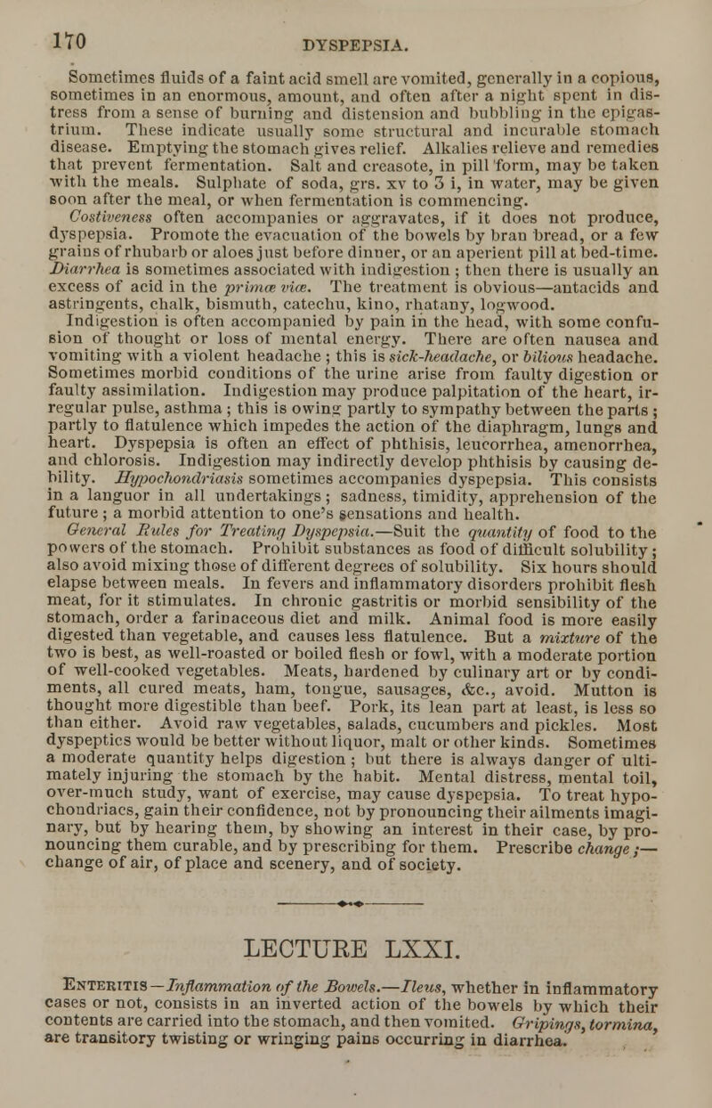 no Sometimes fluids of a faint acid smell are vomited, generally in a copious, sometimes in an enormous, amount, and often after a night spent in dis- tress from a sense of burning and distension and bubbling in the epigas- trium. These indicate usually some structural and incurable stomach disease. Emptying the stomach gives relief. Alkalies relieve and remedies that prevent fermentation. Salt and creasote, in pill form, may be taken with the meals. Sulpbate of soda, grs. xv to 3 i, in water, may be given soon after the meal, or when fermentation is commencing. Costiveness often accompanies or aggravates, if it does not produce, dyspepsia. Promote the evacuation of the bowels by bran bread, or a few grains of rhubarb or aloes just before dinner, or an aperient pill at bed-time. Diarrhea is sometimes associated with indigestion ; then there is usually an excess of acid in the primm vice. The treatment is obvious—antacids and astringents, chalk, bismuth, catechu, kino, rhatany, logwood. Indigestion is often accompanied by pain in the head, with some confu- sion of thought or loss of mental energy. There are often nausea and vomiting with a violent headache ; this is sick-headache, or bilious headache. Sometimes morbid conditions of the urine arise from faulty digestion or faulty assimilation. Indigestion may produce palpitation of the heart, ir- regular pulse, asthma ; this is owinsj partly to sympathy between the parts ; partly to flatulence which impedes the action of the diaphragm, lungs and heart. Dyspepsia is often an effect of phthisis, leucorrhea, amenorrhea, and chlorosis. Indigestion may indirectly develop phthisis by causing de- bility. Hypochondriasis sometimes accompanies dyspepsia. This consists in a languor in all undertakings; sadness, timidity, apprehension of the future ; a morbid attention to one's sensations and health. General Rules for Treating Dyspepsia.—Suit the quantity of food to the powers of the stomach. Prohibit substances as food of difficult solubility ; also avoid mixing those of different degrees of solubility. Six hours should elapse between meals. In fevers and inflammatory disorders prohibit flesh meat, for it stimulates. In chronic gastritis or morbid sensibility of the stomach, order a farinaceous diet and milk. Animal food is more easily digested than vegetable, and causes less flatulence. But a mixture of the two is best, as well-roasted or boiled flesh or fowl, with a moderate portion of well-cooked vegetables. Meats, hardened by culinary art or by condi- ments, all cured meats, ham, tongue, sausages, &c., avoid. Mutton is thought more digestible than beef. Pork, its lean part at least, is less so than either. Avoid raw vegetables, salads, cucumbers and pickles. Most dyspeptics would be better without liquor, malt or other kinds. Sometimes a moderate quantity helps digestion ; but there is always danger of ulti- mately injuring the stomach by the habit. Mental distress, mental toil, over-much study, want of exercise, may cause dyspepsia. To treat hypo- chondriacs, gain their confidence, not by pronouncing their ailments imagi- nary, but by hearing them, by showing an interest in their case, by pro- nouncing them curable, and by prescribing for them. Prescribe change ,— change of air, of place and scenery, and of society. LECTURE LXXI. Enteritis— Inflammation of the Boivels.—Ileus, whether in inflammatory cases or not, consists in an inverted action of the bowels by which their contents are carried into the stomach, and then vomited. Gripings, tormina are transitory twisting or wringing pains occurring in diarrhea!