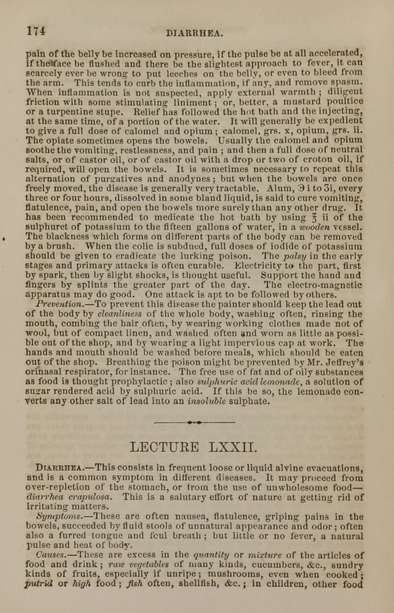 DIARRHEA. pain of the belly be Increased on pressure, if the pulse be at all accelerated, if theVace be flushed and there be the slightest approach to fever, it can scarcely ever be wrong to put leeches on the belly, or even to bleed from the arm. This tends to curb the inflammation, if any, and remove spasm. When inflammation is not suspected, apply external warmth ; diligent friction with some stimulating liniment; or, better, a mustard poultice or a turpentine stupe. Relief has followed the hot bath and the injecting, at the same time, of a portion of the water. It will generally be expedient to give a full dose of calomel and opium ; calomel, grs. x, opium, grs. ii. The opiate sometimes opens the bowels. Usually the calomel and opium soothe the vomiting, restlessness, and pain ; and then a full dose of neutral salts, or of castor oil, or of castor oil with a drop or two of croton oil, if required, will open the bowels. It is sometimes necessary to repeat this alternation of purgatives and anodynes ; but when the bowels are once freely moved, the disease is sreuerally very tractable. Alum, 9 i to 3i, every three or four hours, dissolved in some bland liquid, is said to cure vomiting, flatulence, pain, and open the bowels more surely than any other drug. It has been recommended to medicate the hot bath by using § ii of the sulphuret of potassium to the fifteen gallons of water, in a wooden vessel. The blackness which forms on different parts of the body can be removed by a brush. When the colic is subdued, full doses of iodide of potassium should be given to eradicate the lurking poison. The palsy in the early stages and primary attacks is often curable. Electricity to the part, first by spark, then by slight shocks, is thought useful. Support the hand and fingers by splints the greater part of the day. The electro-magnetic apparatus may do good. One attack is apt to be followed by others. Prevention.—To prevent this disease the painter should keep the lead out of the body by cleanliness of the whole body, washing often, rinsing the mouth, combing the hair often, by wearing working clothes made not of wool, but of compact linen, and washed often and worn as little as possi- ble out of the shop, and by wearing a light impervious cap at work. The hands and mouth should be washed before meals, which should be eaten out of the shop. Breathing the poison might be prevented by Mr. Jefl'rey's orinasal respirator, for instance. The free use of fat and of oily substances as food is thought prophylactic ; also sulphuric acid lemonade, a solution of suirar rendered acid by sulphuric acid. If this be so, the lemonade con- verts any other salt of lead into an insoluble sulphate. LECTURE LXXII. Diarrhea.—This consists in frequent loose or liquid alvine evacuations, and is a common symptom in different diseases. It may proceed from over-repletion of the stomach, or from the use of unwholesome food— diarrhea crapulosa. This is a salutary effort of nature at getting rid of irritating matters. Symptoms.—These are often nausea, flatulence, griping pains in the bowels, succeeded by fluid stools of unnatural appearance and odor; often also a furred tongue and fcul breath ; but little or no fever, a natural pulse and heat of body. Causes.—These are excess in the quantity or mixture of the articles of food and drink; raw vegetables of many kinds, cucumbers, &c., sundry kinds of fruits, especially if unripe; mushrooms, even when cooked; putrid or high food ; fish often, shellfish, &c.; in children, other food