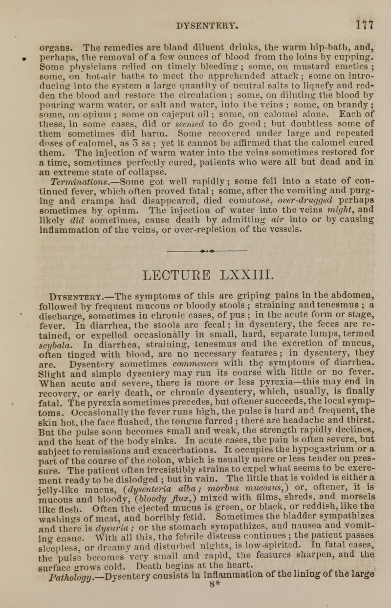 organs. The remedies are bland diluent drinks, the warm hip-bath, and, r perhaps, the removal of a few ounces of blood from the loins by cupping. Some physicians relied on timely bleeding; some, on mustard emetics ; some, on hot-air baths to meet the apprehended attack; some on intro- ducing into the system a large quantity of neutral salts to liquefy and red- den the blood and restore the circulation ; some, on diluting the blood by pouring warm water, or salt and water, into the veins ; some, on brandy; some, on opium ; some on cajeput oil; some, on calomel alone. Each of these, in some cases, did or seemed to do good; but doubtless some of them sometimes did harm. Some recovered under large and repeated doses of calomel, as 3 ss ; yet it cannot be affirmed that the calomel cured them. The injection of warm water into the veins sometimes restored for a time, sometimes perfectly cured, patients who were all but dead and in an extreme state of collapse. Terminations.—Some got well rapidly; some fell into a state of con- tinued fever, which often proved fatal; some, after the vomiting and purg- ing and cramps had disappeared, died comatose, over-drugged perhaps sometimes by opium. The injection of water into the veins might, and likely did sometimes, cause death by admitting air into or by causing inflammation of the veins, or over-repletion of the vessels. LECTURE LXXIIL Dtsentekt.—The symptoms of this are griping pains in the abdomen, followed by frequent mucous or bloody stools ; straining and tenesmus ; a discharge, sometimes in chronic eases, of pus ; in the acute form or stage, fever. In diarrhea, the stools are fecal; in dysentery, the feces are re- tained, or expelled occasionally in small, hard, separate lumps, termed scybala. In diarrhea, 6training, tenesmus and the excretion of mucus, often tinged with blood, are no necessary features; in dysentery, they are. Dysentery sometimes commences with the symptoms of diarrhea. Slight and simple dysentery may run its course with little or no fever. When acute and severe, there is more or less pyrexia—this may end in recovery, or earlv death, or chronic dysentery, which, usually, is finally fatal. The pyrexia sometimes precedes, but oftener succeeds, the local symp- toms. Occasionally the fever runs high, the pulse is hard and frequent, the skin hot, the face flushed, the tonirue furred ; there are headache and thirst. But the pulse soon becomes small and weak, the strength rapidly declines, and the heat of the body sinks. In acute cases, the pain is often severe, but subject to remissions and exacerbations. It occupies the hypogastrium or a part of the course of the colon, which is usually more or less tender on pres- sure. The patient often irresistibly strains to expel what seems to be excre- ment ready to be dislodged ; but in vain. The little that is voided is either a jelly-like mucus, (dysenteria alba; morbus mucosus,) or, oftener, it is mucous and bloody, (bloody flux,) mixed with films, shreds, and morsels like flesh. Often the ejected mucus is green, or black, or reddish, like the washings of meat, and horribly fetid. Sometimes the bladder sympathizes and there is dysuria ; or the stomach sympathizes, and nausea and vomit- in°- ensue. With all this, the febrile distress continues ; the patient passes sleepless or drcamv and disturbed nights, is low-spirited. In fatal cases, the pulse becomes very small and rapid, the features sharpen, and the surface grows cold. Death begins at the heart. «... , Pathology.—Dysentery consists in inflammation of the lining of the large