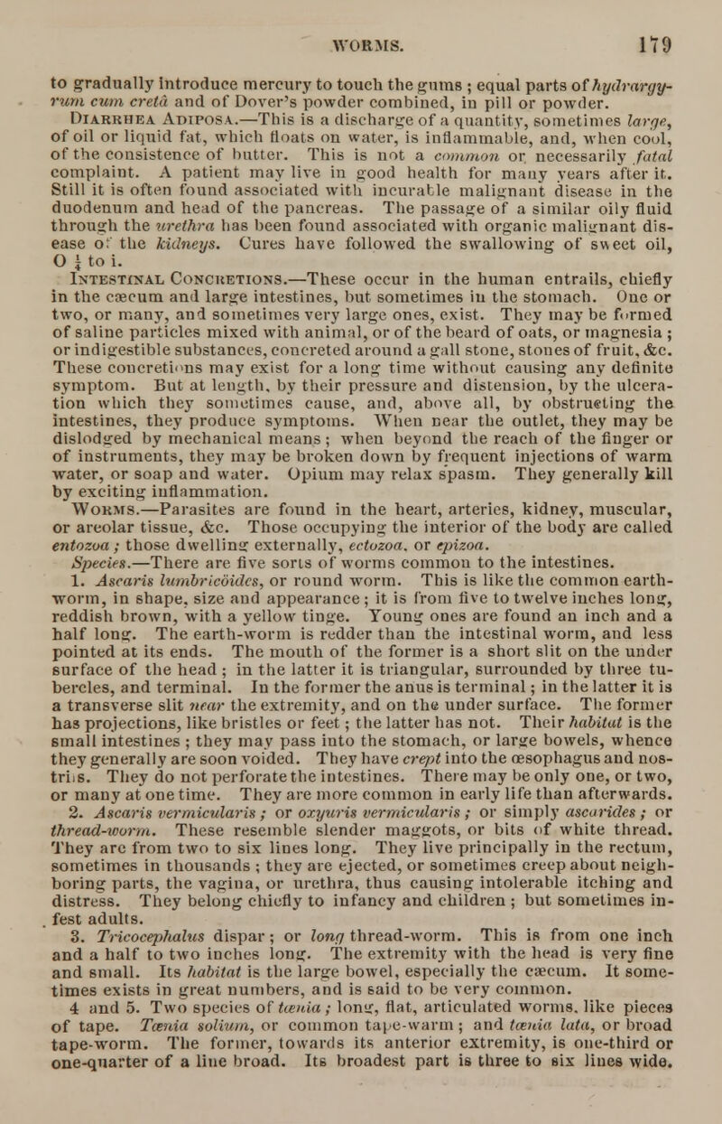to gradually introduce mercury to touch the gums ; equal parts of hydrargy- rum cum creta and of Dover's powder combined, in pill or powder. Diarrhea Adiposa.—This is a discharge of a quantity, sometimes large, of oil or liquid fat, which floats on water, is inflammable, and, when cool, of the consistence of butter. This is not a common or necessarily fatal complaint. A patient may live in good health for many years after it. Still it is often found associated with incurable malignant disease in the duodenum and head of the pancreas. The passage of a similar oily fluid through the urethra has been found associated with organic malignant dis- ease ot the kidneys. Cures have followed the swallowing of sweet oil, O J to i. Intestinal Concretions.—These occur in the human entrails, chiefly in the cnecum and large intestines, but sometimes in the stomach. One or two, or many, and sometimes very large ones, exist. They may be funned of saline particles mixed with animal, or of the beard of oats, or magnesia ; or indigestible substances, concreted around a gall stone, stones of fruit, &c. These concretions may exist for a long time without causing any definite symptom. But at length, by their pressure and distension, by the ulcera- tion which they sometimes cause, and, above all, by obstrueting the intestines, they produce symptoms. When near the outlet, they may be dislodged by mechanical means ; when beyond the reach of the finger or of instruments, they may be broken down by frequent injections of warm water, or soap and water. Opium may relax spasm. They generally kill by exciting inflammation. Worms.—Parasites are found in the heart, arteries, kidney, muscular, or areolar tissue, &c. Those occupying the interior of the body are called entozoa; those dwelling externally, ectozoa. or epizoa. Species.—There are five sons of worms common to the intestines. 1. Ascaris lumbricdidcs, or round worm. This is like the common earth- worm, in shape, size and appearance ; it is from five to twelve inches long, reddish brown, with a yellow tinge. Young ones are found an inch and a half long. The earth-worm is redder than the intestinal worm, and less pointed at its ends. The mouth of the former is a short slit on the under surface of the head ; in the latter it is triangular, surrounded by three tu- bercles, and terminal. In the former the anus is terminal; in the latter it is a transverse slit near the extremity, and on the under surface. The former has projections, like bristles or feet; the latter has not. Their habitat is the 6mall intestines ; they may pass into the stomach, or large bowels, whence they generally are soon voided. They have crept into the oesophagus and nos- triis. They do not perforate the intestines. There may be only one, or two, or many at one time. They are more common in early life than afterwards. 2. Ascaris vermicularis ; or oxyuris vermicular is ; or simply ascarides ; or thread-worm. These resemble slender maggots, or bits of white thread. They are from two to six lines long. They live principally in the rectum, sometimes in thousands ; they are ejected, or sometimes creep about neigh- boring parts, the vagina, or urethra, thus causing intolerable itching and distress. They belong chiefly to infancy and children ; but sometimes in- fest adults. 3. Tricocephalus dispar; or long thread-worm. This is from one inch and a half to two inches long. The extremity with the head is very fine and small. Its habitat is the large bowel, especially the caecum. It some- times exists in great numbers, and is said to be very common. 4 and 5. Two species of tcenia; long, flat, articulated worms, like pieces of tape. Tania solium, or common tape-warm ; and taenia lata, or broad tape-worm. The former, towards its anterior extremity, is one-third or one-quarter of a line broad. Its broadest part is three to six lines wide.