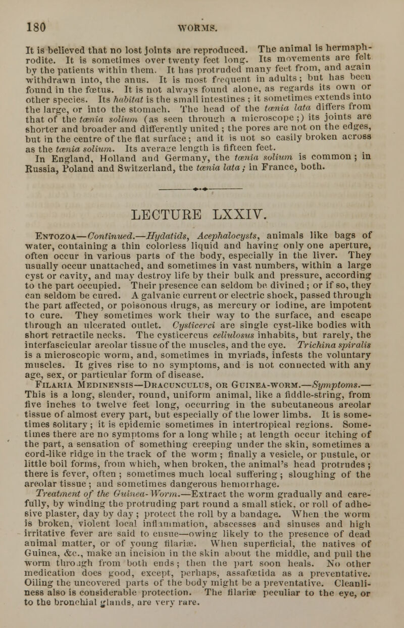 It is believed that no lost joints are reproduced. The animal is hermaph- rodite. It is sometimes over twenty feet long. Its movements are felt bv the patients within them. It has protruded many feet from, and asraiil withdrawn into, the anus. It is most, frequent in adults ; but has been found in the fetus. It is not always found alone, as regards its own or other species. Its habitat is the small intestines ; it sometimes extends into the large, or into the stomach. The head of the tenia lata differs from that of the taenia solium (as seen throuirh a microscope;) its joints are shorter and broader and differently united ; the pores are not on the edges, but in the centre of the flat surface; and it is not so easily broken across as the teenia solium. Its average length is fifteen feet. In England, Holland and Germany, the teenia solium is common ; in Russia, Poland and Switzerland, the tarnia lata; in France, both. LECTURE LXXIV. Entozoa—Continued.—Hydatids, Acejihalocysts, animals like bags of water, containing a thin colorless liquid and having only one aperture, often occur in various parts of the body, especially in the liver. They usually occur unattached, and sometimes in vast numbers, within a large cyst or cavity, and may destroy life by their bulk and pressure, according to the part occupied. Their presence can seldom be. divined; or if so, they can seldom be cured. A galvanic curreut or electric shock, passed through the part affected, or poisonous drugs, as mercury or iodine, are impotent to cure. They sometimes work their way to the surface, and escape through an ulcerated outlet. Cyslicerci are single cyst-like bodies with 6hort retractile necks. The cysticercus cellulosus inhabits, but rarely, the interfascicular areolar tissue of the muscles, and the eye. Trichina spiralis is a microscopic worm, and, sometimes in mvriads, infests the voluntary muscles. It gives rise to no symptoms, and is not, connected with any age, sex, or particular form of disease. Filaria Medinensis—Dracunculus, or Guinea-worm.—Symptoms.— This is a long, slender, round, uniform animal, like a fiddle-string, from five inches to twelve feet long, occurring in the subcutaneous areolar tissue of almost every part, but especially of the lower limbs. It is some- times solitary; it is epidemic sometimes in intertropical regions. Some- times there are no symptoms for a long while ; at length occur itching of the part, a sensation of something creeping under the skin, sometimes a cord-like ridge in the track of the worm ; finally a vesicle, or pustule, or little boil forms, from which, when broken, the animal's head protrudes ; there is fever, often ; sometimes much local suffering; sloughing of the areolar tissue ; and sometimes dangerous hemorrhage. Treatment of the Guinea-Worm.—Extract the worm gradually and care- fully, by Winding the protruding part round a small stick, or roll of adhe- sive plaster, day by day ; protect the roll by a bandage. When the worm is broken, violent local infl Animation, abscesses and sinuses and high irritative fever are said to ensue—owinir likely to the presence of dead animal matter, or of young filaria!. When superficial, the natives of Guinea, &c, make an incision in the skin about the middle, and pull the worm throjgh from both ends; then the part soon heals. No other medication does good, except, perhaps, assafetida as a preventative. Oiling the uncovered parts of the body might be a preventative. Cleanli- ness also is considerable protection. The filariae peculiar to the eye, or to the bronchial glands, ore very rare.