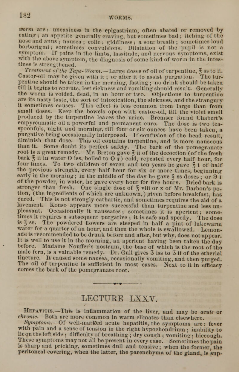 183 WORMS. worm are: uneasiness !n the epigastrium, often abated or removed by eatins ; an appetite irenerally craving, but sometimes bad ; itching of the nose and anus ; nausea ; colic ; giddiness ; a sour breath ; sometimes loud horborigmi; sometimes convulsions. Dilatation of the pupil is not a symptom. If pains in the limbs, lassitude, and nervous symptoms, exist •with the above symptom, the diagnosis of some kind of worm in the intes- tines is strengthened. Treatment of the Tape- Worm. —Larce doses of oil of turpentine, f, ss to ii. Castor-oil may he given with it ; or after it to assist purgation. The tur- pentine should be taken in the morning, fasting ; no drink should he taken till it begins to operate, lest sickness and vomiting should result. Generally the worm is voided, dead, in an hour or two. (Objections to turpentine are its nasty taste, the sort of intoxication, the sickness, and the strangury it sometimes causes. This effect is less common from large than from small doses. Keep the bowels open with castor-oil, till the violet smell produced by the turpentine leaves the urine. Bremser found Chabert's empyreumatic oil a powerful and permanent cure. The dose is two tea- spoonfuls, niirht and morning, till four or six ounces have been taken, a purgative being occasionally interposed. If confusion of the head result, diminish that dose. This oil contains turpentine, and is more nauseous than it. Some doubt its perfect safety. The bark of the pomegranate root is a great remedy. Mr. Breton gave 3 ii of the decoction f of the fresh bark 5 ii in water O iss, boiled to O i) coid, repeated every half hour, for four times. To two children of seven and ten years he gave § i of half the previous strength, every half hour for six or more times, beginning early in the morning; in the middle of the day he gave § ss doses T or Si of the powder, in water, he gave every hour for five hours. Dried bark is stronger than fresh. One single dose of ^ viii or x of Mr. Darbon's po- tion, (the ingredients of which are unknown,) given before breakfast, has cured. This is not strongly cathartic, and sometimes requires the aid of a lavement. Kouso appears more successful than turpentine and less un- pleasant. Occasionally it nauseates; sometimes it is aperient; some- times it requires a subsequent purgative ; it is safe and speedy. The dose is I ss. The powdered flowers are steeped in half a pint of lukewarm Avater for a quarter of an hour, and then the whole is swallowed. Lemon- ade is recommended to be drunk before and after, but why, does not appear. It is well to use it in the morning, an aperient having been taken the day before. Madame Noufter's nostrum, the base of which is the root of the male fern, is a valuable remedy. Dr. Gull gives 3 iss to 3 ii of the etherial tincture. It caused some nausea, occasionally vomiting, and then pmged. The oil of turpentine is sufficient in most cases. Next to it in efficacy comes the bark of the pomegranate root. LECTURE LXXV. Hepatitis.—This is inflammation of the liver, and may be acute or chronic. Both are more common in warm climates than elsewhere. Symptoms.—Of well-marlffed acute hepatitis, the symptoms are: fever with pain and a sense of tension in the right hypochondrium ; inability to lieon the left side ; difficulty of breathing ; dry cough ; vomiting; hiccough. These symptoms may not all be present in every case. Sometimes the pain is sharp and pricking, sometimes dull and tensive; when the former, the peritoneal covering, when the latter, the parenchyma of the gland, is sup-
