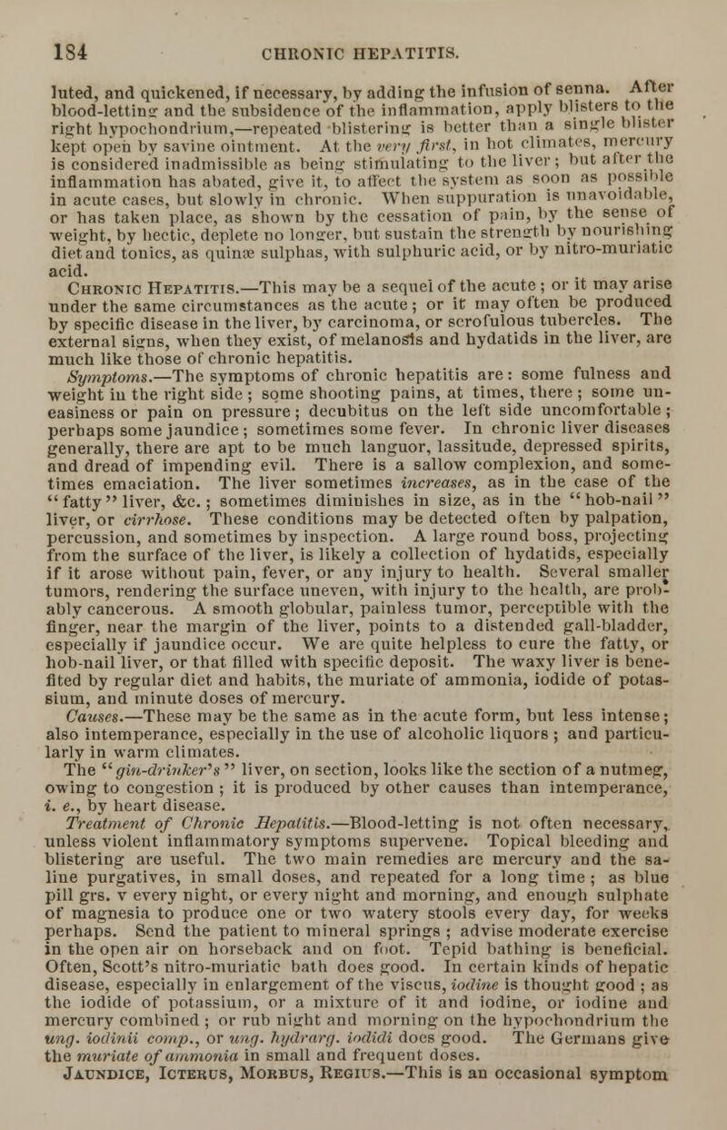 1S4 CHRONIC HEPATITIS. luted, and quickened, if necessary, by adding the infusion of senna. After blood-lettins and the subsidence of the inflammation, apply blisters to the risfht hvpochondrium,—repeated blistering is better than a single blister kept open by savine ointment. At the very first, in hot, climates, mercury is considered inadmissible as beinff stimulating to the liver; but after the inflammation has abated, give it, to affect the system as soon as possible in acute cases, but slowly in chronic. When suppuration is unavoidable, or has taken place, as shown by the cessation of pain, by the sense of weight, by hectic, deplete no longer, but sustain the strength by nourishing diet and tonics, as quina; sulphas, with sulphuric acid, or by nitro-muriatic acid. Chronic Hepatitis.—This may be a sequel of the acute; or it may arise under the same circumstances as the acute; or it may often be produced by specific disease in the liver, by carcinoma, or scrofulous tubercles. The external sums, when they exist, of melanosis and hydatids in the liver, are much like those of chronic hepatitis. Symptoms.—The symptoms of chronic hepatitis are: some fulness and weight in the right side ; some shooting pains, at times, there ; some un- easiness or pain on pressure; decubitus on the left side uncomfortable; perhaps some jaundice ; sometimes some fever. In chronic liver diseases generally, there are apt to be much languor, lassitude, depressed spirits, and dread of impending evil. There is a sallow complexion, and some- times emaciation. The liver sometimes mcreases, as in the case of the  fatty  liver, &c.; sometimes diminishes in size, as in the  hob-nail  liver, or cirrhose. These conditions may be detected often by palpation, percussion, and sometimes by inspection. A large round boss, projecting from the surface of the liver, is likely a collection of hydatids, especially if it arose without pain, fever, or any injury to health. Several smaller tumors, rendering the surface uneven, with injury to the health, are prob- ably cancerous. A smooth globular, painless tumor, perceptible with the finger, near the margin of the liver, points to a distended gall-bladder, especially if jaundice occur. We are quite helpless to cure the fatty, or hob-nail liver, or that filled with specific deposit. The waxy liver is bene- fited by regular diet and habits, the muriate of ammonia, iodide of potas- sium, and minute doses of mercury. Causes.—These may be the same as in the acute form, but less intense; also intemperance, especially in the use of alcoholic liquors ; and particu- larly in warm climates. The  gin-drinker's  liver, on section, looks like the section of a nutmeg, owing to congestion ; it is produced by other causes than intemperance, i. e., by heart disease. Treatment of Chronic Hepatitis.—Blood-letting is not often necessary, unless violent inflammatory symptoms supervene. Topical bleeding and blistering are useful. The two main remedies are mercury and the sa- line purgatives, in small doses, and repeated for a long time ; as blue pill grs. v every night, or every night and morning, and enough sulphate of magnesia to produce one or two watery stools every day, for weeks perhaps. Send the patient to mineral springs ; advise moderate exerc ise in the open air on horseback and on foot. Tepid bathing is beneficial. Often, Scott's nitro-muriatic bath does good. Iu certain kinds of hepatic disease, especially in enlargement of the viscus, iodine is thought good ; as the iodide of potassium, or a mixture of it and iodine, or iodine and mercury combined ; or rub ni<rht and morning on the hypochondrium the ung. iodinii comp., or nag. hydrarg. iodidi does good. The Germans give- the muriate of ammonia in small and frequent doses. Jaundice, Icterus, Morbus, Regius.—This is an occasional symptom