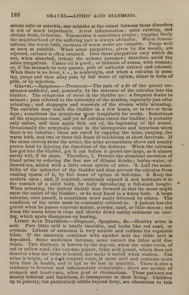 severe colic or enteritis, any mistake at the outset between these disorders is not of much importance. Arrest inflammation; quiet existing, and obviate fresh, irritation. Venesection is sometimes proper; cuppinir freely the neighborhood of the suffering part is always advisable. Warm fomen- tations, the warm bath, enemata' of warm water are valuable. Purge well as soon as possible. When other purgatives, givfn by the mouth, are rejected, calomel is often retained. Give those purgatives only which do not, when absorbed, irritate the urinary passages ; therefore avoid the saline purgatives. Castor oil is good ; or infusion of senna, with manna; or, if the stomach be very queasy, pills of cathartic extract and calomel. When there is no fever, i. e., in nephralgia, and when a calculus is pass- ing, purge and then allay pain by full doses of opium, either in form of pills, or by injection. Gravel.—Symptoms.—Treatment.—The pain of a fit of the gravel ter- minates suddenly, and, generally, by the entrance of the calculus into the .bladder. The symptoms of stone in the bladder are : a frequent desire to urinate; pain referred to the extremity of the urethra, especially just after urinating; and stoppages and renewals of the stream while urinating. The calculus may reach the bladder in a few hours, or in two or three days; sometimes the symptoms l^cur irregularly for weeks. Sometimes all the symptoms cease, and yet no calculus enters the bladder; it probably only enters, and then again falls out of, the beginning of the ureter. Occasionally the symptoms exist in the intemperate and luxurious when there is no calculus; these are cured by cupping the loins, purging, the warm bath, and two or three full doses of colchicum at short intervals. If the stone entirely shuts the ureter, the urine accumulates above and usually proves fatal by injuring the functions of the kidneys. When the calculus has got into the bladder, get it out before it grows too large, as it almost surely will, if let alone. Therefore, 1. Procure the abundant secretion of bland urine by ordering the free use of diluent drinks; barley-water, or linseed-tea, mixed with a little sweet spirits of nitre. 2. Lull the sensi- bility of the sphincter of the bladder and thus prevent the calculus from causing spasm of it, by full doses of opium at bed-time. 3. Keep the uretbra open; and, if required, cautiously expand it and habituate it to the contact of a solid body, by daily introducing a full-sized bougie.  When urinating, the patient should lean forward so that the stone might enter the outlet of the bladder ; or he may kneel in a warm bath. A large calculus, once passed, is sometimes more easily followed by others. The condition of the urine must be constantly referred to. A patient has the gravel when he passes concrete matter, powder, sand, or little stones ; not when the warm urine is clear and throws down earthy sediment on cool- ing, which again disappears on heating. Lithic Acid Diathesis.—Diagnosis, Symptoms, <kc.—Healthy urine is acid. Pure lithic acid is nearly insoluble, and looks like red sand, or crystals. Lithate of ammonia is very soluble and reddens the vegetable blues. If the ammonia combines with another acid the lithic acid is deposited. Some medicines increase, some correct the lithic acid dia- thesis. This diathesis is known by the deposit, when the urine cools, of red or yellow sand, like cayenne pepper, lithic acid gravel, which docs not dissolve when the urine is heated, nor make it turbid when shaken. The urine is bright, of a dag-k coppery color, is more acid and contains more urea than in health, and is apt to be less in quantity. There is also a tendency to feverish and inflammatory complaints ; there are acidity of stomach and heart-buru, often gout or rheumatism. These patients are mostly indolent and luxurious, or intemperate in their living. Children up to puberty, but particularly adults beyond forty, are obnoxious to this