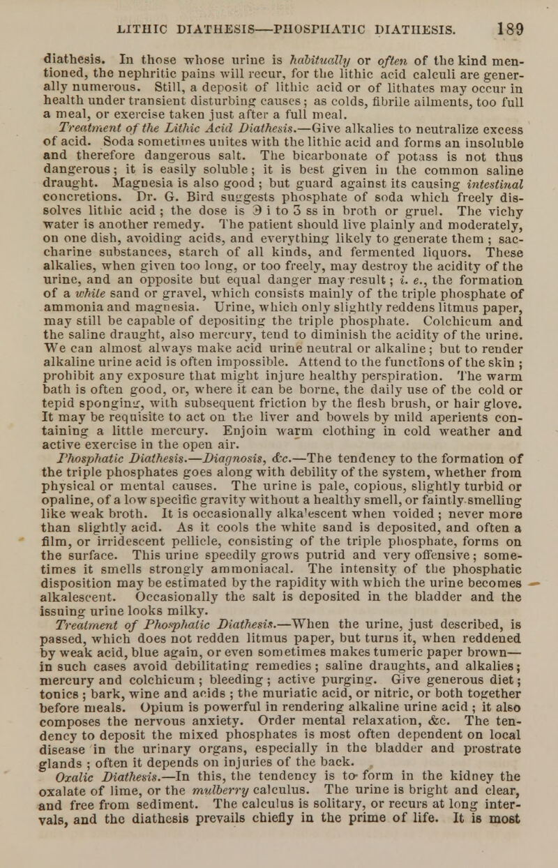 diathesis. In those -whose urine is habitually or often of the kind men- tioned, the nephritic pains will recur, for the lithic acid calculi are gener- ally numerous. Still, a deposit of lithic acid or of lithates may occur in health under transient disturbing causes; as colds, flbrile ailments, too full a meal, or exercise taken just after a full meal. Treatment of the Lithic Acid Diathesis.—Give alkalies to neutralize excess of acid. Soda sometiines unites with the lithic acid and forms an insoluble and therefore dangerous salt. The bicarbonate of potass is not thus dangerous; it is easily soluble; it is best given in the common saline draught. Magnesia is also good ; but guard against its causing intestinal concretions. Dr. G. Bird suggests phosphate of soda which freely dis- solves lithic acid; the dose is 3 i to 3 ss in broth or gruel. The vichy water is another remedy. The patient should live plainly and moderately, on one dish, avoiding acids, and everything likely to generate them ; sac- charine substances, 6tarch of all kinds, and fermented liquors. These alkalies, when given too long, or too freely, may destroy the acidity of the urine, and an opposite but equal danger may result; i. e., the formation of a while sand or gravel, which consists mainly of the triple phosphate of ammonia and magnesia. Urine, which only slightly reddens litmus paper, may still be capable of depositing the triple phosphate. Colchicum and the saline draught, also mercury, tend to diminish the acidity of the urine. We can almost always make acid urine neutral or alkaline ; but to render alkaline urine acid is often impossible. Attend to the functions of the skin ; prohibit any exposure that might injure healthy perspiration. The warm bath is often good, or, where it can be borne, the daily use of the cold or tepid sponging, with subsequent friction by the flesh brush, or hair glove. It may be requisite to act on the liver and bowels by mild aperients con- taining a little mercury. Enjoin warm clothing in cold weather and active exercise in the open air. Thosphatic Diathesis.—Diagnosis, &c.—The tendency to the formation of the triple phosphates goes along with debility of the system, whether from physical or mental causes. The urine is pale, copious, slightly turbid or opaline, of a low specific gravity without a healthy smell, or faintly smelling like weak broth. It is occasionally alka'escent when voided ; never more than slightly acid. As it cools the white sand is deposited, and often a film, or irridescent pellicle, consisting of the triple phosphate, forms on the surface. This urine speedily grows putrid and very offensive; some- times it smells strongly ammoniacal. The intensity of the phosphatic disposition may be estimated by the rapidity with which the urine becomes alkalescent. Occasionally the salt is deposited in the bladder and the issuing urine looks milky. Treatment of Phosphatic Diathesis.—When the urine, just described, is passed, which does not redden litmus paper, but turns it, when reddened by weak acid, blue again, or even sometimes makes tumeric paper brown— in such cases avoid debilitating remedies; saline draughts, and alkalies; mercury and colchicum ; bleeding ; active purging. Give generous diet; tonics ; bark, wine and acids ; the muriatic acid, or nitric, or both together before meals. Opium is powerful in rendering alkaline urine acid ; it also composes the nervous anxiety. Order mental relaxation, &c. The ten- dency to deposit the mixed phosphates is most often dependent on local disease in the urinary organs, especially in the bladder and prostrate glands ; often it depends on injuries of the back. Oxalic Diathesis.—In this, the tendency is to- form in the kidney the oxalate of lime, or the mulberry calculus. The urine is bright and clear, and free from sediment. The calculus is solitary, or recurs at long inter- vals, and the diathesis prevails chiefly in the prime of life. It is mo6t