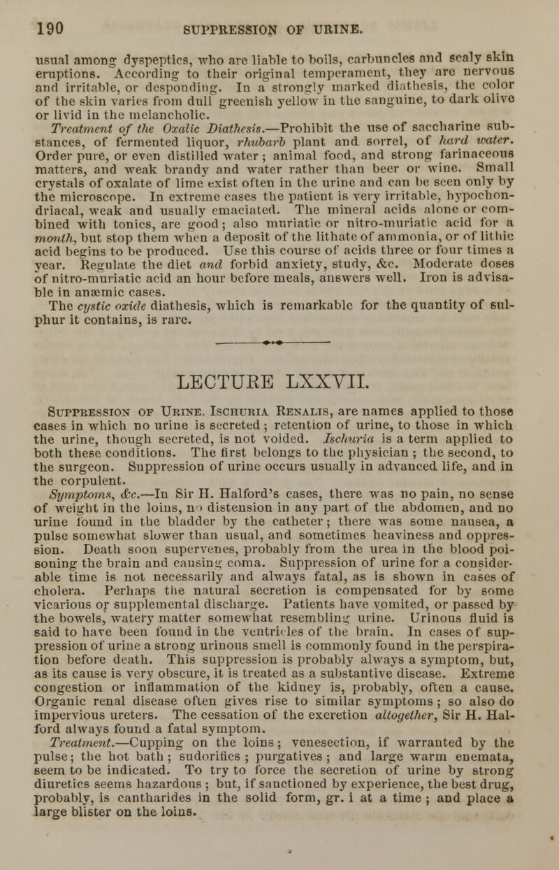 usual among dyspeptics, who arc liable to boils, carbuncles and scaly skin eruptions. According to their original temperament, they are nervous and irritable, or desponding. In a strongly marked diathesis, the color of the skin varies from dull greenish yellow in the sanguine, to dark olive or livid in the melancholic. Treatment of the Oxalic Diathesis.—Prohibit the use of saccharine sub- stances, of fermented liquor, rhubarb plant and sorrel, of hard water. Order pure, or even distilled water ; animal food, and strong farinaceous matters, and weak brandy and water rather than beer or wine. Small crystals of oxalate of lime exist often in the urine and can be seen only by the microscope. In extreme cases the patient is very irritable, hypochon- driacal, weak and usually emaciated. The mineral acids alone or com- bined with tonics, are good ; also muriatic or nitro-muriatic acid for a month, but stop them when a deposit of the lithate of ammonia, or of lithite acid begins to be produced. Use this course of acids three or four times a year. Regulate the diet and forbid anxiety, study, &c. Moderate doses of nitro-muriatic acid an hour before meals, answers well. Iron is advisa- ble in anaemic cases. The cystic oxide diathesis, which is remarkable for the quantity of sul- phur it contains, is rare. LECTURE LXXVII. Suppression op Urine. Ischuria Renalis, are names applied to those cases in which no urine is secreted ; retention of urine, to those in which the urine, though secreted, is not voided. Ischuria is a term applied to both these conditions. The first belongs to the physician ; the second, to the surgeon. Suppression of urine occurs usually in advanced life, and in the corpulent. Symptoms, tfce.—In Sir II. Halford's cases, there was no pain, no sense of weight in the loins, n> distension in any part of the abdomen, and no urine found in the bladder by the catheter; there was some nausea, a pulse somewhat slower than usual, and sometimes heaviness and oppres- sion. Death soon supervenes, probably from the urea in the blood poi- soning the brain and causing coma. Suppression of urine for a consider- able time is not necessarily and always fatal, as is shown in cases of cholera. Perhaps the natural secretion is compensated for by some vicarious or supplemental discharge. Patients have vomited, or passed by the bowels, watery matter somewhat resembling urine. Urinous fluid is said to have been found in the ventricles of the brain. In cases of sup- pression of urine a strong urinous smell is commonly found in the perspira- tion before death. This suppression is probably always a symptom, but, as its cause is very obscure, it is treated as a substantive disease. Extreme congestion or inflammation of the kidney is, probably, often a cause. Organic renal disease often gives rise to similar symptoms ; so also do impervious ureters. The cessation of the excretion altogether, Sir H. Hal- ford always found a fatal symptom. Treatment.—Cupping on the loins; venesection, if warranted by the pulse; the hot bath; sudorittcs ; purgatives; and large warm enemata, seem to be indicated. To try to force the secretion of urine by strong diuretics seems hazardous ; but, if sanctioned by experience, the best drug, probably, is cantharides in the solid form, gr. i at a time ; and place a large blister on the loins.