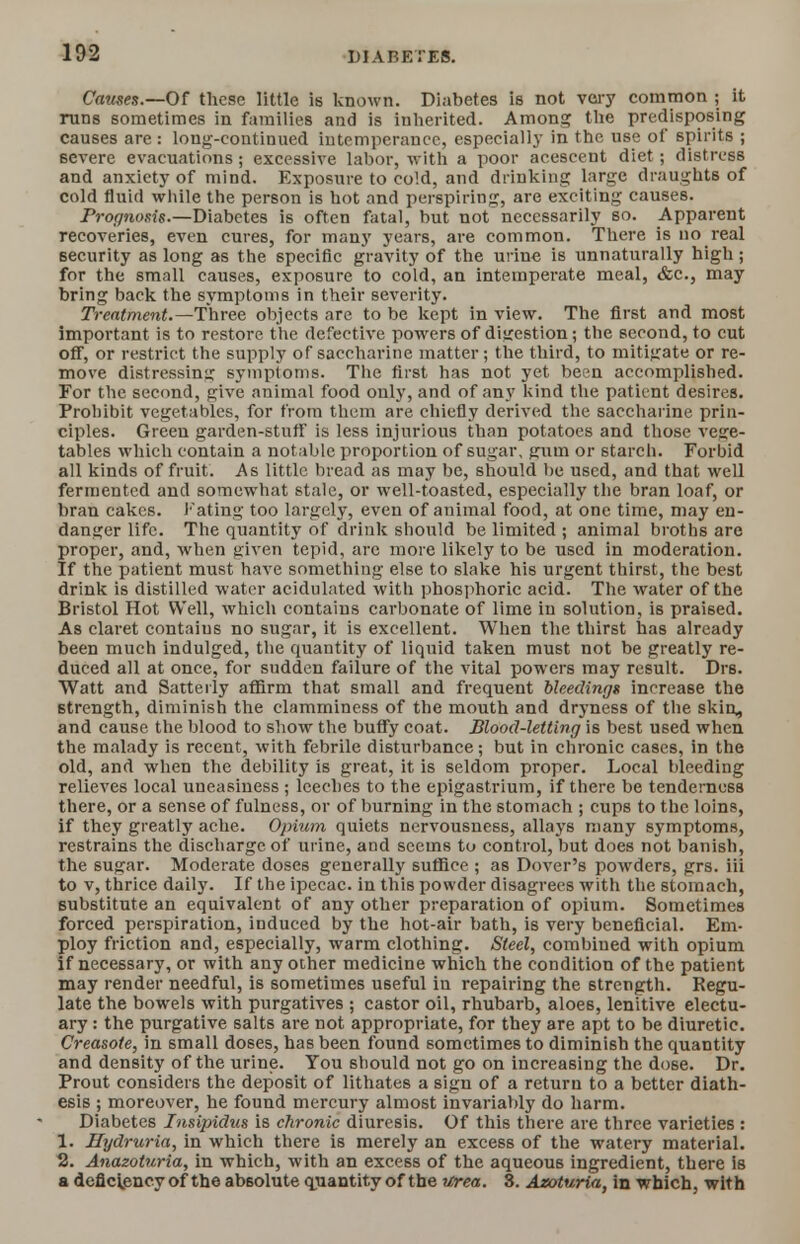 Causes.—Of these little is known. Diabetes is not very common ; it runs sometimes in families and is inherited. Among the predisposing causes are : long-continued intemperance, especially in the use of spirits ; severe evacuations; excessive labor, with a poor acescent diet; distress and anxiety of mind. Exposure to cold, and drinking large draughts of cold fluid while the person is hot and perspiring, are exciting causes. Prognosis.—Diabetes is often fatal, but not necessarily so. Apparent recoveries, even cures, for many years, are common. There is no real security as long as the specific gravity of the urine is unnaturally high ; for the small causes, exposure to cold, an intemperate meal, &c, may bring back the symptoms in their severity. Treatment.—Three objects are to be kept in view. The first and most important is to restore the defective powers of digestion; the second, to cut off, or restrict the supply of saccharine matter; the third, to mitigate or re- move distressing symptoms. The first has not yet been accomplished. For the second, give animal food only, and of any kind the patient desires. Prohibit vegetables, for from them are chiefly derived the saccharine prin- ciples. Green garden-stuff is less injurious than potatoes and those vege- tables which contain a notable proportion of sugar, sum or starch. Forbid all kinds of fruit. As little bread as may be, should be used, and that well fermented and somewhat stale, or well-toasted, especially the bran loaf, or bran cakes. Fating too largely, even of animal food, at one time, may en- danger life. The quantity of drink should be limited ; animal broths are proper, and, when given tepid, arc more likely to be used in moderation. If the patient must have something else to slake his urgent thirst, the best drink is distilled water acidulated with phosphoric acid. The water of the Bristol Hot Well, which contains carbonate of lime in solution, is praised. As claret contains no sugar, it is excellent. When the thirst has already been much indulged, the quantity of liquid taken must not be greatly re- duced all at once, for sudden failure of the vital powers may result. Drs. Watt and Satteily affirm that small and frequent bleedings increase the strength, diminish the clamminess of the mouth and dryness of the skin, and cause the blood to show the buffy coat. Blood-letting is best used when the malady is recent, with febrile disturbance; but in chronic cases, in the old, and when the debility is great, it is seldom proper. Local bleeding relieves local uneasiness ; leeches to the epigastrium, if there be tenderness there, or a sense of fulness, or of burning in the stomach ; cups to the loins, if they greatly ache. Opium quiets nervousness, allays many symptoms, restrains the discharge of urine, and seems to control, but does not banish, the sugar. Moderate doses generally suffice ; as Dover's powders, grs. iii to v, thrice daily. If the ipecac, in this powder disagrees with the stomach, substitute an equivalent of any other preparation of opium. Sometimes forced perspiration, induced by the hot-air bath, is very beneficial. Em- ploy friction and, especially, warm clothing. Steel, combined with opium if necessary, or with any other medicine which the condition of the patient may render needful, is sometimes useful in repairing the strength. Regu- late the bowels with purgatives ; castor oil, rhubarb, aloe6, lenitive electu- ary : the purgative salts are not appropriate, for they are apt to be diuretic. Creasote, in small doses, has been found sometimes to diminish the quantity and density of the urine. You should not go on increasing the dose. Dr. Prout considers the deposit of lithates a sign of a return to a better diath- esis ; moreover, he found mercury almost invariably do harm. Diabetes Insipidus is chronic diuresis. Of this there are three varieties : 1. Hydruria, in which there is merely an excess of the watery material. 2. Anazoturia, in which, with an excess of the aqueous ingredient, there is a deficiency of the absolute quantity of the Urea. 3. Azoturia, in which, with