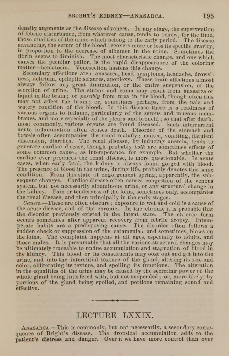 density augments as the disease advances. In any stage, the supervention of febrile disturbance, from whatever cause, tends to renew, for the time, those qualities of the urine which bcloDg to the early period. The disease advancing, the serum of the blood recovers more or less its specific gravity in proportion to the decrease of albumen in the urine. Sometimes the fibrin seems to diminish. The most characteristic change, and one which causes the peculiar pallor, is the rapid disappearance of the coloring matter—hematosin. Venesection hastens this change. Secondary affections are : anasarca, head symptoms, headache, drowsi- ness, delirium, epileptic seizures, apoplexy. These brain affections almost always follow any great diminution, or the entire suspension, of the secretion of urine. The stupor and coma may result from anasarca or liquid in the brain ; or ]>ossibhj from urea in the blood, though often this may not affect the brain; or, sometimes perhaps, from the pale and watery condition of the blood. In this disease there is a readiness of various organs to inflame, particularly of the serous and mucous mem- branes, and more especially of the pleura and bronchi; so that after death, most commonly, various organs are found diseased. Such intercurrent acute Inflammation often causes death. Disorder of the stomach and bowels often accompanies the renal malady; nausea, vomiting, flatulent distension, diarrhea. The renal disease, by inducing anemia, tends to generate cardiac disease, though probably both are sometimes effects of some common cause; as intemperance, for example. But whether the cardiac ever produces the renal disease, is more questionable. In acute cases, when early fatal, the kidney is always found gorged with blood. The presence of blood in the urine, during life, probably denotes this same condition. From this state of engorgement spring, apparently, the sub- sequent changes. Cardiac disease often causes congestion of the venous system, but not necessarily albuminous urine, or any structural change in the kidney. Pain or tenderness of the loins, sometimes only, accompanies the renal disease, and then principally in the early stages. Causes.—These are often obscure ; exposure to wet and cold is a cause of the acute disease, and of the chronic. In the chronic it is probable that the disorder previously existed in the latent state. The chronic form occurs sometimes after apparent recovery from febrile dropsy. Intem- perate habits are a predisposing cause. The disorder often follows a sudden check or suppression of the catamenia; and sometimes, blows on the loins. The complaint happens at all ages, especially to adults, and those males. It is presumable that all the various structural changes may be ultimately traceable to undue accumulation and stagnation of blood in the kidney. This blood or its constituents may ooze out and get into the urine, and into the interstitial texture of the gland, altering its size and color, obliterating its texture, and spoiling its functions. The alteration in the equalities of the urine may be caused by the secreting power of the whole gland being interfered with, but not suspended ; or, more likely, by portions of the gland being spoiled, and portions remaining sound and effective. LECTUEE LXXIX. Anasarca.—This is commonly, but not necessarily, a secondary conse- quence of Bright's disease. The dropsical accumulation adds to the patient's distress and danger. Over it we have more control than over