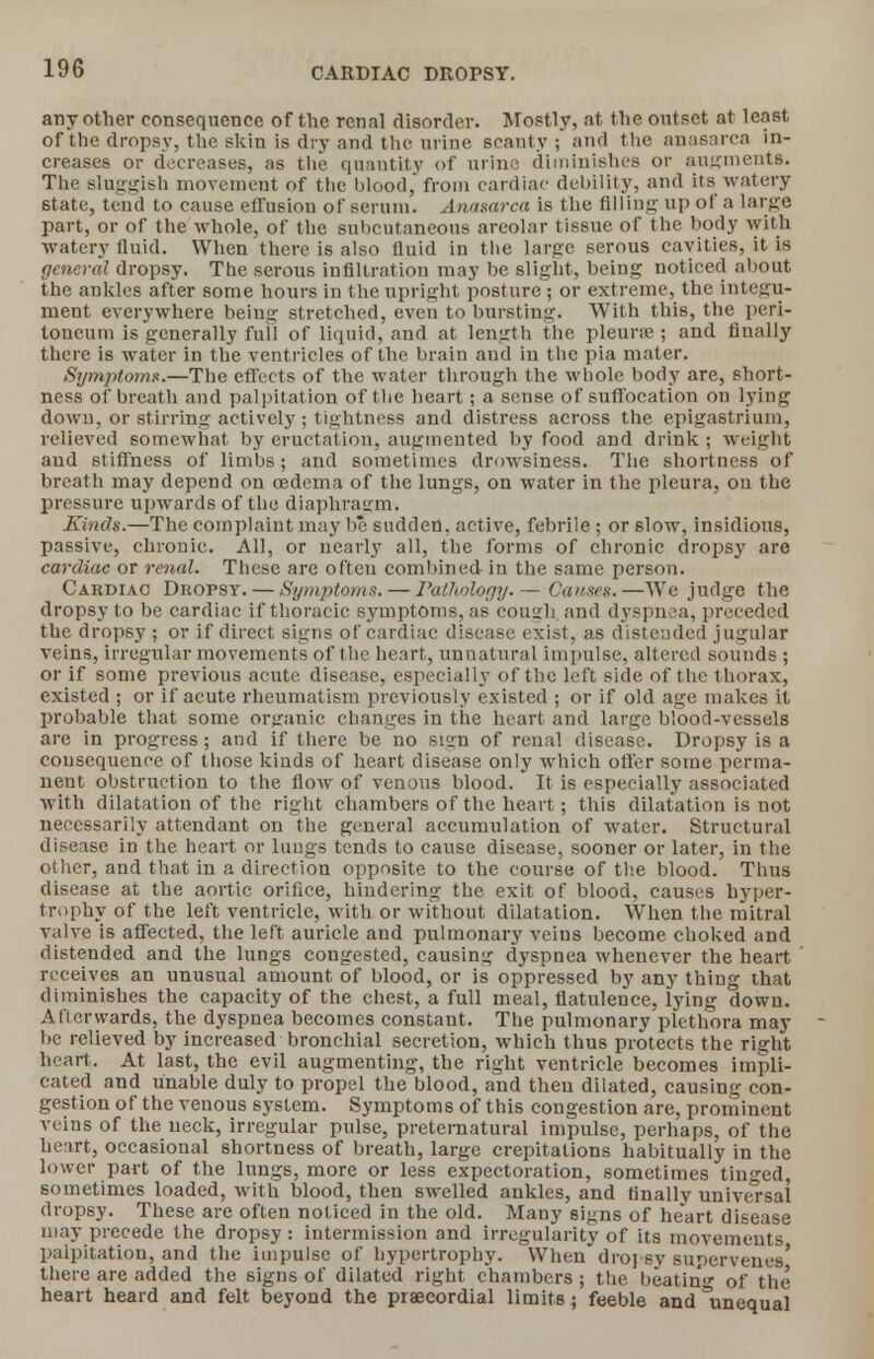 CARDIAC DROPSY. any other consequence of the renal disorder. Mostly, at the outset at least of the dropsy, the skin is dry and the urine scanty ; and the anasarca in- creases or decreases, as the quantity of urine diminishes or augments. The sluggish movement of the blood, from cardiac debility, and its watery state, tend to cause effusion of scrum. Anasarca is the filling up of a large part, or of the whole, of the subcutaneous areolar tissue of the body with watery fluid. When there is also fluid in the large serous cavities, it is general dropsy. The serous infiltration may be slight, being noticed about the ankles after some hours in the upright posture ; or extreme, the integu- ment everywhere being stretched, even to bursting. With this, the peri- toneum is generally full of liquid, and at length the pleurse ; and finally there is water in the ventricles of the brain and in the pia mater. Symptoms.—The effects of the water through the whole body are, short- ness of breath and palpitat ion of the heart; a sense of suffocation on lying down, or stirring actively ; tightness and distress across the epigastrium, relieved somewhat by eructation, augmented by food and drink ; weight and stiffness of limbs; and sometimes drowsiness. The shortness of breath may depend on oedema of the lungs, on water in the pleura, ou the pressure upwards of the diaphragm. Kinds.—The complaint may be sudden, active, febrile ; or slow, insidious, passive, chronic. All, or nearly all, the forms of chronic dropsy are cardiac or renal. These are often combined in the same person. Cakdiac Dropsy. — Symptoms. — Pathology. — Causes.—We judge the dropsy to be cardiac if thoracic symptoms, as cousrh and dyspnea, preceded the dropsy ; or if direct signs of cardiac disease exist, as distended jugular veins, irregular movements of the heart, unnatural impulse, altered sounds ; or if some previous acute disease, especially of the left side of the thorax, existed ; or if acute rheumatism previously existed ; or if old age makes it probable that some organic changes in the heart and large blood-vessels are in progress; and if there be no sisrn of renal disease. Dropsy is a consequence of those kinds of heart disease only which oiler some perma- nent obstruction to the flow of venous blood. It is especially associated with dilatation of the right chambers of the heart; this dilatation is not necessarily attendant on the general accumulation of water. Structural disease in the heart or lungs tends to cause disease, sooner or later, in the other, and that in a direction opposite to the course of the blood. Thus disease at the aortic orifice, hindering the exit of blood, causes hyper- trophy of the left ventricle, with or without dilatation. When the mitral valve is affected, the left auricle and pulmonary veins become choked and distended and the lungs congested, causing dyspnea whenever the heart receives an unusual amount of blood, or is oppressed by any thing that diminishes the capacity of the chest, a full meal, flatulence, lying down. Afterwards, the dyspnea becomes constant. The pulmonary plethora may be relieved by increased bronchial secretion, which thus protects the right heart. At last, the evil augmenting, the right ventricle becomes impli- cated and unable duly to propel the blood, and then dilated, causing con- gestion of the venous system. Symptoms of this congestion are, prominent veins of the neck, irregular pulse, preternatural impulse, perhaps, of the heart, occasional shortness of breath, large crepitations habitually in the lower part of the lungs, more or less expectoration, sometimes tinged, sometimes loaded, with blood, then swelled ankles, and finally universal dropsy. These are often noticed in the old. Many signs of heart disease may precede the dropsy: intermission and irregularity of its movements palpitation, and the impulse of hypertrophy. When dropsy supervenes' there are added the signs of dilated right chambers; the beatin'u- of the heart heard and felt beyond the praecordial limits; feeble and Unequal