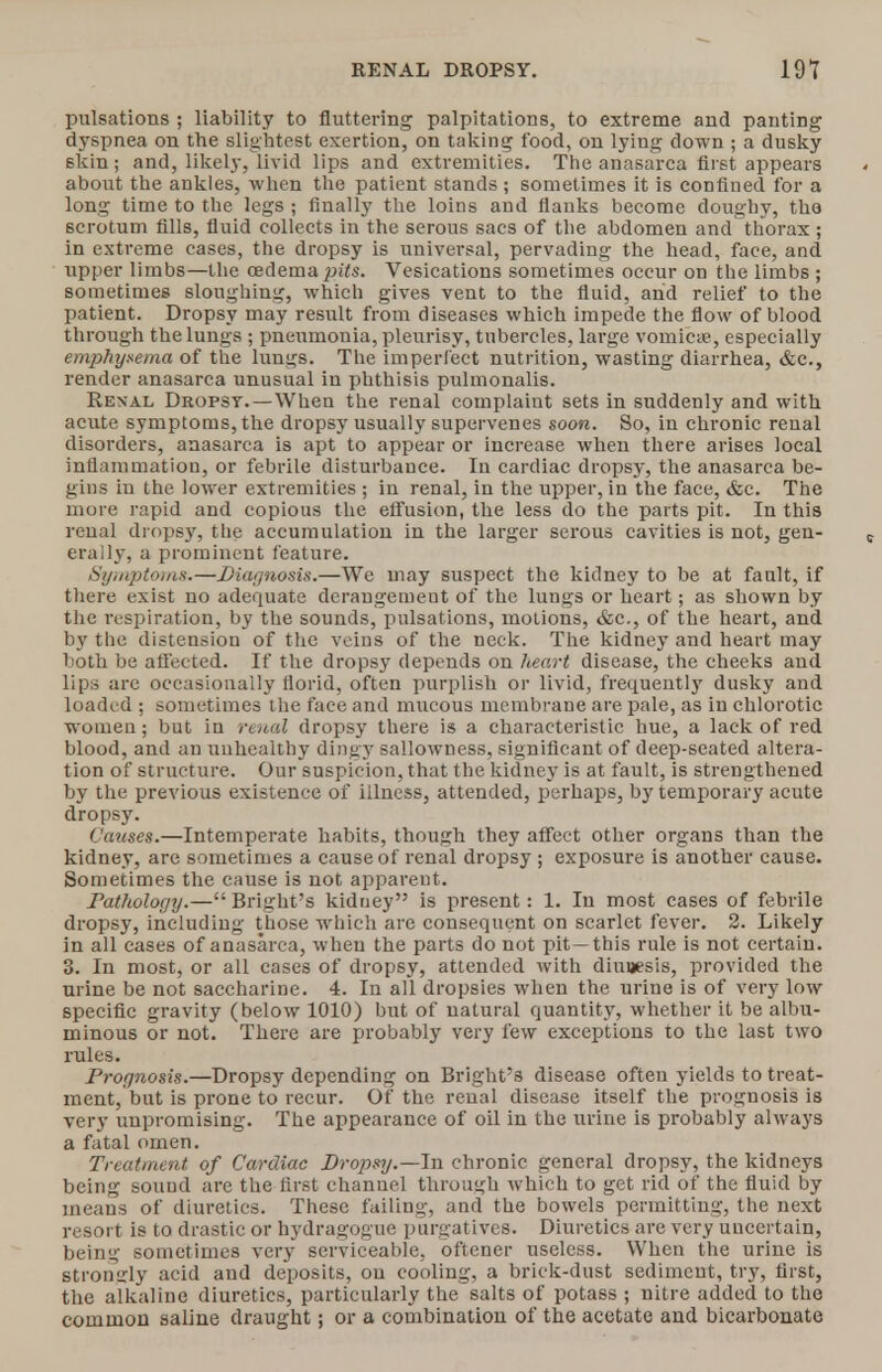 RENAL DROPSY. 19V pulsations ; liability to fluttering palpitations, to extreme and panting dyspnea on the slightest exertion, on taking food, on lying down ; a dusky skin; and, likely, livid lips and extremities. The anasarca first appears about the ankles, when the patient stands ; sometimes it is confined for a long time to the legs ; finally the loins and Hanks become doughy, tho scrotum fills, fluid collects in the serous sacs of the abdomen and thorax ; in extreme cases, the dropsy is universal, pervading the head, face, and upper limbs—the ceclema pits. Vesications sometimes occur on the limbs ; sometimes sloughing, which gives vent to the fluid, and relief to the patient. Dropsy may result from diseases which impede the flow of blood through the lungs ; pneumonia, pleurisy, tubercles, large vomicie, especially emphysema of the lungs. The imperfect nutrition, wasting diarrhea, &c., render anasarca unusual in phthisis pulmonalis. Renal Dropsy.—When the renal complaint sets in suddenly and with acute symptoms, the dropsy usually supervenes soon. So, in chronic renal disorders, anasarca is apt to appear or increase when there arises local inflammation, or febrile disturbance. In cardiac dropsy, the anasarca be- gins iu the lower extremities ; in renal, in the upper, in the face, &c. The more rapid and copious the effusion, the less do the parts pit. In this renal drops}', the accumulation in the larger serous cavities is not, gen- erally, a prominent feature. Symptoms.—Diagnosis.—We may suspect the kidney to be at fault, if there exist no adequate deraugemeut of the lungs or heart; as shown by the respiration, by the sounds, pulsations, motions, &c, of the heart, and by the distension of the veins of the neck. The kidney and heart may both be affected. If the dropsy depends on heart disease, the cheeks and lips are occasionally florid, often purplish or livid, frequently dusky and loaded ; sometimes the face and mucous membrane are pale, as in chlorotic women; but in renal dropsy there is a characteristic hue, a lack of red blood, and an unhealthy dingy sallowness, significant of deep-seated altera- tion of structure. Our suspicion, that the kidney is at fault, is strengthened by the previous existence of illness, attended, perhaps, by temporary acute dropsy. Causes.—Intemperate habits, though they affect other organs than the kidney, are sometimes a cause of renal dropsy ; exposure is another cause. Sometimes the cause is not appareut. Pathology.— Bright's kidney is present: 1. In most cases of febrile dropsy, including those which are consequent on scarlet fever. 2. Likely in all cases of anasarca, when the parts do not pit —this rule is not certain. 3. In most, or all cases of dropsy, attended with diunesis, provided the urine be not saccharine. 4. In all dropsies when the urine is of very low specific gravity (below 1010) but of natural quantity, whether it be albu- minous or not. There are probably very few exceptions to the last two rules. Prognosis.—Dropsy depending on Bright's disease often yields to treat- ment, but is prone to recur. Of the renal disease itself the prognosis is very unpromising. The appearance of oil in the urine is probably always a fatal omen. Treatment of Cardiac Dropsy.—In chronic general dropsy, the kidneys being souud are the first chanuel through which to get rid of the fluid by means of diuretics. These failing, and the bowels permitting, the next resort is to drastic or hydragoguc purgatives. Diuretics are very uncertain, being sometimes very serviceable, oftener useless. When the urine is stromrly acid and deposits, on cooling, a brick-dust sediment, try, first, the alkaline diuretics, particularly the salts of potass ; nitre added to the common saline draught; or a combination of the acetate and bicarbonate