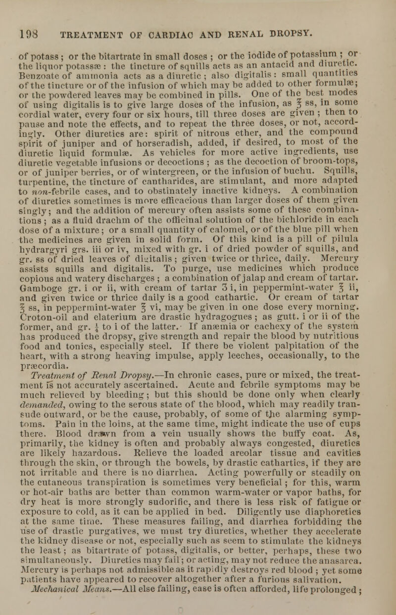 of potass; or the bitartrate in small doses ; or the iodide of potassium ; or the liquor potassae : the tincture of squills acts as an antacid and diuretic. Benzoatc of ammonia acts as a diuretic ; also digitalis: small quantities of the tincture or of the infusion of which may be added to other formula?; or the powdered leaves may be combined in pills. One of the best modes of using digitalis is to give large doses of the infusion, as § ss, in some cordial water, every four or six hours, till three doses are given ; then to pause and note the effects, and to repeat the three doses, or not, accord- ingly. Other diuretics are: spirit of nitrous ether, and the compound spirit of juniper and of horseradish, added, if desired, to most of the diuretic liquid formulae. As vehicles for more active ingredients, use diuretic vegetable infusions or decoctions ; as the decoction of broom-tops, or of juniper berries, or of wintergreen, or the infusion of buchu. Squills, turpentine, the tincture of cantharides, are stimulant, and more adapted to non-febrile cases, and to obstinately inactive kidneys. A combination of diuretics sometimes is more efficacious than larger doses of them given singly; and the addition of mercury often assists some of these combina- tions ; as a fluid drachm of the officinal solution of the bichloride in each dose of a mixture; or a small quantity of calomel, or of the blue pill when the medicines are given in solid form. Of this kind is a pill of pilula hydrargyri grs. iii or iv, mixed with gr. i of dried powder of squills, and gi\ ss of dried leaves of digitalis ; given twice or thrice, daily. Mercury assists squills and digitalis. To purge, use medicines which produce copious and watery discharges ; a combination of jalap and cream of tartar. Gamboge gr. i or ii, with cream of tartar 3 i, in peppermint-water § ii, and given twice or thrice daily is a good cathartic. Or cream of tartar § ss, in peppermint-water § vi, may be given in one dose every morning. Croton-oil and claterium are drastic hydragogues; as gutt. i or ii of the former, and gr. j to i of the latter.- If anaemia or cachexy of the system has produced the dropsy, give strength and repair the blood by nutritious food and tonics, especially steel. If there be violent palpitation of the heart, with a strong heaving impulse, apply leeches, occasionally, to the praecordia. Treatment of Renal Dropsy.—In chronic cases, pure or mixed, the treat- ment Is not accurately ascertained. Acute and febrile symptoms may be much relieved by bleeding; but this should be done only when clearly demanded, owing to the serous state of the blood, which may readily tran- sude outward, or be the cause, probably, of some of tjie alarming symp- toms. Pain in the loins, at the same time, might indicate the use of cups there. Blood drawn from a vein usually shows the buffy coat. As, primarily, the kidney is often and probably always congested, diuretics are likely hazardous. Relieve the loaded areolar tissue and cavities through the skin, or through the bowels, by drastic cathartics, if they are not irritable and there is no diarrhea. Acting powerfully or steadily on the cutaneous transpiration is sometimes very beneficial; for this, warm or hot-air baths are better than common warm-water or vapor baths, for dry heat is more strongly sudorific, and there is less risk of fatigue or exposure to cold, as it can be applied in bed. Diligently use diaphoretics at the same time. These measures failing, and diarrhea forbidding the use of drastic purgatives, we must try diuretics, whether they accelerate the kidney disease or not, especially such as seem to stimulate the kidneys the least; as bitartrate of potass, digitalis, or better, perhaps, these two simultaneously. Diuretics may fail; or acting, may not reduce the anasarca. Mercury is perhaps not admissible as it rapidly destroys red blood ; yet some patients have appeared to recover altogether after a furious salivation. Mechanical Means.—All else failing, ease is often afforded, life prolonged;