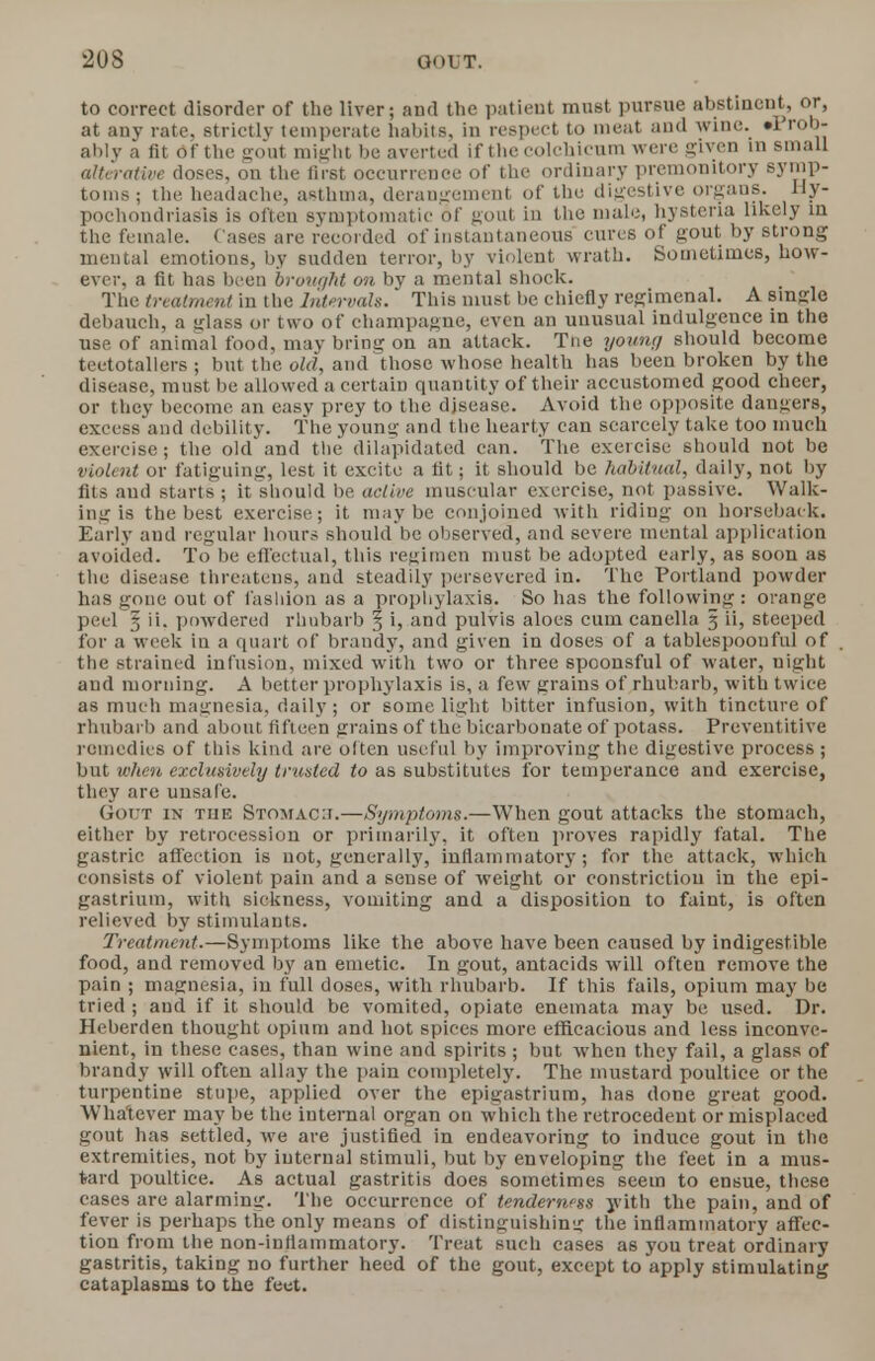 to correct disorder of the liver; and the patient must pursue abstinent, or, at any rate, strictly temperate habits, in respect to meat and wine. •Prob- ably a fit Of the gout might be averted if the colchicum were given in small alterative closes, on the first occurrence of the ordinary premonitory symp- toms ; the headache, asthma, derangement of the digestive organs. Hy- pochondriasis is often symptomatic of gout in the male, hysteria likely in the female. Cases are recorded of instantaneous cures of gout by strong mental emotions, by sudden terror, by violent wrath. Sometimes, how- ever, a fit has been brought on by a mental shock. The treatment in the Intervals. This must be chiefly regimenal. A single debauch, a ulass or two of champagne, even an unusual indulgence in the use of animal food, may bring on an attack. Trie young should become teetotallers ; but the old, and those whose health has been broken by the disease, must be allowed a certain quantity of their accustomed good cheer, or they become an easy prey to the disease. Avoid the opposite dangers, excess and debility. The young and the hearty can scarcely take too much exercise; the old and ttie dilapidated can. The exercise should not be violent or fatiguing, lest it excite a fit; it should be habitual, daily, not by fits and starts ; it should be active muscular exercise, not passive. Walk- ing is the best exercise; it maybe conjoined with riding on horseback. Early and regular hoars should be observed, and severe mental application avoided. To be effectual, this regimen must be adopted early, as soon as the disease threatens, and steadily persevered in. The Portland powder has gone out of fashion as a prophylaxis. So has the following: orange peel § ii. powdered rhubarb § i, and pulvis aloes cum canella 5 ii, steeped for a week in a quart of brandy, and given in doses of a tablespoouful of the strained infusion, mixed with two or three spoonsful of water, night and morning. A better prophylaxis is, a few grains of rhubarb, with twice as much magnesia, daily ; or some light bitter infusion, with tincture of rhubarb and about fifteen grains of the bicarbonate of potass. Preventitive remedies of this kind are often useful by improving the digestive process ; but when exclusively trusted to as substitutes for temperance and exercise, they are unsafe. (Im'T in the Stomac:i.—Symptoms.—When gout attacks the stomach, either by retrocession or primarily, it often proves rapidly fatal. The gastric affection is not, generally, inflammatory; for the attack, which consists of violent pain and a sense of weight or constriction in the epi- gastrium, with sickness, vomiting and a disposition to faint, is often relieved by stimulants. Treatment.—Symptoms like the above have been caused by indigestible food, and removed by an emetic. In gout, antacids will often remove the pain ; magnesia, in full doses, with rhubarb. If this fails, opium may be tried ; and if it should be vomited, opiate eneinata may be used. Dr. Heberden thought opium and hot spices more efficacious and less inconve- nient, in these cases, than wine and spirits; but when they fail, a glass of brandy will often allay the pain completely. The mustard poultice or the turpentine stupe, applied over the epigastrium, has done great good. Whatever may be the internal organ on which the retrocedeut or misplaced gout has settled, we are justified in endeavoring to induce gout in the extremities, not by internal stimuli, but by enveloping the feet in a mus- tard poultice. As actual gastritis does sometimes seem to ensue, these cases are alarming. The occurrence of tenderness yith the pain, and of fever is perhaps the only means of distinguishing the inflammatory affec- tion from the non-inflammatory. Treat such cases as you treat ordinary gastritis, taking no further heed of the gout, except to apply stimulating cataplasms to the feet.