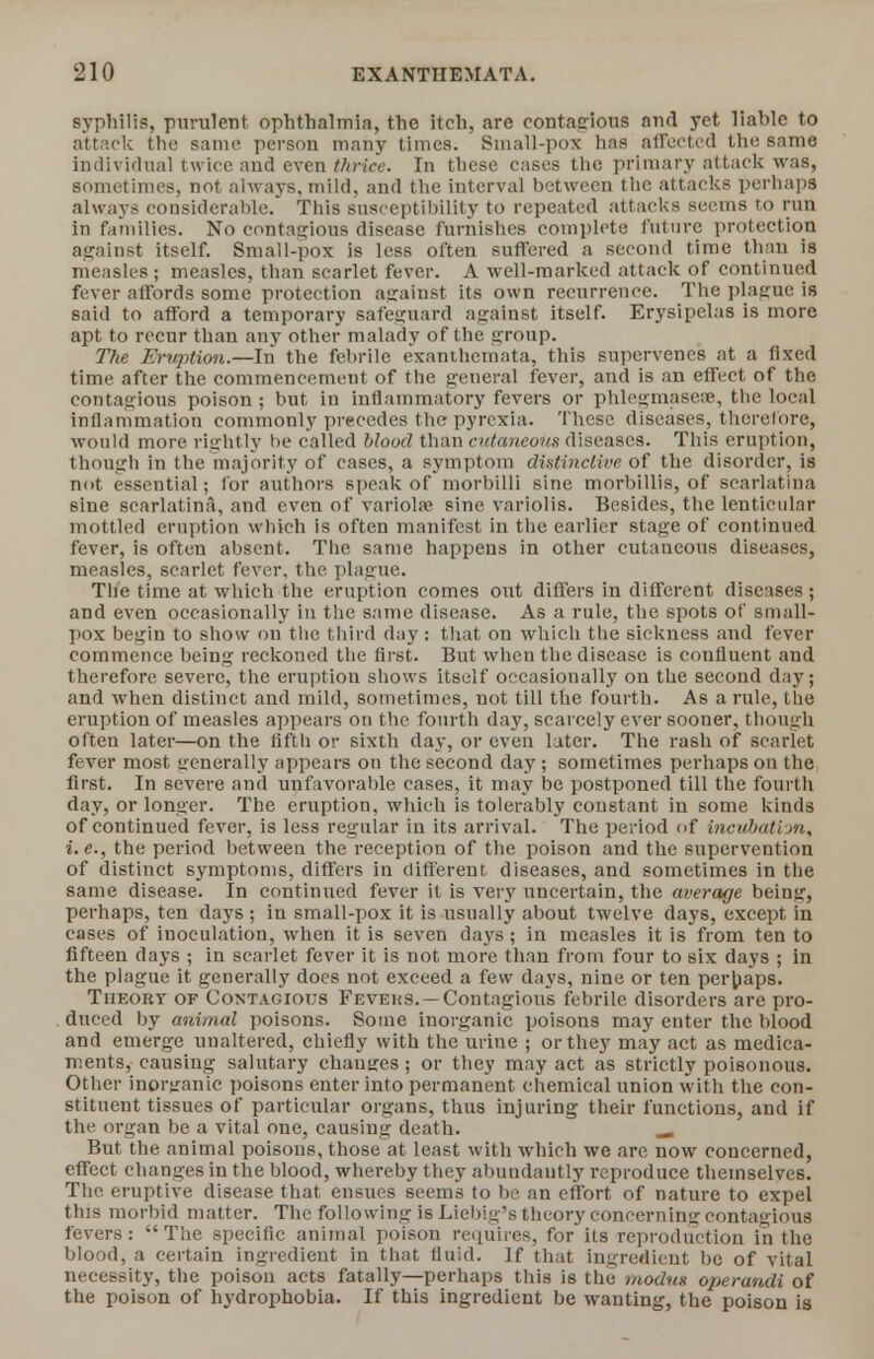 syphilis, purulent ophthalmia, the itch, are contagious and yet liahle to attack the same person many times. Small-pox has affected the same individual twice aud even thrice. In these cases the primary attack was, sometimes, not always,mild, and the interval between the attacks perhaps always considerable/ This susceptibility to repeated attacks seems to run in families. No contagious disease furnishes complete future protection against itself. Small-pox is less often suffered a second time than is measles ; measles, than scarlet fever. A well-marked attack of continued fever affords some protection ajrainst its own recurrence. The plague is said to afford a temporary safeguard against itself. Erysipelas is more apt to recur than any other malady of the group. The Eruption.—In the febrile exanthemata, this supervenes at a fixed time after the commencement of the general fever, and is an effect of the contagious poison ; but in inflammatory fevers or phlegmasere, the local inflammation commonly precedes the pyrexia. These diseases, therefore, would more rightly be called blood than cutaneous diseases. This eruption, though in the majority of cases, a symptom distinctive of the disorder, is not essential; for authors speak of morbilli sine morbillis, of scarlatina sine scarlatina, and even of variola1 sine variolis. Besides, the lenticular mottled eruption which is often manifest in the earlier stage of continued fever, is often absent. The same happens in other cutaneous diseases, measles, scarlet fever, the plague. The time at which the eruption comes out differs in different diseases; and even occasionally in the same disease. As a rule, the spots of small- pox begin to show ou the third day: that on which the sickness and fever commence being reckoned the first. But when the disease is coufluent and therefore severe, the eruption shows itself occasionally on the second day; and when distinct and mild, sometimes, not till the fourth. As a rule, the eruption of measles appears on the fourth day, scarcely ever sooner, though often later—on the fifth or sixth day, or even later. The rash of scarlet fever most generally appears on the second day; sometimes perhaps on the first. In severe and unfavorable cases, it may be postponed till the fourth day, or longer. The eruption, which is tolerably constant in some kinds of continued fever, is less regular in its arrival. The period of incubation, i.e., the period between the reception of the poison and the supervention of distinct symptoms, differs in different diseases, and sometimes in the same disease. In continued fever it is very uncertain, the average being, perhaps, ten days ; in small-pox it is usually about twelve days, except in cases of inoculation, when it is seven days; in measles it is from ten to fifteen days ; in scarlet fever it is not more than from four to six days ; in the plague it generally does not exceed a few days, nine or ten perhaps. Theory of Contagious Feveks. — Contagious febrile disorders are pro- duced by animal poisons. Some inorganic poisons may enter the blood and emerge unaltered, chiefly with the urine ; or they may act as medica- ments, causing salutary chanties; or they may act as strictly poisonous. Other inorganic poisons enter into permanent chemical union with the con- stituent tissues of particular organs, thus injuring their functions, and if the organ be a vital one, causing death. —. But the animal poisons, those at least with which we are now concerned, effect changes in the blood, whereby they abundantly reproduce themselves. The eruptive disease that ensues seems to be an effort of nature to expel this morbid matter. The following is Liebig's theory concerning contagious fevers: The specific animal poison requires, for its reproduction in the blood, a certain ingredient in that fluid. If that ingredient be of vital necessity, the poison acts fatally—perhaps this is the modus operandi of the poison of hydrophobia. If this ingredient be wanting, the poison is