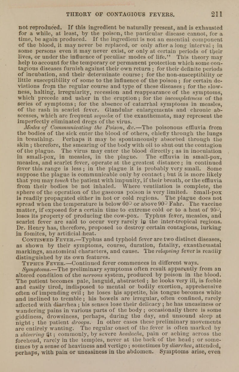 not reproduced. If this ingredient be naturally present, and is exhausted for a while, at least, by the poison, the particular disease cannot, for a time, be again produced. If the ingredient is not au essential component of the blood, it may never be replaced, or only after a long interval; in some persons even it may never exist, or only at certain periods of their lives, or under the influence of peculiar modes of life. This theory may help to account for the temporary or permanent protection which some con- tagious diseases furnish against their own return ; for their definite periods of incubation, and their determinate course ; for the non-susceptibility or little susceptibility of some to the influence of the poison ; for certain de- viations from the regular course and type of these diseases ; for the slow- ness, halting, irregularity, recession and reappearance of the symptoms, which precede and usher in the eruption ; for the incompleteness of the series of symptoms; for the absence of catarrhal symptoms in measles, of the rash in scarlet fever. Glandular enlargements and chronic ab- scesses, which are frequent scquehe of the exanthemata, may represent the imperfectly eliminated dregs of the virus. Modes of Communicating the Poison, &c.—The poisonous effluvia from the bodies of the sick enter the blood of others, chiefly through the lungs in breathing'. Perhaps it may be spontaneously absorbed through the skin ; therefore, the smearing of the body with oil to shutout the contagion of the plague. The virus may enter the blood directly ; as in inoculation in small-pox, in measles, in the plague. The effluvia in small-pox, measles, and scarlet fever, operate at the greatest distance ; in continued fever this range is less; in the plague it is probably very small. Some suppose the plague is communicable only by contact; but it is more likely that you may touch the patient with impunity, if their breath, or the effluvia from their bodies be not inhaled. Where ventilation is complete, the sphere of the operation of the gaseous poison is very limited. Small-pox is readily propagated either in hot or cold regions. The plague does not spread when the temperature is below GCP or above 90J Fahr. The vaccine matter, if exposed for a certain time to extreme cold or to a heat of 95°, loses its property of producing the cow-pox. Typhus fever, measles, and scarlet fever are said to occur very rarely in the inter-tropical regions. Dr. Henry has, therefore, proposed to destroy certain contagions, lurking in fomites, by artificial heat. Continued Fever.—Typhus and typhoid fever are two distinct diseases, as shown by their symptoms, course, duration, fatality, exauthematal markings, anatomical characters, and cause. The relapsing fever is readily distinguished by its own features. Typhus Fever.—Continued fever commences in different ways. Symptoms.—The preliminary symptoms often result apparently from an altered condition of the nervous system, produced by poison in the blood. The patient becomes pale, languid, abstracted ; he looks very ill, is feeble and easily tired, indisposed to mental or bodily exertion, apprehensive often of impending evil; he loses his appetite, his tongue becomes white and inclined to tremble ; his bowels are irregular, often confined, rarely affected with diarrhea ; his senses lose their delicacy ; he has uneasiness or wandering pains in various parts of the body ; occasionally there is some giddiness, drowsiness, perhaps, during the day, and unsound sleep at night ; the patient droops. In other cases these preliminary movements are entirely wanting. The regular onset of the fever is often marked by a shivering fit; commonly, by severe headache, pain or aching across the forehead, rarely in the temples, never at the back of the head; or some- times by a sense of heaviness and vertigo ; sometimes by diarrhea, attended, perhaps, with pain or uneasiness in the abdomen. Symptoms arise, even