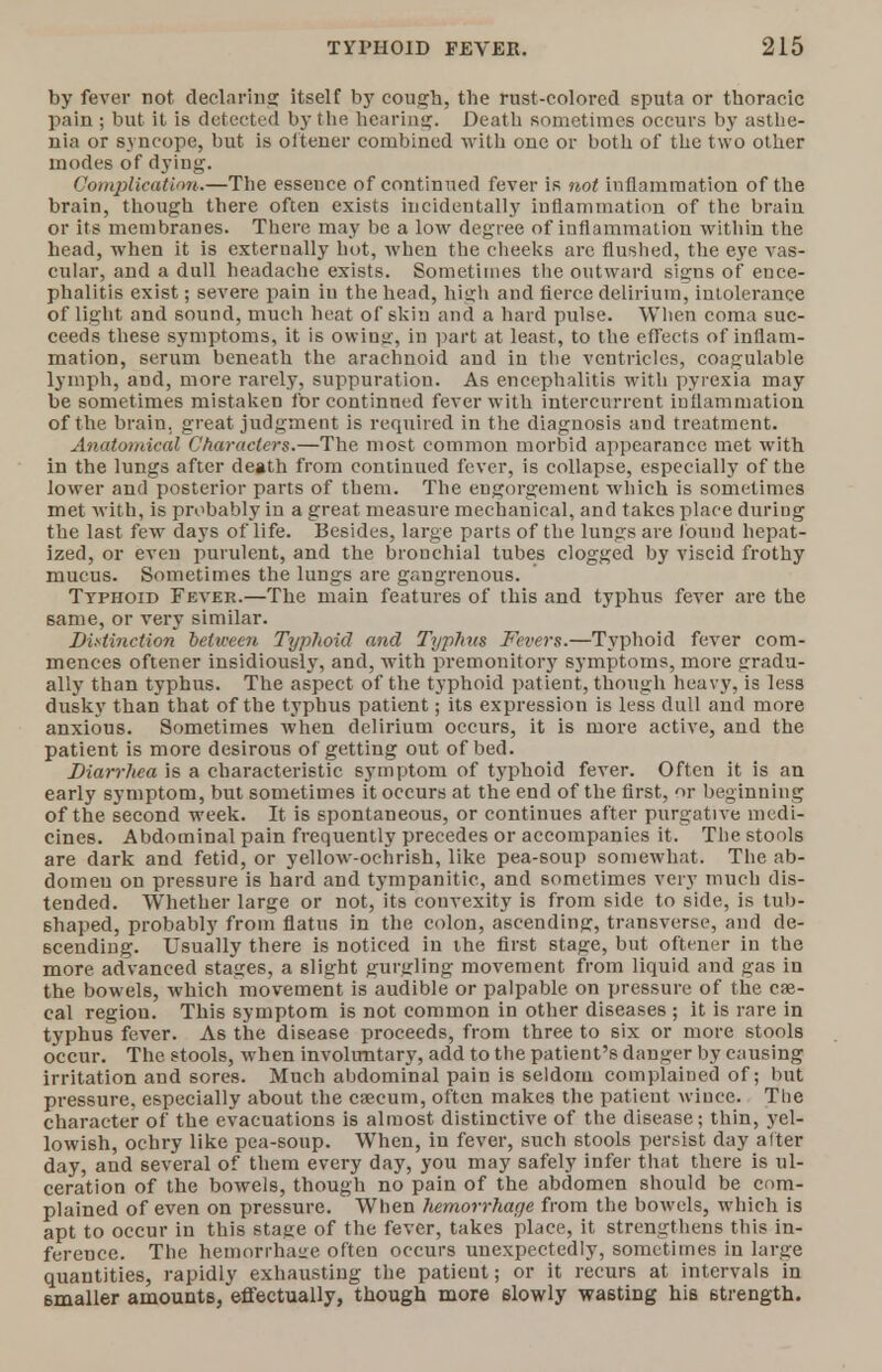 by fever not declaring itself by cough, the rust-colored sputa or thoracic pain ; but it is detected by the hearing. Death sometimes occurs by asthe- nia or syncope, but is oftener combined with one or both of the two other modes of dying. Complication'.—The essence of continued fever is not inflammation of the brain, though there often exists incidentally inflammation of the brain or its membranes. There may be a low degree of inflammation within the head, wrhen it is externally hot, when the cheeks are flushed, the eye vas- cular, and a dull headache exists. Sometimes the outward signs of ence- phalitis exist; severe pain in the head, high and fierce delirium, intolerance of light and sound, much heat of skin and a hard pulse. When coma suc- ceeds these symptoms, it is owing, in part at least, to the effects of inflam- mation, serum beneath the arachnoid and in the ventricles, coagulable lymph, and, more rarely, suppuration. As encephalitis with pyrexia may be sometimes mistaken for continued fever with intercurrent inflammation of the brain, great judgment is required in the diagnosis aud treatment. Anatomical Characters.—The most common morbid appearance met with in the lungs after death from continued fever, is collapse, especially of the lower and posterior parts of them. The engorgement which is sometimes met with, is probably in a great measure mechanical, and takes place during the last few days of life. Besides, large parts of the lungs are found hepat- ized, or even purulent, and the bronchial tubes clogged by viscid frothy mucus. Sometimes the lungs are gangrenous. Typhoid Fever.—The main features of this and typhus fever are the same, or very similar. Distinction between Typhoid and Typhus Fevers.—Typhoid fever com- mences oftener insidiously, and, with premonitory symptoms, more gradu- ally than typhus. The aspect of the typhoid patient, though heavy, is less dusky than that of the typhus patient; its expression is less dull and more anxious. Sometimes when delirium occurs, it is more active, and the patient is more desirous of getting out of bed. Diarrhea is a characteristic symptom of typhoid fever. Often it is an early symptom, but sometimes it occurs at the end of the first, or beginning of the second week. It is spontaneous, or continues after purgative medi- cines. Abdominal pain frequently precedes or accompanies it. The stools are dark and fetid, or yellow-ochrish, like pea-soup somewhat. The ab- domen on pressure is hard and tympanitic, and sometimes very much dis- tended. Whether large or not, its convexity is from side to side, is tub- shaped, probably from flatus in the colon, ascending, transverse, and de- scending. Usually there is noticed in the first stage, but oftener in the more advanced stages, a slight gurgling movement from liquid and gas in the bowels, which movement is audible or palpable on pressure of the cae- cal region. This symptom is not common in other diseases ; it is rare in typhus fever. As the disease proceeds, from three to 6ix or more stools occur. The stools, when involuntary, add to the patient's danger by causing irritation and sores. Much abdominal pain is seldom complained of; but pressure, especially about the caecum, often makes the patient wince. The character of the evacuations is almost distinctive of the disease; thin, yel- lowish, ochry like pea-soup. When, in fever, such stools persist day after day, and several of them every day, you may safely infer that there is ul- ceration of the bowels, though no pain of the abdomen should be com- plained of even on pressure. When liemorrhage from the bowels, which is apt to occur in this stage of the fever, takes place, it strengthens this in- ference. The hemorrhage often occurs unexpectedly, sometimes in large quantities, rapidly exhausting the patient; or it recurs at intervals in smaller amounts, effectually, though more 6lowly wasting his strength.