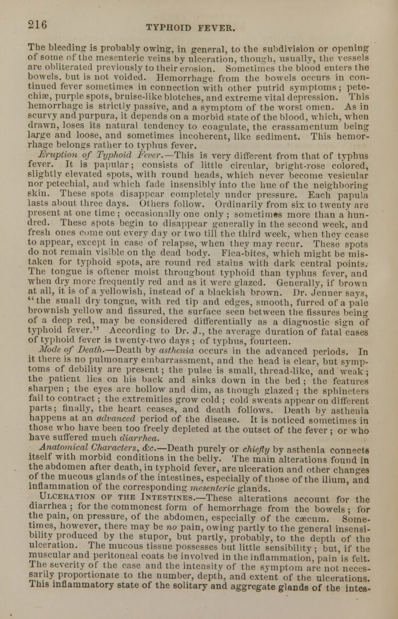 The bleeding is probably owing:, in general, to tbe subdivision or opening of some of the mesenteric veins by ulceration, though, usually, the vessels are obliterated previously to their erosion. Sometimes the blood enters the bowels, but is not voided. Hemorrhage from the bowels occurs in con- tinued fever sometimes in connection with other putrid symptoms; pete- chia, purple spots, bruise-like blotches, and extreme vital depression. This hemorrhage is strictly passive, and a symptom of the -worst omen. As in scurvy and purpura, it depends on a morbid state of the blood, which, when drawn, loses its natural tendency to coagulate, the crassamentum being large and loose, and sometimes incoherent, like sediment. This hemor- rhage belongs rather to typhus fever. Eruption of Typhoid Fever.—This is very different from that of typhus fever. It is papular; consists of little circular, bright-rose colored, slightly elevated spots, with round heads, which never become vesicular nor petechial, and which fade insensibly into the hue of the neighboring skin. These spots disappear completely under pressure. Each papula lasts about three days. Others follow. Ordinarily from six to twenty are present at one time; occasionally one only ; sometimes more than a hun- dred. These spots begin to disappear generally in the second week, and fresh ones come out every day or two till the third week, when they cease to appear, except in case of relapse, when they may recur. These spots do not remain visible on the dead body. Flea-bites, which might be mis- taken for typhoid spots, are round red stains with dark central points. The tongue is oftener moist throughout typhoid than typhus fever, and when dry more frequently red and as it were glazed. Generally, if brown at all, it is of a yellowish, instead of a blackish brown. Dr. Jenner says, the small dry tongue, with red tip and edges, smooth, furred of a pale brownish yellow and fissured, the surface seen between the fissures being of a deep red, may be considered differentially as a diagnostic sign of typhoid fever. According to Dr. J., the average duration of fatafcases of typhoid fever is twenty-two days ; of typhus, fourteen. Mode of Death.—Death by asthenia occurs in the advanced periods. In it there is no pulmonary embarrassment, and the head is clear, but symp- toms of debility are present; the pulse is small, thread-like, and weak; the patient lies on his back and sinks down in the bed; the features sharpen ; the eyes are hollow and dim, as though glazed ; the sphincters fail to contract; the extremities grow cold ; cold sweats appear on different parts; finally, the heart ceases, and death follows. Death by asthenia happens at an advanced period of the disease. It is noticed sometimes in those who have been too freely depleted at the outset of the fever ; or who have suffered much diarrhea. Anatomical Characters, <fec—Death purely or chiefly by asthenia connects itself with morbid conditions in the belly. The main alterations found in the abdomen after death, in typhoid fever, are ulceration and other changes of the mucous glands of the intestines, especially of those of the ilium, and inflammation of the corresponding mesenteric glands. Ulceration of the Intestines.—These alterations account for the diarrhea ; for the commonest form of hemorrhage from the bowels ; for the pain, on pressure, of the abdomen, especially of the caecum. Some- times, however, there may be no pain, owing partly to the general insensi- bility produced by the stupor, but partly, probably, to the depth of the ulceration. The mucous tissue possesses but little sensibility ; but if the muscular and peritoneal coats be involved in the inflammation, pain'is felt. The severity of the case and the intensity of the symptom are not neces- sarily proportionate to the number, depth, and extent of the ulcerations. This inflammatory state of the solitary and aggregate glands of the intes-