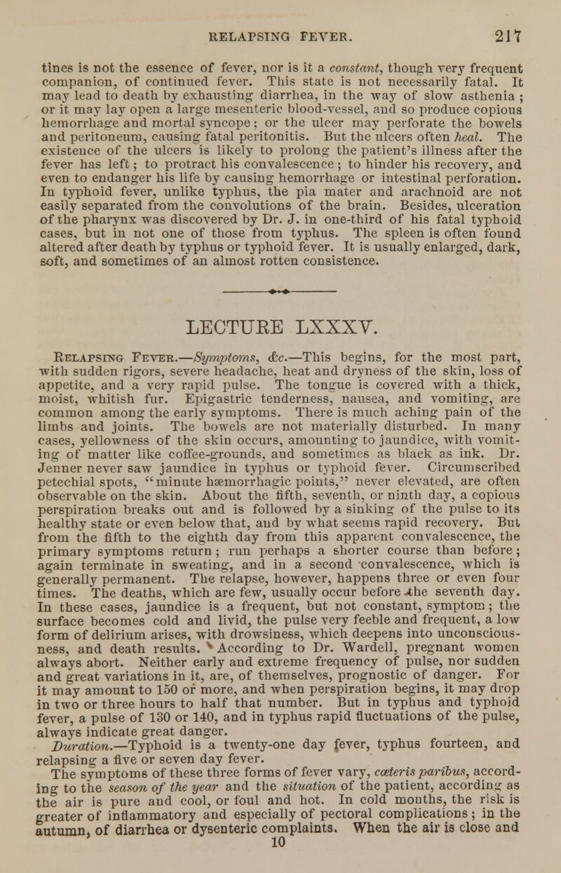 tines is not the essence of fever, nor is it a constant, though very frequent companion, of continued fever. This state is not necessarily fatal. It may lead to death by exhausting diarrhea, in the way of slow asthenia ; or it may lay open a large mesenteric blood-vessel, and so produce copious hemorrhage and mortal syncope; or the ulcer may perforate the bowels and peritoneum, causing fatal peritonitis. But the ulcers often heal. The existence of the ulcers is likely to prolong the patient's illness after the fever has left; to protract his convalescence ; to hinder his recovery, and even to endanger his life by causing hemorrhage or intestinal perforation. In typhoid fever, unlike typhus, the pia mater and arachnoid are not easily separated from the convolutions of the brain. Besides, ulceration of the pharynx was discovered by Dr. J. in one-third of his fatal typhoid cases, but in not one of those from typhus. The spleen is often found altered after death by typhu6 or typhoid fever. It is usually enlarged, dark, 6oft, and sometimes of an almost rotten consistence. LECTURE LXXXV. Relapsing Fever.—Symptoms, &c.—This begins, for the most part, with sudden rigors, severe headache, heat and dryness of the skin, loss of appetite, and a very rapid pulse. The tongue is covered with a thick, moist, whitish fur. Epigastric tenderness, nausea, and vomiting, are common among the early symptoms. There is much aching pain of the limbs and joints. Tbe bowels are not materially disturbed. In many cases, yellowness of the skin occurs, amounting to jaundice, with vomit- ing of matter like coffee-grounds, and sometimes as black as ink. Dr. Jenner never saw jaundice in typhus or typhoid fever. Circumscribed petechial spots, minute hemorrhagic points, never elevated, are often observable on the skin. About the fifth, seventh, or ninth day, a copious perspiration breaks out and is followed by a sinking of the pulse to its healthy state or even below that, and by what seems rapid recovery. But from the fifth to the eighth day from this apparent convalescence, tbe primary symptoms return; run perhaps a shorter course than before; again terminate in sweating, and in a second convalescence, which is generally permanent. The relapse, however, happens three or even four times. The deaths, which are few, usually occur before4he seventh day. In these cases, jaundice is a frequent, but not constant, symptom; the surface becomes cold and livid, the pulse very feeble and frequent, a low form of delirium arises, with drowsiness, which deepens into unconscious- ness, and death results. v According to Dr. Wardell, pregnant women always abort. Neither early and extreme frequency of pulse, nor sudden and great variations in it, are, of themselves, prognostic of danger. For it may amount to 150 or more, and when perspiration begins, it may drop in two or three hours to half that number. But in typhus and typhoid fever, a pulse of 130 or 140, and in typhus rapid fluctuations of the pulse, always indicate great danger. Duration.—Typhoid is a twenty-one day fever, typhus fourteen, and relapsing a five or seven day fever. The symptoms of these three forms of fever vary, cceteris paribus, accord- ing to the season of the year and the situation of the patient, according as the air is pure and cool, or foul and hot. In cold months, the risk is greater of inflammatory and especially of pectoral complications ; in the autumn, of diarrhea or dysenteric complaints. When the air is close and