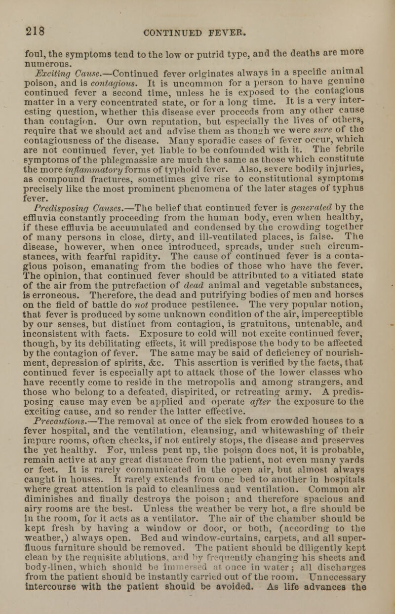 foul, the symptoms tend to the low or putrid type, and the deaths are more numerous. Exciting Cause.—Continued fever originates always in a specific animal poison, and is contagious. It is uncommon for a person to have genuine continued fever a second time, unless he is exposed to the contagious matter in a very concentrated state, or for a long time. It is a very inter- esting question, whether this disease ever proceeds from any other cause than contagion. Our own reputation, but especially the lives of others, require that we should act and advise them as though we were sure of the contagiousness of the disease. Many sporadic cases of fever occur, which are not continued fever, yet liable to be confounded with it. The febrile symptoms of the phlcgmassine are much the same as those which constitute the more inflammatory forms of typhoid fever. Also, severe bodily injuries, as compound fractures, sometimes give rise to constitutional symptoms precisely like the most prominent phenomena of the later stages of typhus fever. Predisposing Causes.—The belief that continued fever is generated by the effluvia constantly proceeding from the human body, even when healthy, if these effluvia be accumulated and condensed by the crowding together of many persons in close, dirty, and ill-ventilated places, is false. The disease, however, when once introduced, spreads, under such circum- stances, with fearful rapidity. The cause of continued fever is a conta- gious poison, emanating from the bodies of those who have the fever. The opinion, that continued fever should be attributed to a vitiated state of the air from the putrefaction of dead animal and vegetable substances, is erroneous. Therefore, the dead and putrifying bodies of men and horses on the field of battle do not produce pestilence. The very popular notion, that fever is produced by some unknown condition of the air, imperceptible by our senses, but distinct from contagion, is gratuitous, untenable, and inconsistent with facts. Exposure to cold will not excite continued fever, though, by its debilitating effects, it will predispose the body to be affected by the contagion of fever. The same may be said of deficiency of nourish- ment, depression of spirits, &c. This assertion is verified by the facts, that continued fever is especially apt to attack those of the lower classes who have recently come to reside in the metropolis and among strangers, and those who belong to a defeated, dispirited, or retreating army. A predis- posing cause may even be applied and operate after the exposure to the exciting cause, and so render the latter effective. Precautions.—The removal at once of the sick from crowded houses to a fever hospital, and the ventilation, cleansing, and whitewashing of their impure rooms, often checks, if not entirely stops, the disease and preserves the yet healthy. For, unless pent up, the poison does not, it is probable, remain active at any great distance from the patient, not even many yards or feet. It is rarely communicated in the open air, but almost always caught in houses. It rarely extends from one bed to another in hospitals where great attention is paid to cleanliness and ventilation. Common air diminishes and finally destroys the poison ; and therefore spacious and airy rooms are the best. Unless the weather be very hot, a fire should be in the room, for it acts as a ventilator. The air of the chamber should be kept fresh by having a window or door, or both, (according to the weather,) always open. Bed aud window-curtains, carpets, atid all super- fluous furniture should be removed. The patient should be diligently kept clean by the requisite ablutions, and by frequently changing his sheets and body-linen, which should be immersed at once in water; all discharges from the patient should be instantly carried out of the room. Unnecessary intercourse with the patient should be avoided. As life advances the
