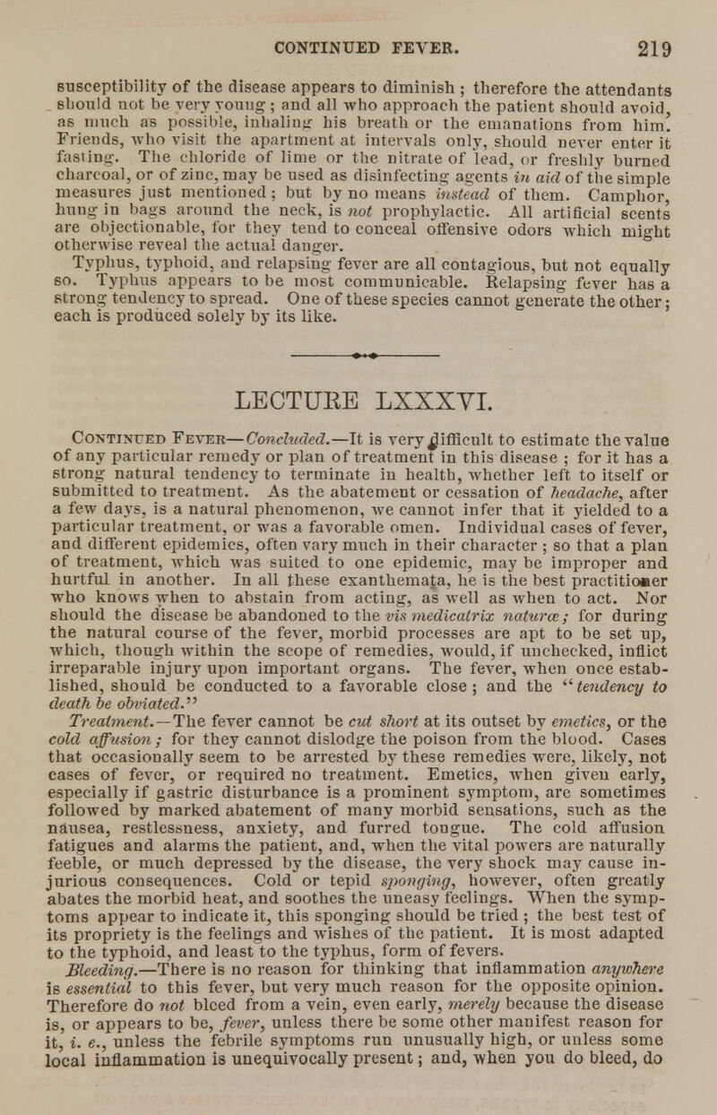 susceptibility of the disease appears to diminish ; therefore the attendants should not be very young:; and all who approach the patient should avoid, as much as possible, inhaling his breath or the emanations from him. Friends, who visit the apartment at intervals only, should never enter it fasting. The chloride of lime or the nitrate of lead, or freshly burned charcoal, or of zinc, may be used as disinfecting agents in aid of the simple measures just mentioned; but by no means instead of them. Camphor, hung in bags around the neck, is not prophylactic. All artificial scents are objectionable, for they tend to conceal offensive odors which might otherwise reveal the actual dauger. Typhus, typhoid, and relapsing fever are all contagious, but not equally so. Typhus appears to be most communicable. Relapsing fever has a strong tendency to spread. One of these species cannot generate the other; each is produced solely by its like. LECTUEE LXXXYL Continued Fever—Concluded.—It is very difficult to estimate the value of any particular remedy or plan of treatment in this disease ; for it has a strong natural tendency to terminate in health, whether left to itself or submitted to treatment. As the abatement or cessation of headache, after a few days, is a natural phenomenon, we cannot infer that it yielded to a particular treatment, or was a favorable omen. Individual cases of fever, and different epidemics, often vary much in their character ; so that a plan of treatment, which was suited to one epidemic, may be improper and hurtful in another. In all these exanthemata, he is the best practitioner who knows when to abstain from acting, as well as when to act. Nor should the disease be abandoned to the via medicalrix naturae; for during the natural course of the fever, morbid processes are apt to be set up, which, though within the scope of remedies, would, if unchecked, inflict irreparable injury upon important organs. The fever, when once estab- lished, should be conducted to a favorable close; and the tendency to death be obviated. Treatment.—The fever cannot be cut short at its outset by emetics, or the cold affusion ; for they cannot dislodge the poison from the blood. Cases that occasionally seem to be arrested by these remedies were, likely, not cases of fever, or required no treatment. Emetics, when given early, especially if gastric disturbance is a prominent symptom, are sometimes followed by marked abatement of many morbid sensations, such as the nausea, restlessness, anxiety, and furred tongue. The cold affusion fatigues and alarms the patient, and, when the vital powers are naturally feeble, or much depressed by the disease, the very shock may cause in- jurious consequences. Cold or tepid sponging, however, often greatly abates the morbid heat, and soothes the uneasy feelings. When the symp- toms appear to indicate it, this sponging should be tried ; the best test of its propriety is the feelings and wishes of the patient. It is most adapted to the typhoid, and least to the typhus, form of fevers. Bleeding.—There is no reason for thinking that inflammation anywhere is essential to this fever, but very much reason for the opposite opinion. Therefore do not bleed from a vein, even early, merely because the disease is, or appears to be, fever, unless there be some other manifest reason for it, i. e., unless the febrile symptoms run unusually high, or unless some local inflammation is unequivocally present; and, when you do bleed, do