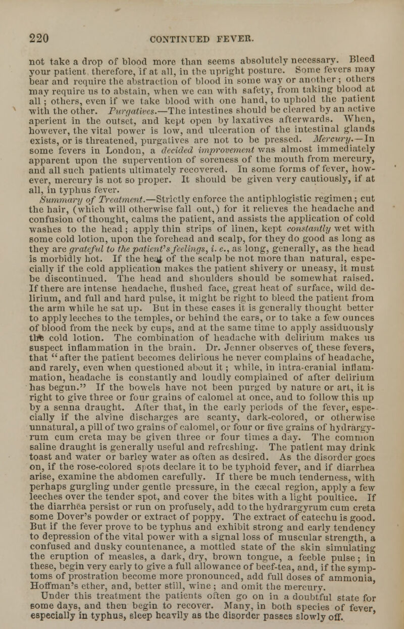 not take a drop of blood more than seems absolutely necessary. Bleed your patient therefore, if at all, iu the upright posture. Some fevers may bear and require the abstraction of blood in some way or another ; others may require us to abstain, when we can with safety, from taking blood at all • others, even if we take blood with one hand, to uphold the patient with the other. Purgatives.—The intestines should be cleared by an active aperient in the outset, and kept open by laxatives afterwards. When, however, the vital power is low, and ulceration of the intestinal glands exists, or is threatened, purgatives are not to be pressed. Mercury. —In some fevers in London, a decided improvement was almost immediately apparent upon the supervention of soreness of the mouth from mercury, and all such patients ultimately recovered. In some forms of fever, how- ever, mercury is not so proper. It should be given very cautiously, if at all, in typhus fever. Summary of Treatment.—Strictly enforce the antiphlogistic regimen; cut the hair, (which will otherwise fall out,) for it relieves the headache and confusion of thought, calms the patient, and assists the application of cold washes to the head; apply thin strips of linen, kept constantly wet with some cold lotion, upon the forehead and scalp, for they do good as long as they are grateful to the patient's feelings, i. e., as long, generally, as the head is morbidly hot. If the heal of the scalp be not more than natural, espe- cially if the cold application makes the patient shivery or uneasy, it must be discontinued. The head and shoulders should be somewhat raised. If there are intense headache, flushed face, great heat of surface, wild de- lirium, and full and hard pulse, it might be right to bleed the patient from the arm while he sat up. But in these cases it is generally thought better to apply leeches to the temples, or behind the ears, or to take a few ounces of blood from the neck by cups, and at the same time to apply assiduously tli* cold lotion. The combination of headache with delirium makes us suspect inflammation in the brain. Dr. Jenner observes of these fevers, that after the patient becomes delirious he never complains of headache, and rarely, even when questioned about it; while, in intra-cranial inflam- mation, headache is constantly and loudly complained of after delirium has begun. If the bowels have not been purged by nature or art, it is right to give three or four grains of calomel at once, aud to follow this up by a senna draught. Alter that, in the early periods of the fever, espe- cially if the alvine discharges arc scanty, dark-colored, or otherwise unnatural, a pill of two grains of calomel, or four or five grains of hydrargy- rum cum creta may be given three or four times a day. The common saline draught is generally useful and refreshing. The patient may drink toast and water or barley water as often as desired. As the disorder goes on, if the rose-colored spots declare it to be typhoid fever, and if diarrhea arise, examine the abdomen carefully. If there be much tenderness, with perhaps gurgling under gentle pressure, in the csecal region, apply a few leeches over the tender spot, and cover the bites with a light poultice. If the diarrhea persist or run on profusely, add to the hydrargyrum cum creta some Dover's powder or extract of poppy. The extract of catechu is good. But if the fever prove to be typhus and exhibit strong and early tendency to depression of the vital power with a signal loss of muscular strength, a confused and dusky countenance, a mottled state of the skin simulating the eruption of measles, a dark, dry, brown tongue, a feeble pulse; in these, begin very early to give a full allowance of beef-tea, and, if the symp- toms of prostration become more pronounced, add full doses of ammonia Hoffman's ether, and, better still, wine ; and omit the mercury. Under this treatment the patients often go on in a doubtful state for some days, and then begin to recover. Many, in both species of fever especially in typhus, sleep heavily as the disorder passes slowly off.