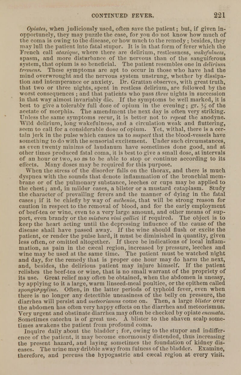 Opiates, when judiciously used, often save the patient; but, if given in- opportunely, they may puzzle the case, for you do not know how much of the coma is owing to tbe disease, or how much to the remedy ; besides, they may lull the patient into fatal stupor. It is in tbat form of fever which the French call ataxiquc, where there are delirium, restlessness, wakefulness, spasm, and more disturbance of the nervous than of the sanguiferous system, that opium is so beneficial. The patient resembles one in delirium tremens. These symptoms are apt to occur in those who have had the mind overwrought and the nervous system unstrung, whether by dissipa- tion and intemperance or anxiety. Dr. Grattan observes, with great truth, that two or three nights, spent in restless delirium, are followed by the worst consequences ; and that patients who pass three nights in succession in that way almost invariably die. If the symptoms be well marked, it is best to give a tolerably full close of opium in the eveuing; gr. of the acetate of morphia. The amendment the next day is often very striking. Unless the same symptoms recur, it is better not to repeat the anodyne. Wild delirium, long wakefulness, and a circulation weak and fluttering, seem to call for a considerable dose of opium. Yet, withal, there is a cer- tain jerk in the pulse which causes us to suspect that the blood-vessels have something to do with the sensorial excitement. Under such circumstances, as even twenty minims of laudanum have sometimes done good, and at other times produced fatal coma, it is best to give a small dose, at intervals of an hour or two, so as to be able to stop or continue according to its effects. Many doses may be required for this purpose. When the stress of the disorder falls on the thorax, and there is much dyspnea with the sounds that denote inflammation of the bronchial mem- brane or of the pulmonary substance, leeches or cups may be applied to the chest; and, in milder cases, a blister or a mustard cataplasm. Study the character of prevailing fevers and the manner of dying in the fatal cases; if it be chiefly by way of asthenia, that will be strong reason for caution in respect to the removal of blood, and for the early employment of beef-tea or wine, even to a very large amount, and other means of sup- port, even brandy or the mistura vini galliei if required. The object is to keep the heart acting until the depressing influence of the cause of the disease shall have passed away. If the wine should flush or excite the patient, or render the pulse hard, it must be diminished in quantity, given less often, or omitted altogether. If there be indications of local inflam- mation, as pain in the ctecal region, increased by pressure, leeches and wine may be used at the same time. The patient must be watched night and day, for the remedy that is proper one hour may do harm the next, and, besides, the delirious patient may injure himself. If the patient relishes the beef-tea or wine, that is no small warrant of the propriety of its use. Great relief may often be obtained, when the abdomen is uneasy, by applying to it a large, warm linseed-meal poultice, or the epithem called spongicr-pyline. Often, in the latter periods of typhoid fever, even when there is no longer any detectible uneasiness of the belly on pressure, the diarrhea will persist and meteorismus come on. Then, a large blister over the abdomen has often very happy effects on the diarrhea and meteorismus. Very urgent and obstinate diarrhea may often be checked by opiate enemata. Sometimes catechu is of great use. A blister to the shaven scalp some- times awakens the patient from profound coma. Inquire daily about the bladder; for, owing to the stupor and indiffer- ence of the patient, it may become enormously distended, thus increasing the present hazard, and laying sometimes the foundation of kidney dis- eases. The urine may dribble away from fulness of the bladder. Examine, therefore, and percuss the hypogastric and csecal region at every visit.