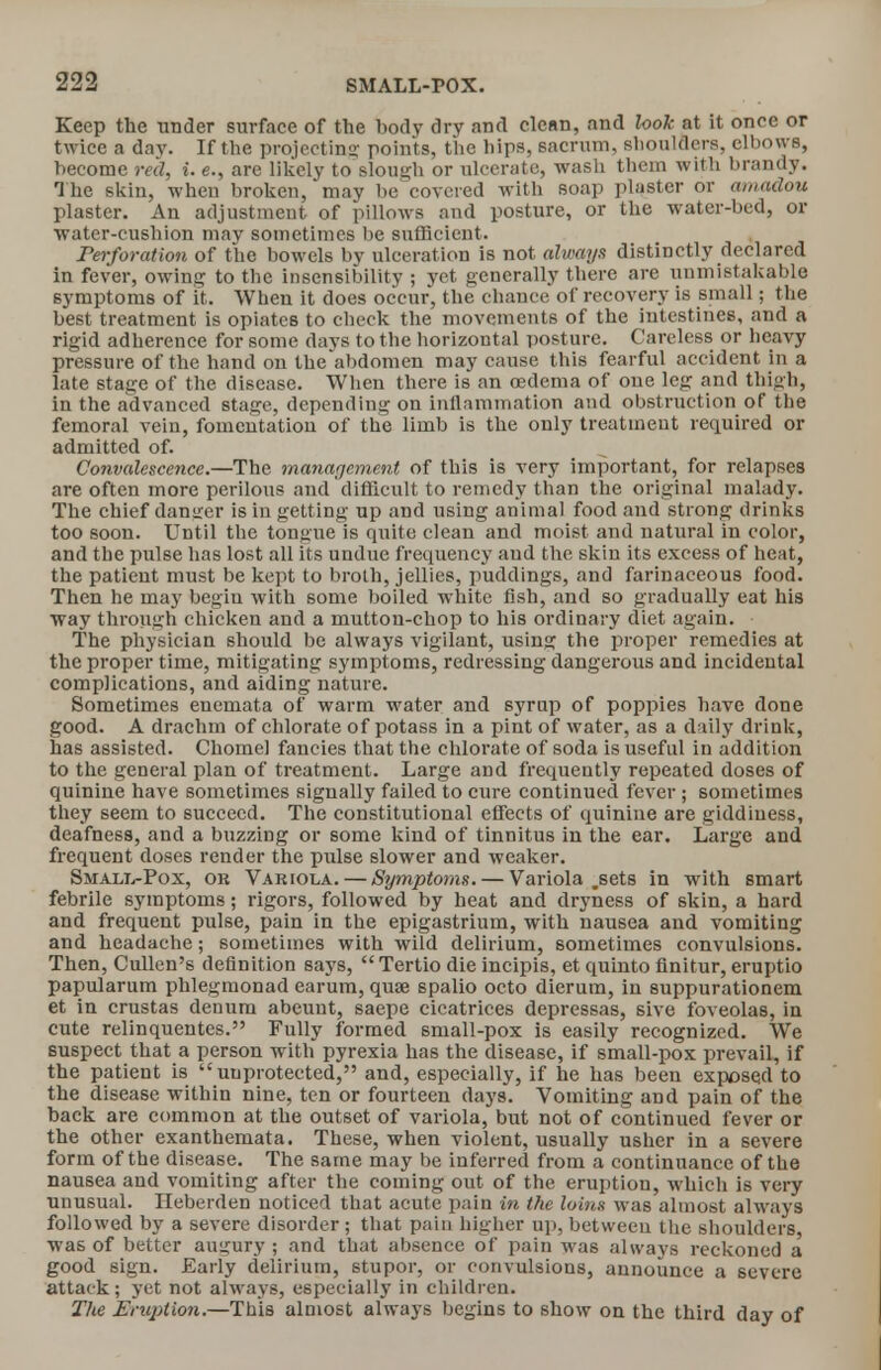 Keep the under surface of the body dry and clean, and look at it once or twice a dav. If the projecting points, the hips, sacrum, shoulders, elbows, become red, i. e., are likely to slough or ulcerate, wash them with brandy. The skin, when broken, may be covered with soap plaster or amadou plaster. An adjustment of pillows and posture, or the water-bed, or water-cushion may sometimes be sufficient. Perforation of the bowels by ulceration is not always distinctly declared in fever, owing to the insensibility ; yet generally there are unmistakable symptoms of it. When it does occur, the chance of recovery is small; the best treatment is opiates to check the movements of the intestines, and a rigid adherence for some days to the horizontal posture. Careless or heavy pressure of the hand on theabdomen may cause this fearful accident in a late stage of the disease. When there is an oedema of one leg and thigh, iu the advanced stage, depending on inflammation and obstruction of the femoral vein, fomentation of the limb is the only treatment required or admitted of. Convalescence.—The management of this is very important, for relapses are often more perilous and difficult to remedy than the original malady. The chief danger is in getting up and using animal food and strong drinks too soon. Until the tongue is quite clean and moist and natural in color, and the pulse has lost all its undue frequency and the skin its excess of heat, the patient must be kept to broth, jellies, puddings, and farinaceous food. Then he may begin with some boiled white fish, and so gradually eat his way through chicken and a mutton-chop to his ordinary diet again. The physician should be always vigilant, using the proper remedies at the proper time, mitigating symptoms, redressing dangerous and incidental complications, and aiding nature. Sometimes enemata of warm water and syrup of poppies have done good. A drachm of chlorate of potass in a pint of water, as a daily drink, has assisted. Chome] fancies that the chlorate of soda is useful in addition to the general plan of treatment. Large and frequently repeated doses of quinine have sometimes signally failed to cure continued fever ; sometimes they seem to succeed. The constitutional effects of quinine are giddiness, deafness, and a buzzing or some kind of tinnitus in the ear. Large and frequent doses render the pulse slower and weaker. Small-Pox, ok Variola. — Symptoms. — Variola .sets in with smart febrile symptoms; rigors, followed by heat and dryness of skin, a hard and frequent pulse, pain in the epigastrium, with nausea and vomiting and headache; sometimes with wild delirium, sometimes convulsions. Then, Cullen's definition says, Tertio die incipis, et quinto finitur, eruptio papularum phlegmonad earum, quae spalio octo dierum, in suppurationem et in crustas denuru abeunt, saepe cicatrices depressas, sh e foveolas, in cute relinquentes. Fully formed small-pox is easily recognized. We suspect that a person with pyrexia has the disease, if small-pox prevail, if the patient is unprotected, and, especially, if he has been exposed to the disease within nine, ten or fourteen days. Vomiting and pain of the back are common at the outset of variola, but not of continued fever or the other exanthemata. These, when violent, usually usher in a severe form of the disease. The same may be inferred from a continuance of the nausea and vomiting after the coming out of the eruption, which is very unusual. Heberden noticed that acute pain in the loins was almost always followed by a severe disorder ; that pain higher up, between the shoulders was of better augury ; and that absence of pain was always reckoned a good sign. Early delirium, stupor, or convulsions, announce a severe attack; yet not always, especially in children. The Eruption.—This almost always begins to show on the third day of