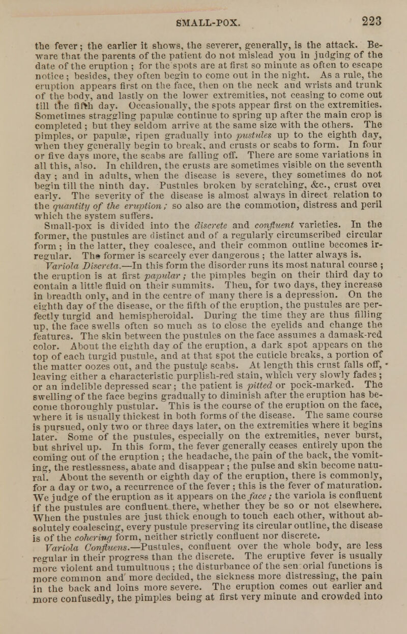the fever; the earlier it shows, the severer, generally, is the attack. Be- ware that the parents of the patient do not mislead you in judging of the date of the eruption ; for the spots are at first so minute as often to escape notice ; besides, they often begin to come out in the night. As a rule, the eruption appears first on the face, then on the neck and wrists and trunk of the body, and lastly on the lower extremities, not ceasing to come out till the fifth day. Occasionally, the spots appear first on the extremities. Sometimes straggling papulae continue to spring up after the main crop is completed ; but they seldom arrive at the same size with the others. The pimples, or papulae, ripen gradually into pustules up to the eighth day, when they generally begin to break, and crusts or scabs to form. In four or five days more, the scabs are falling off. There are some variations in all this, also. In children, the crusts are sometimes visible on the seventh day ; and in adults, when the disease is severe, they sometimes do not begin till the ninth day. Pustules broken by scratching, &c., crust ovei early. The severity of the disease is almost always in direct relation to the quantity of the eruption; so also are the commotion, distress and peril which the system suffers. Small-pox is divided into the discrete and confluent varieties. In the former, the pustules are distinct and of a regularly circumscribed circular form ; in the latter, they coalesce, and their common outline becomes ir- regular. Th» former is scarcely ever dangerous ; the latter always is. Variola Discrcta.—In this form the disorder runs its most natural course ; the eruption is at first papular; the pimples begin on their third day to contain a little fluid on their summits. Then, for two clays, they increase in breadth only, and in the centre of many there is a depression. On the eighth day of the disease, or the fifth of the eruption, the pustules are per- fectly turgid and hemispheroidal. During the time they are thus filling up, the face swells often so much as to close the eyelids and change the features. The skin between the pustules on the face assumes a damask-red color. About the eighth day of the eruption, a dark spot appears on the top of each turgid pustule, and at that spot the cuticle breaks, a portion of the matter oozes out, and the pustuh? scabs. At length this crust falls off, leaving either a characteristic purplish-red stain, which very slowly fades ; or an indelible depressed scar; the patient is pitted or pock-marked. The swelling of the face begins gradually to diminish after the eruption has be- come thoroughly pustular. This is the course of the eruption on the face, where it is usually thickest in both forms of the disease. The same course is pursued, only two or three days later, on the extremities where it begins later. Some of the pustules, especially on the extremities, never burst, but shrivel up. In this form, the fever generally ceases entirely upon the coming out of the eruption ; the headache, the pain of the back, the vomit- ing, the restlessness, abate and disappear ; the pulse and skin become natu- ral. About the seventh or eighth day of the eruption, there is commonly, for a day or two, a recurrence of the fever ; this is the fever of maturation. We judge of the eruption as it appears on the face; the variola is confluent if the pustules are confluent there, whether they be so or not elsewhere. When the pustules are just thick enough to touch each other, without ab- solutely coalescing, every pustule preserving its circular outline, the disease is of the cohering form, neither strictly confluent nor discrete. Variola Confluens.—Pustules, confluent over the whole body, are less regular in their progress than the discrete. The eruptive fever is usually more violent and tumultuous ; the disturbance of the sen orial functions is more common and' more decided, the sickness more distressing, the pain in the back and loins more severe. The eruption comes out earlier and more confusedly, the pimples being at first very minute and crowded into